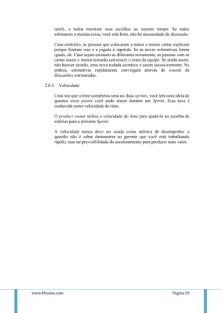 tarefa, e todos mostram suas escolhas ao mesmo tempo. Se todos
          estimarem a mesma coisa, você está feito, não há necessidade de discussão.

          Caso contrário, as pessoas que colocaram a maior e menor cartas explicam
          porque fizeram isso e a jogada é repetida. Se as novas estimativas forem
          iguais, ok. Caso sejam estimativas diferentes novamente, as pessoas com as
          cartas maior e menor tentarão convencer o resto da equipe. Se ainda assim,
          não houver acordo, uma nova rodada acontece e assim sucessivamente. Na
          prática, estimativas rapidamente convergem através de rounds de
          discussões estruturadas.

     2.6.5. Velocidade

          Uma vez que o time completou uma ou duas sprints, você terá uma ideia de
          quantos story points você pode atacar durante um Sprint. Essa taxa é
          conhecida como velocidade do time.

          O product owner utiliza a velocidade do time para ajudá-lo na escolha de
          estórias para a próxima Sprint.

          A velocidade nunca deve ser usada como métrica de desempenho: a
          questão não é sobre demonstrar ao gerente que você está trabalhando
          rápido, mas ter previsibilidade do escalonamento para produzir mais valor.




www.hbueno.com                                                            Página 29
 