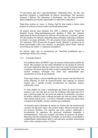“O movimento ágil não é anti-metodologia”, Highsmith disse, “de fato, nós
     queremos recuperar a credibilidade da palavra metodologia. Nós queremos
     restaurar a balança. Nós abraçamos a modelagem, mas não para preencher
     alguns diagramas que ficarão empoeirados no repositório corporativo”.

     Nada disso ocorreu no vácuo. A Aliança Ágil foi uma reação à forma como
     projetos de software estavam sendo comumente gerenciados.

     Os tempos estavam para mudança. Em 1995, o relatório anual “Chaos” do
     Standish Group (blog.standishgroup.com) detalhou a falha dos métodos
     tradicionais de desenvolvimento de software. De acordo com o relatório, apenas
     16% dos projetos de software conduzidos pelas estratégias tradicionais acabaram
     no tempo e no prazo definidos, 31% dos projetos foram cancelados, enquanto
     53% passaram 189% da previsão de gastos inicial. Quando os gerentes de TI
     foram questionados sobre estes números, as principais causas foram “falta de
     envolvimento do cliente” e “requisitos incompletos”.

     Os teóricos ágeis que se encontraram em Snowbird acreditaram que a
     metodologia iterativa era o futuro.

     1.2.1. O método iterativo

          Um problema chave do BDUF é que ele assume conhecimento perfeito do
          futuro. Mas qualquer um que tenha trabalhado em um projeto de software
          em escala corporativa sabe que a única coisa com a qual você pode contar é
          a mudança. Processos ágeis de todos os tipos compartilham uma coisa: eles
          aceitam mudança, enxergam isso como uma oportunidade para
          crescimento, ao invés de um obstáculo.

          Times ágeis fazem o mesmo trabalho que times cascata, mas eles fazem de
          forma diferente. O ciclo de desenvolvimento ágil emprega as mesmas
          funções que o método Cascata, levantamento de requisitos, projeto,
          codificação e teste.

          A visão simples de como a metodologia ágil difere do desenvolvimento
          cascata é este: um time ágil, ao invés de completar cada etapa antes de ir
          para a próxima etapa, faz um pouco da etapa de levantamento, um pouco
          do projeto, codifica e testa, e entrega um pouco de valor ao cliente. Então o
          time começa tudo de novo... e de novo, refinando os processos junto como
          o progresso do trabalho, até que o projeto seja completado.

          As iterações ágeis (chamadas de sprints em Scrum) não são miniaturas de
          cascatas; em processos ágeis, não existem etapas. Desenvolvimento ágil é
          um processo holístico, isso significa que teste, projeto, codificação e
          levantamento de requisitos são processos totalmente integrados e
          interdependentes. Teste, por exemplo, está dentro do processo de projeto.
          Requisitos não são simplesmente levantados; ao invés disso, um profundo e
          compartilhado conhecimento deles é cultivado pela constante comunicação
          entre o time o product owner e o cliente.



www.hbueno.com                                                                Página 4
 