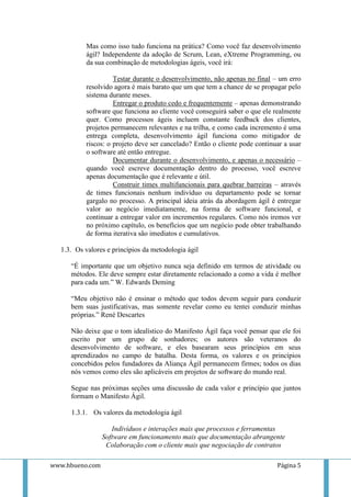 Mas como isso tudo funciona na prática? Como você faz desenvolvimento
          ágil? Independente da adoção de Scrum, Lean, eXtreme Programming, ou
          da sua combinação de metodologias ágeis, você irá:

                    Testar durante o desenvolvimento, não apenas no final – um erro
          resolvido agora é mais barato que um que tem a chance de se propagar pelo
          sistema durante meses.
                    Entregar o produto cedo e frequentemente – apenas demonstrando
          software que funciona ao cliente você conseguirá saber o que ele realmente
          quer. Como processos ágeis incluem constante feedback dos clientes,
          projetos permanecem relevantes e na trilha, e como cada incremento é uma
          entrega completa, desenvolvimento ágil funciona como mitigador de
          riscos: o projeto deve ser cancelado? Então o cliente pode continuar a usar
          o software até então entregue.
                    Documentar durante o desenvolvimento, e apenas o necessário –
          quando você escreve documentação dentro do processo, você escreve
          apenas documentação que é relevante e útil.
                    Construir times multifuncionais para quebrar barreiras – através
          de times funcionais nenhum indivíduo ou departamento pode se tornar
          gargalo no processo. A principal ideia atrás da abordagem ágil é entregar
          valor ao negócio imediatamente, na forma de software funcional, e
          continuar a entregar valor em incrementos regulares. Como nós iremos ver
          no próximo capítulo, os benefícios que um negócio pode obter trabalhando
          de forma iterativa são imediatos e cumulativos.

  1.3. Os valores e princípios da metodologia ágil

     “É importante que um objetivo nunca seja definido em termos de atividade ou
     métodos. Ele deve sempre estar diretamente relacionado a como a vida é melhor
     para cada um.” W. Edwards Deming

     “Meu objetivo não é ensinar o método que todos devem seguir para conduzir
     bem suas justificativas, mas somente revelar como eu tentei conduzir minhas
     próprias.” René Descartes

     Não deixe que o tom idealístico do Manifesto Ágil faça você pensar que ele foi
     escrito por um grupo de sonhadores; os autores são veteranos do
     desenvolvimento de software, e eles basearam seus princípios em seus
     aprendizados no campo de batalha. Desta forma, os valores e os princípios
     concebidos pelos fundadores da Aliança Ágil permanecem firmes; todos os dias
     nós vemos como eles são aplicáveis em projetos de software do mundo real.

     Segue nas próximas seções uma discussão de cada valor e princípio que juntos
     formam o Manifesto Ágil.

     1.3.1. Os valores da metodologia ágil

                    Indivíduos e interações mais que processos e ferramentas
                 Software em funcionamento mais que documentação abrangente
                  Colaboração com o cliente mais que negociação de contratos

www.hbueno.com                                                              Página 5
 