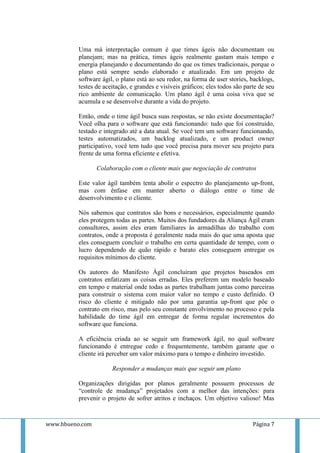 Uma má interpretação comum é que times ágeis não documentam ou
          planejam; mas na prática, times ágeis realmente gastam mais tempo e
          energia planejando e documentando do que os times tradicionais, porque o
          plano está sempre sendo elaborado e atualizado. Em um projeto de
          software ágil, o plano está ao seu redor, na forma de user stories, backlogs,
          testes de aceitação, e grandes e visíveis gráficos; eles todos são parte de seu
          rico ambiente de comunicação. Um plano ágil é uma coisa viva que se
          acumula e se desenvolve durante a vida do projeto.

          Então, onde o time ágil busca suas respostas, se não existe documentação?
          Você olha para o software que está funcionando: tudo que foi construído,
          testado e integrado até a data atual. Se você tem um software funcionando,
          testes automatizados, um backlog atualizado, e um product owner
          participativo, você tem tudo que você precisa para mover seu projeto para
          frente de uma forma eficiente e efetiva.

                 Colaboração com o cliente mais que negociação de contratos

          Este valor ágil também tenta abolir o espectro do planejamento up-front,
          mas com ênfase em manter aberto o diálogo entre o time de
          desenvolvimento e o cliente.

          Nós sabemos que contratos são bons e necessários, especialmente quando
          eles protegem todas as partes. Muitos dos fundadores da Aliança Ágil eram
          consultores, assim eles eram familiares às armadilhas do trabalho com
          contratos, onde a proposta é geralmente nada mais do que uma aposta que
          eles conseguem concluir o trabalho em certa quantidade de tempo, com o
          lucro dependendo de quão rápido e barato eles conseguem entregar os
          requisitos mínimos do cliente.

          Os autores do Manifesto Ágil concluíram que projetos baseados em
          contratos enfatizam as coisas erradas. Eles preferem um modelo baseado
          em tempo e material onde todas as partes trabalham juntas como parceiras
          para construir o sistema com maior valor no tempo e custo definido. O
          risco do cliente é mitigado não por uma garantia up-front que põe o
          contrato em risco, mas pelo seu constante envolvimento no processo e pela
          habilidade do time ágil em entregar de forma regular incrementos do
          software que funciona.

          A eficiência criada ao se seguir um framework ágil, no qual software
          funcionando é entregue cedo e frequentemente, também garante que o
          cliente irá perceber um valor máximo para o tempo e dinheiro investido.

                       Responder a mudanças mais que seguir um plano

          Organizações dirigidas por planos geralmente possuem processos de
          “controle de mudança” projetados com a melhor das intenções: para
          prevenir o projeto de sofrer atritos e inchaços. Um objetivo valioso! Mas



www.hbueno.com                                                                  Página 7
 