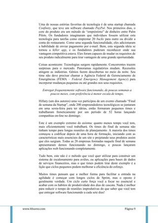 Uma de nossas estórias favoritas de tecnologia é de uma startup chamada
          Confinity, que teve um software chamado PayPal. Nos primeiros dias, o
          core do produto era um método de “empréstimo” de dinheiro entre Palm
          Pilots. Os fundadores imaginaram que indivíduos fossem utilizar esta
          tecnologia para tarefas como emprestar 20 bucks para outro ou dividir a
          conta do restaurante. Como uma segunda funcionalidade, eles adicionaram
          a habilidade de enviar pagamento por e-mail. Bem, esta segunda ideia se
          tornou a killer app, e os fundadores puderam reconhecer onde sua
          vantagem competitiva estava. Eles foram capazes de mudar os requisitos de
          seu produto radicalmente para tirar vantagem de uma grande oportunidade.

          Coisas acontecem: Tecnologias surgem rapidamente. Concorrentes trazem
          surpresas para o mercado. Panoramas regulatórios mudam. Recessões
          atingem as indústrias. Gênios fazem descobertas no meio da noite. Seu
          time não deve precisar chamar a Agência Federal de Gerenciamento de
          Emergências (FEMA – Federal Emergency Management Agency) para
          incorporar mudanças pequenas ou até grandes nos seus requisitos.

            Entregar frequentemente software funcionando, de poucas semanas a
                  poucos meses, com preferência à menor escala de tempo.

          Hillary (um dos autores) uma vez participou de um evento chamado “Final
          de semana da Startup”, onde 200 empreendedores tecnológicos se juntaram
          em uma sexta-feira para ter ideias, então formaram pequenos times e
          trabalharam freneticamente por um período de 52 horas lançando
          companhias on-line no domingo.

          Este é um exemplo extremo do axioma: quanto menos tempo você tem,
          mais eficientemente você trabalhará. Os times do final de semana não
          tinham tempo para longas reuniões de planejamento. A maioria dos times
          começou a codificar depois de uma hora de formação, iniciando com as
          características mais essenciais de um site e projetando seus produtos assim
          que eles surgiam. Todas as 28 empresas formadas naquele final de semana
          apresentaram demos funcionando no domingo, e poucas lançaram
          aplicações web funcionando completamente.

          Tudo bem, este não é o método que você quer utilizar para construir um
          sistema de escalonamento para aviões, ou aplicações para bases de dados
          de serviços financeiros, mas o que times podem tirar deste exemplo é a
          lição que ciclos pequenos podem melhorar a eficiência do esforço.

          Muitos times pensam que a melhor forma para facilitar a entrada na
          agilidade é começar com longos ciclos de Sprint, mas o oposto é
          geralmente verdade. Um ciclo curto força você a focar no essencial e
          acabar com os hábitos de produtividade dos dias de cascata. Nada é melhor
          para reduzir o tempo de reuniões improdutivas do que saber que você tem
          que entregar software funcionando a cada sete dias!




www.hbueno.com                                                              Página 9
 