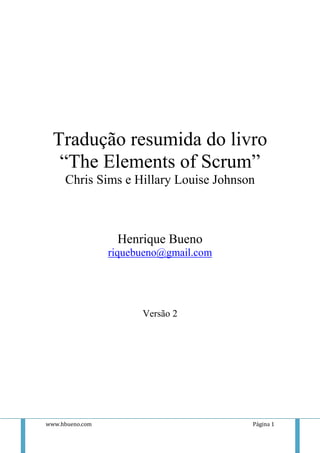 Tradução resumida do livro
   “The Elements of Scrum”
     Chris Sims e Hillary Louise Johnson



                  Henrique Bueno
                 riquebueno@gmail.com




                       Versão 2




www.hbueno.com                          Página 1
 