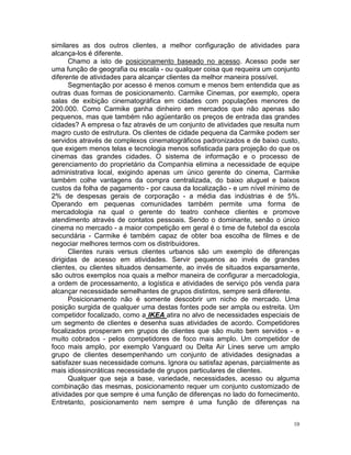 similares as dos outros clientes, a melhor configuração de atividades para
alcança-los é diferente.
      Chamo a isto de posicionamento baseado no acesso. Acesso pode ser
uma função de geografia ou escala - ou qualquer coisa que requeira um conjunto
diferente de atividades para alcançar clientes da melhor maneira possível.
      Segmentação por acesso é menos comum e menos bem entendida que as
outras duas formas de posicionamento. Carmike Cinemas, por exemplo, opera
salas de exibição cinematográfica em cidades com populações menores de
200.000. Como Carmike ganha dinheiro em mercados que não apenas são
pequenos, mas que também não agüentarão os preços de entrada das grandes
cidades? A empresa o faz através de um conjunto de atividades que resulta num
magro custo de estrutura. Os clientes de cidade pequena da Carmike podem ser
servidos através de complexos cinematográficos padronizados e de baixo custo,
que exigem menos telas e tecnologia menos sofisticada para projeção do que os
cinemas das grandes cidades. O sistema de informação e o processo de
gerenciamento do proprietário da Companhia elimina a necessidade de equipe
administrativa local, exigindo apenas um único gerente do cinema, Carmike
também colhe vantagens da compra centralizada, do baixo aluguel e baixos
custos da folha de pagamento - por causa da localização - e um nível mínimo de
2% de despesas gerais de corporação - a média das indústrias é de 5%.
Operando em pequenas comunidades também permite uma forma de
mercadologia na qual o gerente do teatro conhece clientes e promove
atendimento através de contatos pessoais. Sendo o dominante, senão o único
cinema no mercado - a maior competição em geral é o time de futebol da escola
secundária - Carmike é também capaz de obter boa escolha de filmes e de
negociar melhores termos com os distribuidores.
      Clientes rurais versus clientes urbanos são um exemplo de diferenças
dirigidas de acesso em atividades. Servir pequenos ao invés de grandes
clientes, ou clientes situados densamente, ao invés de situados exparsamente,
são outros exemplos noa quais a melhor maneira de configurar a mercadologia,
a ordem de processamento, a logística e atividades de serviço pós venda para
alcançar necessidade semelhantes de grupos distintos, sempre será diferente.
      Posicionamento não é somente descobrir um nicho de mercado. Uma
posição surgida de qualquer uma destas fontes pode ser ampla ou estreita. Um
competidor focalizado, como a IKEA atira no alvo de necessidades especiais de
um segmento de clientes e desenha suas atividades de acordo. Competidores
focalizados prosperam em grupos de clientes que são muito bem servidos - e
muito cobrados - pelos competidores de foco mais amplo. Um competidor de
foco mais amplo, por exemplo Vanguard ou Delta Air Lines serve um amplo
grupo de clientes desempenhando um conjunto de atividades designadas a
satisfazer suas necessidade comuns. Ignora ou satisfaz apenas, parcialmente as
mais idiossincráticas necessidade de grupos particulares de clientes.
      Qualquer que seja a base, variedade, necessidades, acesso ou alguma
combinação das mesmas, posicionamento requer um conjunto customizado de
atividades por que sempre é uma função de diferenças no lado do fornecimento.
Entretanto, posicionamento nem sempre é uma função de diferenças na


                                                                            10
 