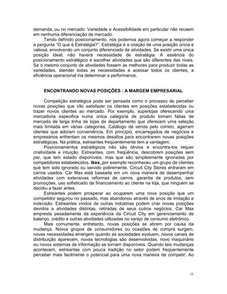 demanda, ou no mercado. Variedade e Acessibilidade em particular não recaem
em nenhuma diferenciação de mercado.
      Tendo definido posicionamento, nós podemos agora começar a responder
a pergunta “O que é Estratégia?”. Estratégia é a criação de uma posição única e
valiosa, envolvendo um conjunto diferenciado de atividades. Se existir uma única
posição ideal, não haverá necessidade de estratégia. A essência do
posicionamento estratégico é escolher atividades que são diferentes das rivais.
Se o mesmo conjunto de atividades fossem as melhores para produzir todas as
variedades, atender todas as necessidades e acessar todos os clientes, a
eficiência operacional iria determinar a performance.


     ENCONTRANDO NOVAS POSIÇÕES : A MARGEM EMPRESARIAL

       Competição estratégica pode ser pensada como o processo de perceber
novas posições que vão satisfazer os clientes em posições estabelecidas ou
trazer novos clientes ao mercado. Por exemplo, superlojas oferecendo uma
mercadoria especifica numa única categoria de produto tomam fatias de
mercado de larga linha de lojas de departamento que oferecem uma seleção
mais limitada em várias categorias. Catálogo de venda pelo correio, agarram
clientes que adoram conveniência. Em princípio, encarregados de negócios e
empresários enfrentam os mesmos desafios para encontrarem novas posições
estratégicas. Na prática, estreantes freqüentemente tem a vantagem.
       Posicionamentos estratégicos não são óbvios e encontra-los requer
criatividade e intuição. Estreantes, com freqüência, descobrem posições sem
par, que tem estado disponíveis, mas que são simplesmente ignoradas por
competidores estabelecidos. Ikea, por exemplo reconheceu um grupo de clientes
que tem sido ignorado ou servido pobremente. Circuit City Stores entraram em
carros usados. Car Max está baseada em um nova maneira de desempenhar
atividades com extensivas reformas de carros, garantia de produtos, sem
promoções, uso sofisticado de financiamento ao cliente na loja, que ninguém se
decidiu a fazer antes.
       Estreantes podem prosperar ao ocuparem uma nova posição que um
competidor segurou no passado, mas abandonou através de anos de imitação e
indecisão. Estreantes vindos de outras indústrias podem criar novas posições
devidos a atividades distintas, retiradas de seus outros negócios. Car Max
empresta pesadamente da experiência da Circuit City em gerenciamento de
balanço, crédito e outras atividades utilizadas no varejo de consumo eletrônico.
       Mais comumente, entretanto, novas posições se abrem por causa da
mudança. Novos grupos de consumidores ou ocasiões de compra surgem,
novas necessidades emergem quando as sociedades evoluem, novos canais de
distribuição aparecem, novas tecnologias são desenvolvidas, novo maquinário
ou novos sistemas de informação se tornam disponíveis. Quando tais mudanças
acontecem, estreantes com pouca tradição no setor podem freqüentemente
perceber mais facilmente o potencial para uma nova maneira de competir. Ao



                                                                              11
 