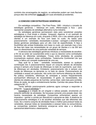contrário dos encarregados de negócio, os estreantes podem ser mais flexíveis
porque eles não enfrentam trade-off com suas atividades já existentes.


     A CONEXÃO COM ESTRATÉGIAS GENÉRICAS

      Em estratégia competitiva - The Free Press, 1985 - introduzi o conceito de
estratégias genéricas – liderança em custo, diferenciação e foco - para
representar posições de estratégia alternativa numa indústria.
      As estratégias genéricas permanecem úteis para caracterizar posições
estratégicas a nível amplo e simples. Vanguard, digamos, é um exemplo de
estratégia de liderança em custo, enquanto a IKEA, com o seu estreito grupo de
clientes é um exemplo de foco com base no custo. As bases para
posicionamento - variedades, necessidade e acesso - carregam o entendimento
destas genéricas estratégias para um alto nível de especificidade. A Ikea e
SouthWest são ambas focalizadas com base no custo, por exemplo mas o foco
da Ikea tem base nas necessidades de um grupo de clientes e o da SW tem
base no oferecimento de uma particular variedade de serviços.
      A estrutura das estratégias genéricas introduziu a necessidade de escolher,
a fim de se evitar ser surpreendido entre o que eu descrevi como contradições
inerentes de diferentes estratégias. Trocas entre atividades de posições
incompatíveis explicam estas contradições. Testemunhe Continental Lite que
tentou e falhou em competir duplamente de uma vez.
      Seja qual for a base - variedade, necessidade, acesso ou qualquer
combinação dos 3 posicionamentos requer um conjunto talhado de atividades
porque é sempre uma função de diferenças no lado do suprimento, quer dizer,
de diferenças em atividades. Entretanto, posicionamento não é sempre uma
função de diferenças na demanda ou no lado do cliente. Posicionamento de
variedade e acesso em particular, não conta com nenhuma diferença de cliente.
Na prática, entretanto, diferenças de variedade e acesso freqüentemente
acompanham diferenças de necessidades. O gosto, as necessidades, dos
clientes de cidades pequenas de Carmike, vamos dizer, está mais para comédia,
filmes do oeste, de ação e entretenimento familiar. Carmike não passa filmes de
categoria NC 17.
      Tendo definido posicionamento podemos agora começar a responder a
pergunta : “o que é estratégia ? ‘
      Estratégia é a criação de um singular e valiosa posição, envolvendo um
conjunto particular de atividades. Se houvesse somente uma posição ideal, não
haveria necessidade de estratégia. Companhias enfrentariam apenas um
imperativo - ganhar a corrida por descobri-la e apropriar-se dela. A essência do
posicionamento estratégico é a de escolher atividades que são diferentes das
rivais. Se o mesmo conjunto de atividades fosse o melhor para produzir todas as
variedades, alcançar todas as necessidades e acessar todos os consumidores,
as companhias poderiam facilmente arranjar-se entre elas e a eficiência
operacional determinaria o desempenho.



                                                                               12
 