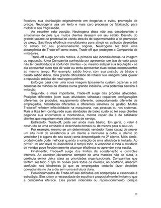 focalizou sua distribuição originalmente em drogarias e evitou promoção de
preços. Neutrogena usa um lento e mais caro processo de fabricação para
moldar o seu frágil sabão.
      Ao escolher esta posição, Neutrogena disse não aos desodorantes e
amaciantes de pele que muitos clientes desejam em seu sabão. Desistiu do
grande volume de potencial de venda através de supermercados e de promoção
de preço. Sacrificou eficiência manufatureira para atingir os atributos desejados
do sabão. No seu posicionamento original, Neutrogena fez toda uma
abrangência de Trade-off como estes, Trade-off que protegem a Companhia de
imitadores.
      Trade-off surge por três razões. A primeira são inconsistências na imagem
ou reputação. Uma Companhia conhecida por apresentar um tipo de valor pode
não ter credibilidade e confundir clientes - ou mesmo solapar sua reputação - se
ela apresentar outro tipo de valor ou tenta apresentar duas coisas inconsistentes
ao mesmo tempo. Por exemplo: sabão Ivony, com sua posição de básico e
barato sabão diário, teria grande dificuldade de refazer sua imagem para igualar
a reputação médica do neutrogena prêmio.
      Esforços para criar uma nova imagem tipicamente custam dezenas e até
centenas de milhões de dólares numa grande indústria, uma poderosa barreira á
imitação.
      Segundo, e mais importante, Trade-off surge das próprias atividades.
Posições diferentes (com suas atividades talhadas) requerem configurações
diferentes de produtos, equipamento diferente, comportamento diferente de
empregados, habilidades diferentes e diferentes sistemas de gestão. Muitos
Trade-off refletem inflexibilidade na maquinaria, nas pessoas ou nos sistemas.
Mais a Ikea tem configurado suas atividades de baixo custo ao ter seus clientes
pegando sua encomenda e montando-a, menos capaz ela é de satisfazer
clientes que requeiram mais altos níveis de serviço.
      Entretanto, Trade-off, pode ser ainda mais básico. Em geral, o valor é
destruído se uma atividade é desenhada demais ou de menos para o seu uso.
      Por exemplo, mesmo se um determinado vendedor fosse capaz de prover
um alto nível de assistência a um cliente e nenhuma a outro, o talento do
vendedor ( e alguns do seu custo) seria desperdiçado no 2º cliente. Mais ainda,
produtividade pode melhorar quando a variação de uma atividade é limitada. Ao
prover um alto nível de assistência o tempo todo, o vendedor e toda a atividade
de vendas pode freqüentemente alcançar eficiência no aprender e na escala.
      Finalmente, Trade-off surge dos limites da coordenação e controles
internos. Ao escolher claramente competir de uma maneira não de outra, a
gerência senior deixa clara as prioridades organizacionais. Companhias que
tentam ser todo o tipo de coisas para todos os clientes, ao contrário, arriscam
confusão nas trincheiras já que os empregados tentarão fazer decisões
operacionais no dia a dia sem uma estrutura clara.
      Posicionamentos de Trade-off são definidos em competição e essenciais à
estratégia. Eles criam a necessidade de escolha e propositalmente limitam o que
a companhia oferece. Eles param indecisão ou reposicionamento, porque



                                                                               14
 