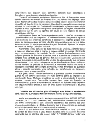 competidores que seguem estes caminhos solapam suas estratégias e
degradam o valor das suas atividades existentes.
      Trade-off ultimamente castigaram Continental Lie. A Companhia aérea
perdeu centenas de milhões de dólares e o COE perdeu seu emprego. Seus
aviões ficaram atrasados deixando congestionadas cidades eixo ou demoraram
no portão pôr transferência de bagagem. Vôos tardios e cancelamentos geraram
milhares de queixas por dia. Continental Lite não podia agüentar a competição
no preço e ainda pagar comissões padrão para agentes de viagem, mas também
não poderia fazê-lo sem os agentes por causa do seu negócio de serviço
completo aos clientes.
      A Companhia Aérea expôs-se ao perigo ao portar comissões para vôos da
Continental em todas as categorias. De modo semelhante, não poderia agüentar
o oferecimento dos mesmos benefícios à passageiros pagando preços mais
baixos de passagens para serviços Lite. Ela comprometeu-se de novo a baixar
as recompensas do seu programa de milhagem. Resultado: Agentes de Viagem
e Clientes de Serviço Completo raivosos.
      Continental tentou competir de duas maneiras de uma vez. Ao tentar baixar
o custo em algumas rotas e manter o serviço global em outras, Continental
pagou um enorme preço de indecisão. Se não houvesse Trade-off entre as duas
posições poderia ter sido bem sucedida, mas a ausência de Trade-off é uma
perigosa meia-verdade que os gerentes tem que desaprender. Qualidade nem
sempre é de graça. A conveniência SW um tipo de alta qualidade, que por acaso
foi consistente com o baixo custo porque as partidas freqüentes foram facilitadas
por um número de práticas de baixo-custo e manobras rápidas no portão e
passagem automática por exemplo. Entretanto, outras dimensões de qualidade
aérea - assento numerado, uma refeição, ou transferência de bagagem,-
requerem custos a serem providos.
      Em geral, falsos Trade-off entre custo e qualidade ocorrem primeiramente
quando há um esforço redundante ou inútil, controle pobre ou impreciso, ou
coordenação fraca. Melhoria simultânea de custo e diferenciação é possível
somente quando uma Companhia começa bem longe da fronteira de
produtividade ou quando a fronteira move para fora. Na fronteira onde Empresas
tem adquirido melhor prática, o trade-off entre custo e diferenciação é, deveras,
bem real.

     Trade-off são essenciais para estratégia. Elas criam a necessidade
para a escolha e propositadamente limitam o que a Companhia oferece.

     Após uma década gozando vantagem na produtividade HONDA MOTOR
COMPANY e TOYOTA CORPORATION, recentemente colidiram na fronteira.
Em 1.995, defrontando-se com crescente resistência dos clientes aos altos
preços dos automóveis, a HONDA descobriu que a única maneira de produzir
um carro menos caro, era economizarem pontos salientes.
     Nos EUA, elas substituiu os discos de freios traseiros no CIVIC por freios
de tambor de baixo custo e usou tecidos baratos para os assentos traseiros,
esperando que os clientes não fossem notar. A TOYOTA tentou vender uma


                                                                               15
 