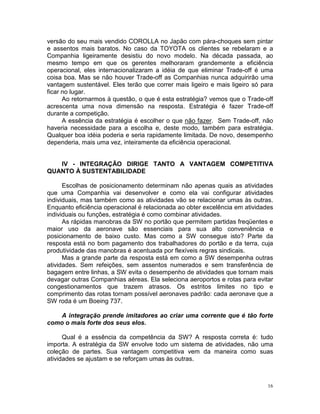 versão do seu mais vendido COROLLA no Japão com pára-choques sem pintar
e assentos mais baratos. No caso da TOYOTA os clientes se rebelaram e a
Companhia ligeiramente desistiu do novo modelo. Na década passada, ao
mesmo tempo em que os gerentes melhoraram grandemente a eficiência
operacional, eles internacionalizaram a idéia de que eliminar Trade-off é uma
coisa boa. Mas se não houver Trade-off as Companhias nunca adquirirão uma
vantagem sustentável. Eles terão que correr mais ligeiro e mais ligeiro só para
ficar no lugar.
      Ao retornarmos à questão, o que é esta estratégia? vemos que o Trade-off
acrescenta uma nova dimensão na resposta. Estratégia é fazer Trade-off
durante a competição.
      A essência da estratégia é escolher o que não fazer. Sem Trade-off, não
haveria necessidade para a escolha e, deste modo, também para estratégia.
Qualquer boa idéia poderia e seria rapidamente limitada. De novo, desempenho
dependeria, mais uma vez, inteiramente da eficiência operacional.


   IV - INTEGRAÇÃO DIRIGE TANTO A VANTAGEM COMPETITIVA
QUANTO À SUSTENTABILIDADE

      Escolhas de posicionamento determinam não apenas quais as atividades
que uma Companhia vai desenvolver e como ela vai configurar atividades
individuais, mas também como as atividades vão se relacionar umas às outras.
Enquanto eficiência operacional é relacionada ao obter excelência em atividades
individuais ou funções, estratégia é como combinar atividades.
      As rápidas manobras da SW no portão que permitem partidas freqüentes e
maior uso da aeronave são essenciais para sua alto conveniência e
posicionamento de baixo custo. Mas como a SW consegue isto? Parte da
resposta está no bom pagamento dos trabalhadores do portão e da terra, cuja
produtividade das manobras é acentuada por flexíveis regras sindicais.
      Mas a grande parte da resposta está em como a SW desempenha outras
atividades. Sem refeições, sem assentos numerados e sem transferência de
bagagem entre linhas, a SW evita o desempenho de atividades que tornam mais
devagar outras Companhias aéreas. Ela seleciona aeroportos e rotas para evitar
congestionamentos que trazem atrasos. Os estritos limites no tipo e
comprimento das rotas tornam possível aeronaves padrão: cada aeronave que a
SW roda é um Boeing 737.

   A integração prende imitadores ao criar uma corrente que é tão forte
como o mais forte dos seus elos.

      Qual é a essência da competência da SW? A resposta correta é: tudo
importa. A estratégia da SW envolve todo um sistema de atividades, não uma
coleção de partes. Sua vantagem competitiva vem da maneira como suas
atividades se ajustam e se reforçam umas às outras.



                                                                             16
 