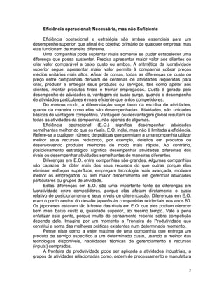 Eficiência operacional: Necessária, mas não Suficiente

      Eficiência operacional e estratégia são ambas essenciais para um
desempenho superior, que afinal é o objetivo primário de qualquer empresa, mas
elas funcionam de maneira diferente.
      Uma companhia pode suplantar rivais somente se puder estabelecer uma
diferença que possa sustentar. Precisa apresentar maior valor aos clientes ou
criar valor comparável a baixo custo ou ambos. A aritmética da lucratividade
superior segue: apresentar maior valor permite à companhia cobrar preços
médios unitários mais altos. Afinal de contas, todas as diferenças de custo ou
preço entre companhias derivam de centenas de atividades requeridas para
criar, produzir e entregar seus produtos ou serviços, tais como apelar aos
clientes, montar produtos finais e treinar empregados. Custo é gerado pelo
desempenho de atividades e, vantagem de custo surge, quando o desempenho
de atividades particulares é mais eficiente que a dos competidores.
      Do mesmo modo, a diferenciação surge tanto da escolha de atividades,
quanto da maneira como elas são desempenhadas. Atividades, são unidades
básicas de vantagem competitiva. Vantagem ou desvantagem global resultam de
todas as atividades da companhia, não apenas de algumas.
      Eficiência operacional (E.O.) significa desempenhar atividades
semelhantes melhor do que os rivais. E.O. inclui, mas não é limitada à eficiência.
Refere-se a qualquer número de práticas que permitam a uma companhia utilizar
melhor seus recursos reduzindo, por exemplo, defeitos em produtos ou
desenvolvendo produtos melhores de modo mais rápido. Ao contrário,
posicionamento estratégico significa desempenhar atividades diferentes dos
rivais ou desempenhar atividades semelhantes de maneiras diferentes.
      Diferenças em E.O. entre companhias são grandes. Algumas companhias
são capazes de obter mais dos seus recursos do que outras porque elas
eliminam esforços supérfluos, empregam tecnologia mais avançada, motivam
melhor os empregados ou têm maior discernimento em gerenciar atividades
particulares ou grupos de atividade.
      Estas diferenças em E.O. são uma importante fonte de diferenças em
lucratividade entre competidores, porque elas afetam diretamente o custo
relativo de posicionamento e seus níveis de diferenciação. Diferenças em E.O.
eram o ponto central do desafio japonês às companhias ocidentais nos anos 80.
Os japoneses estavam tão à frente das rivais em E.O. que eles podiam oferecer
bem mais baixo custo e, qualidade superior, ao mesmo tempo. Vale a pena
enfatizar este ponto, porque muito do pensamento recente sobre competição
depende dele. Imagine por um momento a Fronteira de Produtividade que
constitui a soma das melhores práticas existentes num determinado momento.
      Pense nisto como a valor máximo de uma companhia que entrega um
produto de serviço específico a um determinado custo, usando a melhor das
tecnologias disponíveis, habilidades técnicas de gerenciamento e recursos
(inputs) comprados.
      A fronteira de produtividade pode ser aplicada a atividades industriais, a
grupos de atividades relacionadas como, ordem de processamento e manufatura


                                                                                2
 
