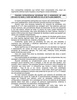 etc.) companhias existentes que tentam fazer composições e/ou atuar em
segmentos distintos serão forçadas a reconfigurar muitas atividades.

   PSIÇÕES ESTRATÉGICAS DEVERIAM TER O HORIZONTE DE UMA
DÉCADA OU MAIS, E NÃO UM SIMPLES CICLO DE PLANEJAMENTO.

      E mesmo principiantes (estreantes) que mesmo não confrontando Trade-off
com rivais estabelecidos, ainda enfrentam grandes barreiras de imitação.
      Quanto mais uma empresa baseie-se em conjunto de atividades com
ajuste de 2ª e 3ª, mais sustentável sua vantagem será. Tais sistemas, pela sua
própria natureza, são normalmente difíceis de desenrolar de fora da companhia
e, por isto mesmo, difíceis de imitar. E mesmo se rivais, podem identificar as
importantes interconexões, eles terão dificuldade em fazer réplicas. Alcançar o
ajusto é difícil porque ele requer integração de decisões e ações que passem por
várias sub-unidades independentes.
      Um computador procurando igualar um sistema de atividade ganha pouco
se imitar apenas algumas delas, sem igualar o todo. Lembre da desastrosa
tentativa da Continental Lite, imitando a Southvest.
      Finalmente, ajuste entre as atividades de uma cia, cria pressões e
incentivos que aumentam a eficiência operacional, o que faz com que as
imitações sejam mais difíceis.
      Ajuste significa que um desempenho pobre em uma atividade vai degradar
o desempenho em outras de modo que as fraqezas são expostas e mais
prováveis de chamarem atenção. Por outro lado, melhorias numa atividade
trarão dividendos para outras.
      Cias com ajuste forte entre as atividades, raramente são alvos a serem
considerados para cópia.
      Sua superioridade em estratégia e em execução são componentes das sua
vantagem e levantam barreiras para os imitadores.
      Quando atividades se complementam umas as outras, os rivais vão
conseguir pouco benefício com a imitação, a não ser que eles igualem, com
sucesso, todo o sistema. Tais situações tendem a promover uma competição de
“vencedor que toma tudo”. A companhia que monta o melhor sistema de
atividade - Toys R Us, p. ex. vence, enquanto rivais com estratégias
semelhantes - Child Wold e Lionel Leisure - ficam atrás. Assim que achar uma
nova posição estratégica é sempre mais preferível do que ser o 2º ou 3º imitador
de uma posição já ocupada.
      As mais variáveis posições são aquelas cujo sistemas de atividades são
incompatíveis por causa de Trade-off. O posicionamento estratégico monta as
regras de Trade-off que definem como as atividades individuais serão
configuradas e integradas. Ver a estratégia em termos de sistemas de atividades
apenas deixa mais claro o porque da estrutura organizacional, sistemas e
processos, precisarem ser específicos, estrategicamente.
      Talhar a organização para a estratégia, por outro lado, torna as
complementaridades mais alcançáveis e contribui para a sustentação.



                                                                              21
 