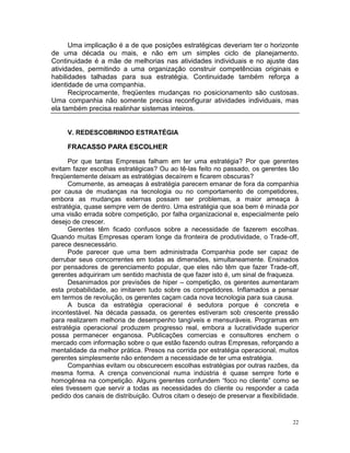Uma implicação é a de que posições estratégicas deveriam ter o horizonte
de uma década ou mais, e não em um simples ciclo de planejamento.
Continuidade é a mãe de melhorias nas atividades individuais e no ajuste das
atividades, permitindo a uma organização construir competências originais e
habilidades talhadas para sua estratégia. Continuidade também reforça a
identidade de uma companhia.
      Reciprocamente, freqüentes mudanças no posicionamento são custosas.
Uma companhia não somente precisa reconfigurar atividades individuais, mas
ela também precisa realinhar sistemas inteiros.


     V. REDESCOBRINDO ESTRATÉGIA

     FRACASSO PARA ESCOLHER

      Por que tantas Empresas falham em ter uma estratégia? Por que gerentes
evitam fazer escolhas estratégicas? Ou ao tê-las feito no passado, os gerentes tão
freqüentemente deixam as estratégias decaírem e ficarem obscuras?
      Comumente, as ameaças à estratégia parecem emanar de fora da companhia
por causa de mudanças na tecnologia ou no comportamento de competidores,
embora as mudanças externas possam ser problemas, a maior ameaça à
estratégia, quase sempre vem de dentro. Uma estratégia que soa bem é minada por
uma visão errada sobre competição, por falha organizacional e, especialmente pelo
desejo de crescer.
      Gerentes têm ficado confusos sobre a necessidade de fazerem escolhas.
Quando muitas Empresas operam longe da fronteira de produtividade, o Trade-off,
parece desnecessário.
      Pode parecer que uma bem administrada Companhia pode ser capaz de
derrubar seus concorrentes em todas as dimensões, simultaneamente. Ensinados
por pensadores de gerenciamento popular, que eles não têm que fazer Trade-off,
gerentes adquiriram um sentido machista de que fazer isto é, um sinal de fraqueza.
      Desanimados por previsões de hiper – competição, os gerentes aumentaram
esta probabilidade, ao imitarem tudo sobre os competidores. Inflamados a pensar
em termos de revolução, os gerentes caçam cada nova tecnologia para sua causa.
      A busca da estratégia operacional é sedutora porque é concreta e
incontestável. Na década passada, os gerentes estiveram sob crescente pressão
para realizarem melhoria de desempenho tangíveis e mensuráveis. Programas em
estratégia operacional produzem progresso real, embora a lucratividade superior
possa permanecer enganosa. Publicações comercias e consultores enchem o
mercado com informação sobre o que estão fazendo outras Empresas, reforçando a
mentalidade da melhor prática. Presos na corrida por estratégia operacional, muitos
gerentes simplesmente não entendem a necessidade de ter uma estratégia.
      Companhias evitam ou obscurecem escolhas estratégias por outras razões, da
mesma forma. A crença convencional numa indústria é quase sempre forte e
homogênea na competição. Alguns gerentes confundem “foco no cliente” como se
eles tivessem que servir a todas as necessidades do cliente ou responder a cada
pedido dos canais de distribuição. Outros citam o desejo de preservar a flexibilidade.


                                                                                   22
 
