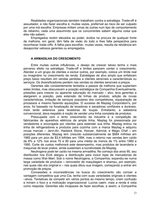 Realidades organizacionais também trabalham contra a estratégia. Trade-off é
assustador, e não fazer escolha é, muitas vezes, preferível ao risco de ser culpado
por uma má escolha. Empresas imitam umas às outras num tipo de comportamento
de rebanho, cada uma assumindo que os concorrentes sabem alguma coisa que
eles não sabem.
      Empregados recém elevados ao poder, ávidos na procura de qualquer fonte
de melhoria, em geral, têm falta de visão do todo e lhes falta perspectiva para
reconhecer trade–offs. A falha para escolher, muitas vezes, resulta da relutância em
desapontar valiosos gerentes ou empregados.


     A ARMADILHA DO CRESCIMENTO

       Entre muitas outras influências, o desejo de crescer talvez tenha o mais
perverso efeito na estratégia. Trade-off e limites parecem conter o crescimento.
Atender a um grupo de clientes e excluir outros, por exemplo, coloca um limite real
ou imaginário no crescimento da renda. Estratégias de alvo amplo que enfatizam
preço baixo resultam em vendas perdidas a clientes sensíveis a características ou
serviços. Os diversificadores perdem nas vendas os clientes sensíveis a preços.
       Gerentes são constantemente tentados a passos de melhoria que suplantam
estes limites, mas obscurecem a posição estratégica da Companhia Eventualmente,
pressões para crescer ou aparente saturação do mercado – alvo, leva gerentes a
alargarem a posição, pela extensão de linhas de produto, adição de novas
características, imitação de serviços populares dos competidores, equiparação de
processos e mesmo fazendo aquisições. O sucesso de Maytag Corporation’s, por
anos, foi baseado na focalização de lavadoras e secadoras confiáveis e duráveis,
mais tarde extensiva para lavadoras de louças. Entretanto, a sabedoria
convencional, dava respaldo à noção de vender uma linha completa de produtos.
       Preocupada com o lento crescimento da industria e a competição de
fabricantes de aparelhos elétricos de ampla linha, Maytag foi pressionada por
vendedores e encorajada por clientes para estender sua linha. Maytag entrou na
linha de refrigeradores e produtos para cozinha com a marca Maytag e adquiriu
novas marcas – Jenn-Air, Hadwick Stone, Hoover, Admiral, e Magic Chef – em
posições diferentes. Maytag tem crescido substancialmente de $684 milhões em
1985 para um pico de $3.4 bilhões em 1994, mas o retorno nas vendas tem caído
de 8% a 12% nos anos 70 e 80 para uma média de menos de 1% entre 1989 e
1995. Corte de custos melhorará este desempenho, mas produtos de lavanderia e
maquinas de lavar pratos, ainda sustentam a lucratividade da Maytag.
       Neutrogena pode ter caído na mesma armadilha. No começo dos anos 90, seu
distribuidor nos EUA alargou a distribuição para incluir lojas de mercadorias de
massa como Wal–Mart. Sob o nome Neutrogena, a Companhia, expandiu-se numa
larga variedade de produtos – removedor de maquilagem e shampu, por exemplo,
nas quais não era original e – nas quais diluiu sua imagem, começando a entrar em
promoção de preços.
       Concessões e inconsistências na busca do crescimento vão corroer a
vantagem competitiva que uma Cia, tenha com suas variedades originais e clientes
–alvos. Tentativas de competir em vários pontos ao mesmo tempo, criam confusão
e minam o foco e a motivação organizacional. Lucros caem, mais a renda é vista
como resposta. Gerentes são incapazes de fazer escolhas, e assim, a Companhia

                                                                                  23
 