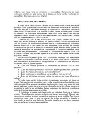 embarca num novo rumo de ampliação e concessões. Comumente os rivais
continuam a imitar uns aos outros, até o desespero tomar conta, resultando em
aquisições e downsizing a posição original.


     RELIGANDO COM A ESTRATÉGIA

      A maior parte das Empresas, devem seu sucesso inicial a uma posição de
estratégia única que envolve claros trade-offs. Atividades eram uma vez alinhadas
com esta posição. A passagem do tempo e a pressão do crescimento, entretanto
conduziram a compromissos que eram de começo, quase imperceptíveis. Através
da sucessão de mudanças incrementais, onde cada uma parecia ser sensível
naquele momento, muitas Empresas estabelecidas têm comprometido seu caminho
para a homogeneidade com os concorrentes.
      O assunto aqui não é com as Empresas cuja posição histórica não é mais
viável; seu desafio é começar de novo, da mesma maneira que um estreante faria.
Está em questão um fenômeno muito mais comum: a Cia estabelecida que obtém
retornos medíocres e tem faltas de uma estratégia clara. Através de adições
incrementais de produto e esforços incrementais para atender novos grupos de
clientes e eliminação de atividades de concorrentes, a companhia existente perde
sua clara posição competitiva. Tipicamente, a Companhia tem medido forças com
as ofertas dos seus competidores e práticas e tentativas para vender à maioria dos
grupos de clientes.
      Vários caminhos podem ajudar uma Companhia a se religar com a estratégia.
O primeiro é uma olhada cuidadosa ao que já faz. Com a maioria das companhias
bem estabelecidas é uma essência de originalidade. E, é identificada por respostas
a questões como as que se seguem:
      ♦ Quais dos nossos produtos ou variedades de serviços são os mais
distintivos?
      ♦ Quais dos nossos produtos ou variedades de serviços são mais lucrativos?
      ♦ Quais dos nossos clientes são os mais satisfeitos?
      ♦ Quais os clientes ou ocasiões de compra são os mais lucrativos?
      ♦ Quais as atividades na nossa cadeia de valores são mais diferentes e
efetivas?
      Ao redor deste centro único existem incrustações adquiridas ao longo do
tempo. Elas precisam ser removidas para revelar o posicionamento estratégico que
está escondido. Uma pequena parcela de clientes podem muito bem responder pela
grande parte das vendas de uma empresa. O desafio, portanto, é focar novamente
no negócio e realinhar as atividades. Outras variedades de clientes e produtos na
periferia devem ser aos poucos removidos.
        A história da empresa pode igualmente ser instrutiva. Qual era a visão do
fundador? Quais foram os produtos e cliente que fizeram a empresa? Olhando para
trás podemos localizar a antiga estratégia e analisar se ainda é válida. Este tipo de
pensamento pode levar a uma renovação da antiga estratégia e desafiar a
organização a recobrar sua distinção. Tamanho desafio deve ser bem suportado
para que se façam as escolhas necessárias.




                                                                                   24
 