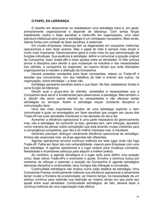 O PAPEL DA LIDERANÇA

       O desafio em desenvolver ou restabelecer uma estratégia clara é, em geral,
primariamente organizacional e depende de liderança. Com tantas forças
trabalhando contra o fazer escolhas e trade-offs em organizações, uma clara
estrutura intelectual para guiar a estratégia é um contrapeso necessário. Mais ainda,
líderes fortes com vontade de fazer escolhas, é essencial.
       Em muitas Empresas, liderança tem se degenerado em orquestrar melhorias
operacionais e bem fazer acertos. Mas o papel do líder é sempre mais amplo e
muito mais importante. Gerenciamento geral é muito mais do que administração de
funções individuais. Sua essência é estratégia: definir e comunicar a posição original
da Companhia, fazer (trade-offs e forjar ajustes entre as atividades. O líder precisa
prover a disciplina para decidir a que mudanças na industria e nas necessidades
dos clientes, a companhia irá responder, ao mesmo tempo que evita distrações
organizacionais e mantém a distinção da Companhia
       Haverá pressões constantes para fazer concessões, relaxar os Trade-off e
exceder aos concorrentes. Um dos trabalhos do líder é ensinar aos outros, na
organização, sobre estratégia – e dizer não.
       Estratégia apresenta escolhas sobre o que fazer. De fato, estabelecer limites é
outra função da liderança.
       Decidir qual o grupo-alvo de clientes, variedades e necessidades que a
Companhia deve servir é fundamental para desenvolver a estratégia. Mas também o
é, decidir não servir outros clientes ou necessidades e não oferecer certas
estratégias ou serviços. Assim a estratégia requer constante disciplina e
comunicação clara.
       Uma das mais importantes funções de uma estratégia explícita e bem
comunicada é guiar os empregados em fazer escolhas que surgem por causa dos
Trade-off nas suas atividades individuais e nas decisões do dia a dia.
       Aumentar a eficiência operacional é uma parte necessária do gerenciamento
mas, não é estratégia. Ao confundir os dois, gerentes tem, sem intenção, apostado
numa maneira de pensar sobre competição que está levando muitas indústrias para
a convergência competitiva, que não é do melhor interesse mas, é inevitável.
       Gerentes precisam distinguir claramente eficiência operacional de estratégia.
Ambos são essenciais mas, as duas agendas são diferentes.
       Agenda operacional envolve contínua melhoria em todo lugar onde não haja
Trade-off. Falha em fazer isto cria vulnerabilidade, mesmo para Empresas com uma
boa estratégia. A agenda operacional é o lugar próprio para mudança constante,
flexibilidade e incansáveis esforços para adquirir a melhor prática.
       Ao contrário, a agenda estratégica é o lugar certo para definir uma posição
única, fazer claros Trade-off’s e endurecer o ajuste. Envolve a contínua busca por
maneiras de reforçar e estender a posição da Companhia A agenda estratégica
demanda disciplina e continuidade; seus inimigos são distração e concessão.
       Continuidade estratégica não implica numa visão estática da estratégia. Uma
Companhia Precisa continuamente melhorar sua eficiência operacional e ativamente
tentar mudar a fronteira de produtividade; ao mesmo tempo, há necessidade de um
esforço contínuo para estender sua distinção ao mesmo tempo em que porta seu
ajuste entre suas atividades. Continuidade estratégica, de fato, deveria fazer a
contínua melhoria de uma organização mais efetiva.


                                                                                   26
 