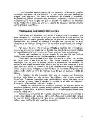 Uma Companhia pode ter que mudar sua estratégia, se houverem grandes
mudanças estruturais na sua indústria. De fato, novas posições estratégicas
surgem, com freqüência, por causa de mudanças na indústria, e estreantes,
historicamente, podem explorá-las mais facilmente. Entretanto, a escolha de uma
Companhia para nova posição tem que ser dirigida pela habilidade de encontrar
novos “trade-offs” e alavancar um novo sistema de atividades complementares
numa vantagem sustentável.


     TECNOLOGIAS E INDÚSTRIAS EMERGENTES

      Desenvolver uma estratégia numa indústria emergente ou num negócio que
está passando por mudanças tecnológicas revolucionárias é uma assustadora
proposição. Em tais casos, gerentes enfrentam um alto nível de incerteza sobre as
necessidades dos clientes, os produtos e serviços que provam ser os mais
desejados e as melhores configurações de atividades e tecnologias para entregá-
las.
      Por causa de toda esta incerteza, imitação e restrição são desmedidas:
incapaz de arriscar ficar errado ou ser deixado para trás, Empresas igualam todas
as características, oferecem todos os serviços e exploram todas as tecnologias.
      Durante estes períodos no desenvolvimento de uma indústria, sua fronteira
básica de produtividade está sendo estabelecida ou re-estabelecida.
      Crescimento explosivo pode tornar estes momentos lucrativos, para muitas
Empresas, mas os lucros serão temporários porque imitação e convergência
estratégica irão, no final de contas, destruir a lucratividade da indústria. As
Empresas que estão resistindo com sucesso são aquelas que começam o mais
cedo possível a definir e a incorporar em suas atividades uma posição competitiva
única. Um período de imitação pode ser inevitável em indústrias emergentes, mas
este período reflete um nível de incerteza mais do que um desejado estado de
coisas.
      Em indústrias de alta tecnologia, esta fase de imitação com freqüência
continua mais longa do que deveria. Maravilhadas pela própria mudança
tecnológica, Empresas empacotam mais características - muitas das quais nunca
são usadas - em seus produtos enquanto cortam preços em todas as categorias.
Raramente os Trade-off são mesmo considerados.
      O desejo de crescimento para satisfazer pressões de mercado levam as
Empresas para cada área de produto. Embora algumas Empresas prosperem, com
vantagens fundamentais, a maioria é condenada a uma competição insana onde
ninguém pode ganhar.
      Ironicamente, a imprensa de negócios populares, focalizadas em quentes e
emergentes indústrias se orgulha de apresentar estes casos especiais como prova
de que nós temos entrado numa nova era de competição, onde nenhuma das
velhas regras é válida! De fato, o oposto é verdadeiro.




                                                                               27
 