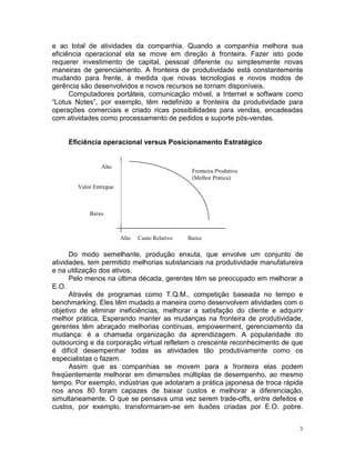 e ao total de atividades da companhia. Quando a companhia melhora sua
eficiência operacional ela se move em direção à fronteira. Fazer isto pode
requerer investimento de capital, pessoal diferente ou simplesmente novas
maneiras de gerenciamento. A fronteira de produtividade está constantemente
mudando para frente, à medida que novas tecnologias e novos modos de
gerência são desenvolvidos e novos recursos se tornam disponíveis.
      Computadores portáteis, comunicação móvel, a Internet e software como
“Lotus Notes”, por exemplo, têm redefinido a fronteira da produtividade para
operações comerciais e criado ricas possibilidades para vendas, encadeadas
com atividades como processamento de pedidos e suporte pós-vendas.


     Eficiência operacional versus Posicionamento Estratégico


                 Alto
                                                  Fronteira Produtiva
                                                  (Melhor Prática)
        Valor Entregue



            Baixo



                         Alto   Custo Relativo   Baixo

      Do modo semelhante, produção enxuta, que envolve um conjunto de
atividades, tem permitido melhorias substanciais na produtividade manufatureira
e na utilização dos ativos.
      Pelo menos na última década, gerentes têm se preocupado em melhorar a
E.O.
      Através de programas como T.Q.M., competição baseada no tempo e
benchmarking. Eles têm mudado a maneira como desenvolvem atividades com o
objetivo de eliminar ineficiências, melhorar a satisfação do cliente e adquirir
melhor prática. Esperando manter as mudanças na fronteira de produtividade,
gerentes têm abraçado melhorias contínuas, empowerment, gerenciamento da
mudança: é a chamada organização da aprendizagem. A popularidade do
outsourcing e da corporação virtual refletem o crescente reconhecimento de que
é difícil desempenhar todas as atividades tão produtivamente como os
especialistas o fazem.
      Assim que as companhias se movem para a fronteira elas podem
freqüentemente melhorar em dimensões múltiplas de desempenho, ao mesmo
tempo. Por exemplo, indústrias que adotaram a prática japonesa de troca rápida
nos anos 80 foram capazes de baixar custos e melhorar a diferenciação,
simultaneamente. O que se pensava uma vez serem trade-offs, entre defeitos e
custos, por exemplo, transformaram-se em ilusões criadas por E.O. pobre.


                                                                              3
 