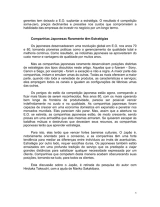 gerentes tem deixado a E.O. suplantar a estratégia. O resultado é competição
soma-zero, preços declinantes e pressões nos custos que comprometem a
habilidade das empresas de investir no negócio por um longo termo.


     Companhias Japonesas Raramente têm Estratégias

     Os japoneses desencadearam uma revolução global em E.O. nos anos 70
e 80, tornando pioneiras práticas como o gerenciamento de qualidade total e
melhoria contínua. Como resultado, as indústrias japoneses se aproveitaram do
custo menor e vantagens de qualidade por muitos anos.

     Mas as companhias japonesas raramente desenvolvem posições distintas
de estratégias dos tipos discutidos neste artigo. Aquelas que o fizeram - Sony,
Canon e Sega, por exemplo - foram a exceção e não a regra. A maior parte das
companhias, imitam e emulam umas às outras. Todas as rivais oferecem a maior
parte, quando não toda a variedade de produtos, as características e serviços;
eles empregam todos os canais e igualam as configurações de fábricas umas
das outras.

      Os perigos do estilo da competição japonesa estão agora, começando a
ficar mais fáceis de serem reconhecidos. Nos anos 80, com os rivais operando
bem longe da fronteira de produtividade, parecia ser possível vencer
indefinidamente no custo e na qualidade. As companhias japonesas foram
capazes de crescer em uma economia doméstica em expansão e penetrar nos
mercados mundiais. Elas pareciam não parar. Mas, assim que a abertura na
E.O. se estreita, as companhias japonesas estão, de modo crescente, sendo
presas em uma armadilha que elas mesmas armaram. Se quiserem escapar às
batalhas mútuas e destrutivas que devastam seus recursos, as companhias
japonesas terão que aprender estratégia.

      Para isto, elas terão que vencer fortes barreiras culturais. O Japão é,
notoriamente orientado para o consenso, e as companhias têm uma forte
tendência para mediar as diferenças entre indivíduos ao invés de acentuá-las.
Estratégia por outro lado, requer escolhas duras. Os japoneses também estão
enraizados em uma profunda tradição de serviço que os predispõe a viajar
grandes distâncias para satisfazer qualquer necessidade expressada por um
cliente. Companhias que competem desta maneira acabam obscurecendo suas
posições, tornando-se tudo, para todos os clientes.

     Esta discussão sobre o Japão, é retirada da pesquisa do autor com
Hirotaka Takeuchi, com a ajuda de Mariko Sakakibara.




                                                                              5
 