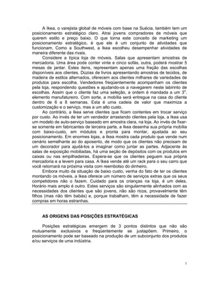 A Ikea, o varejista global de móveis com base na Suécia, também tem um
posicionamento estratégico claro. Atrai jovens compradores de móveis que
querem estilo e preço baixo. O que torna este conceito de marketing um
posicionamento estratégico, é que ele é um conjunto de atividades que
funcionam. Como a Southwest, a Ikea escolheu desempenhar atividades de
maneira diferente das rivais.
      Considere a típica loja de móveis. Salas que apresentam amostras de
mercadoria. Uma área pode conter vinte e cinco sofás, outra, poderá mostrar 5
mesas de jantar. Estes itens, representam apenas uma fração das escolhas
disponíveis aos clientes. Dúzias de livros apresentando amostras de tecidos, de
madeira de estilos alternados, oferecem aos clientes milhares de variedades de
produtos para escolha. Vendedores freqüentemente acompanham os clientes
pela loja, respondendo questões e ajudando-os a navegarem neste labirinto de
escolhas. Assim que o cliente faz uma seleção, a ordem é mandada a um 3o.
elemento manufatureiro. Com sorte, a mobília será entregue na casa do cliente
dentro de 6 a 8 semanas. Esta é uma cadeia de valor que maximiza a
customização e o serviço, mas a um alto custo.
      Ao contrário, a Ikea serve clientes que ficam contentes em trocar serviço
por custo. Ao invés de ter um vendedor arrastando clientes pela loja, a Ikea usa
um modelo de auto-serviço baseado em amostra clara, na loja. Ao invés de fixar-
se somente em fabricantes de terceira parte, a Ikea desenha sua própria mobília
com baixo-custo, em módulos e pronta para montar, ajustada ao seu
posicionamento. Em enormes lojas, a Ikea mostra cada produto que vende num
cenário semelhante ao do aposento, de modo que os clientes não precisam de
um decorador para ajudá-los a imaginar como juntar as partes. Adjacente às
salas de exposição mobiliadas, há uma seção de depósitos com os produtos em
caixas ou nas empilhadeiras. Espera-se que os clientes peguem sua própria
mercadoria e a levem para casa. A Ikea vende até um rack para o seu carro que
você retornará na próxima visita com reembolso do dinheiro.
      Embora muito da situação de baixo custo, venha do fato de ter os clientes
montando os móveis, a Ikea oferece um número de serviços extras que os seus
competidores não o fazem. Cuidado para os crianças na loja, é um deles.
Horário mais amplo é outro. Estes serviços são singularmente alinhados com as
necessidades dos clientes que são jovens, não são ricos, provavelmente têm
filhos (mas não têm babás) e, porque trabalham, têm a necessidade de fazer
compras em horas estranhas.


     AS ORIGENS DAS POSIÇÕES ESTRATÉGICAS

     Posições estratégicas emergem de 3 pontos distintos que não são
mutuamente exclusivos e freqüentemente se justapõem. Primeiro, o
posicionamento pode ser baseado na produção de um subconjunto dos produtos
e/ou serviços de uma indústria.




                                                                               7
 