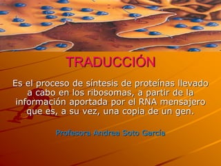 TRADUCCIÓN
Es el proceso de síntesis de proteínas llevado
a cabo en los ribosomas, a partir de la
información aportada por el RNA mensajero
que es, a su vez, una copia de un gen.
Profesora Andrea Soto García
 