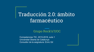 Traducción 2.0: ámbito
farmacéutico
Grupo Rock’n’UOC
Competencias TIC, 2015-2016, aula 1
Universitat Oberta de Catalunya
Consultor de la asignatura: Enric Gil
 
