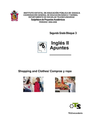  INSTITUTO ESTATAL DE EDUCACIÓN PÚBLICA DE OAXACA           COORDINACIÓN GENERAL DE EDUCACIÓN BÁSICA Y NORMAL               DEPARTAMENTO DE ESCUELAS TELESECUNDARIAS Subjefatura de Proyectos Académicos                 PERIODO: 2004-2008 Segundo Grado Bloque 3                                        Inglés II                                       Apuntes                                      ________ Shopping and Clothes/ Compras y ropa El trabajo de vocalización, grabación, traducción y edición del libro “apuntes” de  la asignatura de inglés, segundo grado, bloque 3; se culminó el 18 de enero de 2008, en la Subjefatura de Proyectos Académicos del Departamento de Escuelas Telesecundarias, en la calle Matamoros 603, Centro Histórico, de la ciudad de Oaxaca. Coordinación General del Proyecto:Inocencio Michel López Jefe del Departamento de TelesecundariaVíctor Manuel Martínez RománSubjefe de Proyectos AcadémicosVoz y traducción: Berenice Alejandra Cisneros VillalbaRangel Hernández FernándezElaboración y revisión del proyecto: Lorena Chávez ValtierraGrabación y Edición: Ramón Solórzano CarrascoMario Enrique Oropeza RomeroReproducción de material: Clarisa Antonio López                             Captura: Blanca Estela Ruíz LuísElsa Martínez  AltamiranoDifusión:Santiago Caballero MendozaIgnacio Bucardo Aguilar PRESENTACION El libro  “apuntes” de inglés para segundo grado proveniente de la Dirección General de Materiales Educativos, es un texto que integra contenidos únicamente del primer bloque. Tiene la característica de ser bimodal; esto es, que está dirigido tanto a los docentes como a los estudiantes;  estructura  aprendizajes conceptuales, actitudinales y procedimentales.  Hasta el año 2006, con la Reforma en Educación Secundaria, se contó únicamente con el Plan y Programas de estudio de la asignatura de inglés, faltó el apoyo bibliográfico; lo que se está elaborando en el ciclo escolar 2007-2008 por la coordinación nacional.  A raíz de este escenario de carencia de libros y de construcción de propósitos;  además, ante la dificultad que encierra enseñar una lengua sin ser especialista en la materia; se conjugó la idea de elaborar un material de apoyo adicional a los “apuntes”, para que a la par de la edición de los libros de inglés, se procese un material didáctico que facilite el proceso de la enseñanza de la lengua inglesa en la telesecundaria oaxaqueña.  El apoyo didáctico que se aporta, consiste en dos materiales; uno es, un paquete de dos CDs que contiene la pronunciación en inglés de cada sesión de aprendizaje con voces mexicanas expertas en lenguas extranjeras, con especialidad en este idioma inglés. Los especialistas  participantes son egresados de la Facultad del  Centro de Idiomas de la U.A.B.J.O y tienen la certificación del ILCE para impartir el curso SEP@ inglés que también se coordina a través de Mesas Técnicas; otro material es la traducción de los “apuntes” que se puede adquirir físicamente en engargolado o en disco. Con estos materiales; el auditivo y el texto traducido, el profesor de telesecundaria no especializado en inglés, podrá enseñar esta asignatura sin caer en la improvisación. Se recomienda escuchar el CD haciendo pausas  y que los estudiantes repitan el texto en inglés. Didácticamente, no es conveniente  dejar correr el CD sin hacer los espacios en cada frase, en cada oración, o en cada idea; porque se pierde la posibilidad  de la ejercitación auditiva y hablada que  los  educandos requieren para lograr los aprendizajes en inglés. Ningún material didáctico es útil por sí sólo. Si se sigue esta metodología, ambos; maestro y alumnos aprenderán. Se recomienda no pasar a la siguiente sesión, si no existe dominio de la anterior.  ¡A fortalecer la enseñanza del inglés en las telesecundarias con apoyos objetivos! Mesa Técnica de  Telesecundarias Unit 3                           Shopping and Clothes/Compras y ropa Lesson   1        Look at this catalogue ………………….………………………,,.…..62 Lesson   2        The jacket is comfortable ………………………….……………,,.…65 Lesson   3        That red T- shirt is nice ………………………………………,,….…68 Lesson   4        This green shirt is cool ……………………………………….,,…….71 Lesson   5         A laptop computer is practical ………………………………,,…….75 Lesson   6         Barbara is sporting a pair of modern earrings ……………,,……..78 Lesson   7         Minicheck ………………………………………………………,,…...81 Lesson   8        The pink dress is nicer than the red one ...............................,,.......85 Lesson   9        The red dress is ugly, but the green dress is uglier................,,.....88 Lesson 10        Mathematics is more interesting …………………………,………..92 Lesson11Which apartment is bigger? ……...96 Lesson12The brown shoes are more comfortable than the black ones99 Lesson13Practicing a sport is healthier ……...103 Lesson14My English homework …………...106 Lesson15Minicheck …………..……………...109 Lesson16Which is the smallest state in Mexico? ...113 Lesson17México is the most beautiful place in the world ...116 Lesson18The Rocker Band is the best ……...119 Lesson19Can I help you? ………………………………...122 Lesson20Can you help me? ……………………………...125 Lesson21Project: Garage sale. Part one …...127 Lesson22Project: Garage sale. Part two …………………………………128 Lesson23Project: Garage sale. Part three ……………………………….130 Lesson24Review ……………………………………………………………132 Answer key/Respuestas ...136 Materiales de apoyo ...141 Bibliografía ...141 24 sessions, 8 weeks/ 24 sesiones, 8 semanas  En los Apuntes de Inglés se utilizaron iconos que representan determinadas actividades. Los incluimos a continuación para facilitar su identificación y uso.  Speak / Hablar  Think / Pensar  Play / Jugar  Write / Escribir  Read / Leer  Unit33 Shopping and Clothes/ Compras y ropa  Purpose/Propósito  El propósito de esta unidad es capacitar a los estudiantes para participar en conversaciones con las cuales comparen, compren o vendan una variedad de artículos.  Topics/Temas  Lesson 1Look at this catalogue / Mira este catálogo Lesson 2The jacket is comfortable / La chamarra está cómoda Lesson 3That red T-shirt is nice / Esa playera roja es agradable Lesson 4This green shirt is cool  / Esta camisa verde es agradable  Lesson 5A laptop computer is practical / Una laptop es práctica Lesson 6Barbara is sporting a pair of modern earrings   Bárbara viste un par de aretes modernos Lesson 7Minicheck / Evaluación Lesson 8The pink dress is nicer than the red one / El vestido rosa es más agradable que el rojo Lesson 9The red dress is ugly, but the green dress is uglier / El vestido rojo es feo,  pero el verde lo es más Lesson 10 Mathematics is more interesting / Matemáticas es más interesante Lesson 11 Which apartment is bigger? ¿Qué departamento es más grande? Lesson 12 The brown shoes are more comfortable than the black ones/ Los zapatos cafés son más cómodos que los negros Lesson 13 Practicing a sport is healthier / Practicar un deporte es saludable Lesson 14 My English homework / Mi tarea de Inglés Lesson 15 Minicheck / Evaluación 60 Lesson 16      Which is the smallest state in Mexico? ¿Cuál es el estado más pequeño en México? Lesson 17      Mexico is the most beautiful place in the world                               México es el lugar más bonito en el mundo Lesson 18      The Rocker Band is the best / La banda The rocker es la mejor Lesson 19      Can I help you? ¿Puedo ayudarte? Lesson 20      Can you help me? ¿Puedes ayudarme? Lesson 21      Project: Garage sale. Part one / Proyecto: Venta de garage. Primera parte   Lesson 22      Project: Garage sale. Part two /Proyecto: Venta de garage. segunda parte   Lesson 23      Project: Garage sale. Part three/Proyecto: Venta de garage. Tercera Parte Lesson 24      Review / Revisión 61  Lesson 1  Look at this catalogue / Mira este catálogo Read  1. Match the columns.  Relaciona las columnas.  ______ XLa) Medium /Mediano ______ Lb) Small  /Pequeño ______ Mc) Extra Large /Extra grande ______Sd) Large  /Grande 2. Read the page of the catalogue. Lee la página del catálogo. Dress /VestidoJacket /ChamarraJeans /Pantalones Colors: Red /rojoColors: Brown /café        Colors: Green /verde Black /negroBlack /negroPink  /rosa Size:   Large /grandeBlue /azulPrice: $250 Medium /medianoSize:Extra LargeSize:  Large Small /pequeñoLargeMedium Price: $350MediumSmall SmallColor: Green /verde Price: $500Price: $200                                                                                                                                             62  Vocabulary Write          Cheap / barato Expensive/ caro Reasonable/razonable 3. Write True or False. Escribe True (verdadero)   o False (falso). a) A medium dress is $350. / Un vestido mediano cuesta 350 pesos _________________ b) The cheap jeans are in green. / Los pantalones económicos están en verde _________ c) The white jeans are $200. / Los pantalones blancos cuestan 200 pesos_____________ d) There are black and red dresses. / Hay vestidos negros y rojos ___________________ e) There  is an expensive jacket. / Hay una chamarra cara._________________________ Think 4. Complete the chart with the words in bold from exercise 3. Complete the rule.  Completa el cuadro con las palabras en negritas del ejercicio 3. Completa la regla.          Adjective/AdjetivoNoun /Sustantivo Médium /Mediano  dress / vestido a) In order to describe something first you write the  ________________ follow of the _______________. Para describír algo, primero escribe el_____ seguido de el ______.  63  Write  5. Look the items and write the prices.  Observa los artículos y escribe los precios.  6. Work in pairs. Talk about the prices in exercise 5. Use the words in the vocabulary chart.  Trabaja en parejas. Habla acerca de los precios en el ejercicio 5. Usa las palabras del cuadro de vocabulario.  Example: I think the cap is expensive. /Creo que  la gorra está cara Student A                  64 I think the T-shirt is cheap.  Creo que la playera está  barata Student B  Lesson 2  The jacket is comfortable/ La chamarra está cómoda  Read  1. Underline the word that answers the question. Subraya la palabra que contesta la pregunta.  A) What are the names of the words that describe items? ¿Cuáles son los nombres de las palabras que describen los artículos?  a) verbs/ verbosb) adjectives/ adjetivosc) nouns/ sustantivos 2. Read the dialogue. Lee el diálogo.  Mariana: Sofia,   remember next weekend is our parent’s birthday.  Sofia, recuerda que el siguiente fin de semana es el cumpleaños de nuestros padres. look I have a catalogue and an advertisement of clothes and shoes. Mira, tengo el catálago y un anuncio de ropas y zapatos. Sofia: You’re right. Let me see the catalogues. This brown jacket looks nice,   comfortable, light and fashionable.   Tienes razón. Permíteme ver el catálogo. Esta chamarra café se ve bien, cómoda,    ligera y a la moda. Mariana: How much is it? ¿Cuánto cuesta? Sofia:  It’s $1800. It is expensive. Cuesta 1,800. Está caro Mariana: Look, this black one is cheap. Mira, esta negra está barata. Sofia:  Yes it is but, it is ugly. Si, pero está fea. Mariana: What about this red dress for mom? It looks comfortable, original  and modern. ¿Qué opinas  de este vestido rojo para mamá? Se ve cómodo,  original y moderno. Sofia:  I don’t like it. Why don’t we go to the mall?        No me gusta. ¿Por qué no vamos a la tienda comercial?  Mariana: That’s a good idea. Es muy buena idea. 65 Write  3. Complete the chart with information from the text. Completa el cuadro con la información del texto.  Adjectives    Adjetivos 4. Write True or False.  Escribe True (verdadero) o False (falso).  a) Sofia and Mariana are looking a catalogue.  Sofía y Mariana están mirando el catalogo. b) The brown jacket is cheap.  La chamarra café está barata. c) The black jacket is expensive.  La chamarra negra está cara. d) Sofia likes de red dress.  A Sofía le gusta el vestido rojo. e) Sofia and Mariana decide to go to a mall.  Sofía y Mariana deciden ir al centro comercial. Think  5. Complete the sentences. Use the information from the dialogue. Completa las oraciones. Usa la información del diálogo.  a)  This brown jacket ___________ nice. La chamarra café ________ agradable. b)  This black one _____________ cheap. Ésta negra ________ barata. c)  The red dress _____________ original. El vestido rojo _________ original. d) The black jacket ____________ ugly. La chamarra negra _________ fea. 66  Write  6. Look at the pictures and write an adjective that describes them. Observa los dibujos y escribe un adjetivo que los describa.  Example:  $280cool/ agradable Red/ rojowarm/ caliente    Medium/ medianomodern/ moderno 67  7. Create a page of a catalogue using the dates from exercise 6.  Crea una página de un catálogo usando los datos del ejercicio 6.  Lesson 3  That red T-shirt is nice / La playera roja es agradable Read  1. Complete the sentence. Completa el enunciado.  A) Mariana and Sofia are ____________________________.  Mariana y Sofia están _______ a) at the museum b) at the parkc) at the mall En el museo    En el parque En el centro comercial 68  2. Read the dialogue. Lee el diálogo.  Mariana: Well, we are at the mall. Let’s look for something for our parents. Bueno, estamos en el centro comercial. Vamos a buscar algo para nuestros padres. Sofia: Can we buy something for us? ¿Podemos comprar algo para nosotras? Mariana: No, we can’t. We just can look. That red t-shirt is nice. No, no podemos.  Sólo podemos ver. Esa playera roja es agradable. Sofia: I don’t like it at all. What about this pink blouse? No me gusta del todo.  ¿Qué opinas de esta blusa rosa? Mariana: It’s beautiful. I like it. And what about those brown jeans? Es bonita.  Me gusta. ¿Y qué opinas de estos pantalones cafés?Sofia: I don’t like them. I prefer these blue ones. They’re cool. No me gustan. Prefiero los azules. Son agradables.Mariana: I think you’re right. Now let’s go to the cloth stores. Creo que tienes razón. Ahora vamos a las tiendas de ropa. Write  3. Underline the option that corresponds. Subraya la opción que corresponda.  A) Mariana and Sofia are looking for a gift for … Mariana y Sofia buscan un regalo para… a) their parents/ sus padresb) their brother/ Su hermano  c) their teacher/ su maestro B) Mariana thinks the pink blouse is… Mariana piensa que la blusa rosa está… a) awful/ horribleb) beautiful/ bonitac) fashionable/ a la moda  69  C) Sofia prefers the blue jeans because… Sofía prefiere los pantalones azules porque… a) they’re comfortable/ son cómodos  b) they’re new/ son nuevosc) they’re cool/ son agradable D) Mariana and Sofia are…  Mariana y Sofía son… a) sisters/ hermanasb) friends/ amigasc) mother and daughter/ madre e hija Think  4. Complete the sentences with the underlined words in the dialogue. Completa los enunciados con las palabras subrayadas en el diálogo.  a) We use ___________ to refer to a singular item near us and ______________ to refer to plural items near us. Utilizamos ____ para referirnos a un objeto en singular cerca de nosotros y para ____ referirnos a objetos en plural cerca de nosotros. b) We use ____________ to refer to a singular item at a distance from us and _______________ to refer to plural items at a distance from us.  Utilizamos _______ para referirnos a objetos en singular a cierta distancia de nosotros y _______ para referirnos a objetos en plural a distancia lejana de nosotros. Write  5. Complete with this, that, these, those. Completa con this, that, these, those.  ___________ red skirt is nice.  _________falda roja es agradable. ___________ blue sweater is fashionable.  ___________ suéter azul está a la moda.              70  ___________ gloves are warm.  ________ guantes están calientes. d) ___________ brown shoes are comfortable.  _________ zapatos cafés están cómodos 6. Work in pairs to complete the dialogue with information from exercise 5.  Trabaja  en  parejas  para  completar  el  diálogo  con  la  información  del ejercicio 5.  You: Do you like _____________ red skirt?  ¿Te gusta _____ falda roja? Classmate: ________________________.  You: And what about _____________ blue sweater? ¿Y qué opinas _______ del suéter azul?  Classmate: _______________________________.  You: What do you think about the gloves? ¿Qué opinas de los guantes?  Classmate: I think ____________ gloves are ___________. Creo que ____ guantes son___ You: do you think _____________ brown shoes are comfortable? ¿Crees que ________ zapatos cafés son cómodos? Classmate: ____________________________.  Lesson 4         This green shirt is cool /  Esta camisa verde está agradable  Read  1. Write √ next to the clothes that are mentioned in the dialogue.  Escribe √ junto a las prendas que se mencionan en el diálogo.  71  2. Read the dialogue. Lee el diálogo.  Mariana: Let’s go to that store for men. Vamos a aquella tienda para caballero. Sofia: O.K. let’s go. It looks attractive. Está bien. Vamos. Se ve atractiva. Mariana: This green shirt is cool. Esta camisa verde está agradable. Sofia: Yes, it is. But, this blue shirt is more fashionable.  Si, pero esta azul se ve más agradable.  Mariana: You’re right. Also it is fresh and nice.  Tienes razón. También está fresca y agradableSofia: It isn’t expensive so we can buy a tie too. No está cara así que podemos comprar una corbata también.Mariana: What about this one?  ¿Qué opinas de ésta? Sofia: It is big and modern. I think he will like it. Es grande y moderna. Creo que le gustará. Mariana: Well, we will take the blue shirt and the large tie. Buenos, nos llevaremos la camisa azul y la corbata larga. 72  Write  3. Correct the sentences according to the dialogue. Corrige las oraciones de acuerdo con el diálogo.  a) The green shirt is cool. La camisa verde está agradable.  b)   The blue shirt is warm and awful. La camisa azul es térmica y fea. c)   Mariana and Sofia are buying some clothes for their mother. Mariana y Sofia         están comprando algunas prendas para su mamá  d) Mariana and Sofia will take the green shirt and the large belt. Mariana y Sofía se llevarán la camisa verde y la corbata larga. e) The store for men looks horrible. La tienda para caballeros se ve horrible.  Think  4. Complete the chart with words in bold in the dialogue.  Completa el cuadro con las palabras en negritas del diálogo.  Synonyms / Sinónimos 73  Write  5. Match the synonyms with the meaning.  Relaciona los sinónimos con el significado.  ______ Generous and good to other people. ___ Generoso y bueno para otras personas. ______ Someone or something attractive, beautiful. Alguien o algo atractivo, bonito. ______ Full of heat. Lleno de calor. a) hot-warm   caliente-cálido b) pretty-lovely  bonita-agradable c) amiable-friendly  amigable- amigable 6. Choose an option and use your previous knowledge and the synonyms in exercise 5 to describe it. Draw it.  Elige  una  opción,  usa  tus  conocimientos  previos  y  los  sinónimos  del ejercicio 5 para describirlo. Dibújalo.  a)  A dog/  Un perro b)  A scarf/ Una bufanda c)  A girl/ Una chica 74  Lesson 5  A laptop computer is practical / Una computadora portátil es práctica  Read  1. Write √ next to the option that corresponds. Escribe √ junto a la opción que corresponda.  A ) The objects in the advertisement are… Los objetos en el anuncio son…  a) school objectsb) electrical appliancesc) clothes  objetos de escuela                            aparatos eléctricos                            prendas de vestír 2. Match the words with the object that corresponds. Relaciona las palabras con el objeto que corresponda. Sofia: Mariana look, a boy gave me this advertisement.                Mariana mira, un chico me dio este anuncio Mariana: What is it about? ¿De qué es? Sofia: It’s about electrical appliances.Es acerca de aparatos eléctricos. Mariana: Let me see but we aren’t going to buy something ANYTHING.                     Déjame ver pero no vamos a comprar nada. Laptop computer                                     Personal CD placer Computadora Portátil        Tocador de Cd personal   Typewriter                                           Video cassette recorder Máquina de esribir                  Video Casetera DVD player                                        Personal cassette player Tocador DVD                Tocador de caset 75  Write  3.   Write True or False.  Escribe True (verdadero) o False (falso).  a) A laptop computer is practical.  Una computadora portátil es práctica. b) A DVD player is light.  Un tocador de DVD es ligero c) A personal CD player is modern.  Un Tocador de Cd es moderno. d) A video cassette recorder is obsolete.  Un tocador de caset está obsoleto. e) A typewriter is heavy.  Una máquina de escribír es pesada. A personal cassette player is old.  Un tocador de caset es antiguo. 76  Think  4. Write the antonyms. Use the words in bold in exercise 3.  Escribe los antónimos. Usa las palabras en negritas del ejercicio 3.  Antonyms / Antónimos Write  5. Write the opposite of these adjectives. Use the words in the chart. Escribe lo opuesto a estos adjetivos. Usa las palabras del cuadro.  warm /caliente uncomfortable /incómodo Small /pequeño         cheap /barato Ugly /viejo               new /nuevo a) pretty /bonito______________________________ b) old /Viejo______________________________ c) cold /frío______________________________ d) expensive /caro ______________________________ e) comfortable /cómodo______________________________ f)   big /grande___________________________________ 6. Write sentences using the adjectives from exercise 5.  Escribe enunciados usando los adjetivos del ejercicio 5.  Example:  Barbara Mora isn’t ugly, she is pretty.  Bárbara Mora no es fea, ella es bonita. 77  a) __________________________________________________________  b) __________________________________________________________  c) __________________________________________________________  d) __________________________________________________________  e) __________________________________________________________  Lesson 6  Barbara is sporting a pair of modern earrings / Bárbara usa un par de aretes modernos Read  1. Complete the sentence. Completa el enunciado.  a) Mariana and Sofia are looking for a___________________________. Mariana y Sofía buscan un: 2. Read the description.  Lee la descripción.  Sofía: Look over here, there is a fashion show. /Mira ahí, hay un show de moda. Mariana: You’re right. Let’s see.  Tienes razón. Vamos a ver.Announcer: Welcome to our fashion show. Here is Barbara. She is wearing a yellow dress and a pair of comfortable green slippers. Also, she uses a pair of fashionable pink gloves. On her ears she is sporting a pair of modern earrings. A pair of lovely sunglasses cover her eyes. And a big hat is on her head. She looks pretty.  Bienvenidos a nuestro show de la moda. Con ustedes, Bárbara. Ella viste un vestido amarillo y un par de pantunflas verdes muy cómodas. También viste un par de guantes rosa moderno. En sus orejas lleva un par de aretes modernos. Un par de lentes solares que cubren sus ojos y un sombrero grande que cubre su cabeza. Ella se ve hermosa. 78  Write  3. Answer the questions. Contesta las preguntas.  a) What are Mariana and Sofía doing?   _____________________________ ¿Qué hacen Mariana y Sofía? b) What is Barbara wearing on her head? ___________________________ ¿Qué viste Bárbara en su cabeza? c) What color is the dress she is wearing? __________________________ ¿Qué color es el vestido que ella viste? d) Is Barbara wearing a necklace? _________________________________ ¿Utiliza Bárbara un collar? e) What is sporting in her ears? ___________________________________ ¿Qué lleva en sus orejas? Think  4. Read the expressions and complete the rule. Lee las expresiones y completa la regla.  a) Comfortable slippers/ Pantunflas cómodas b) Fashionable gloves/ Guantes modernos c) Modern earrings /Aretes modernos d) Lovely sunglasses /Lentes solares agradables Rule:   The _____________ doesn’t have a plural form. Regla: El_______________ no tiene una forma del plural. The plural form is in the __________________.  La forma del plural está en el ________________ Write  5. Write the plural form. Use the adjective in the parenthesis. Escribe la forma plural. Usa el adjetivo en el paréntesis.  79  Example: One modern dress Un vestido moderno          (long) largo (warm) Cálido (fashionable) a la moda 80 Three modern dresses Tres vestidos modernos  6. Use your previous knowledge to describe what Rich Martinez is wearing.  Usa tus conocimientos previos para describir lo que Ricardo Martínez está vistiendo.  Lesson 7  Minicheck / Evaluación Read  1. Write the names under each picture.  Escribe los nombres debajo de cada dibujo.  81  2. Read the text in order to know about Mariana and Sofia.  Lee el texto para que conozcas acerca de Mariana y Sofía.  Mariana and Sofia are excellent sisters. Mariana is fourteen years old and Sofia  is  seventeen.  Their  mother’s  name  is  Rocio  Hernandez  and  their father’s name is Alfredo Garcia. They are from Tlaxcala, a small and cold city but they live in a Mexico, a big and warm city. They think Mexico is a lovely city but Tlaxcala is a pretty city too. Mariana and Sofia love shopping. They like fashionable colourful clothes. Mariana likes fresh dresses and Sofia prefers cool jeans. They also love interesting story books so they like reading. They are good students at school.  Mariana y Sofía son excelentes hermanas. Mariana tiene 14 años y Sofía 17. La mamá de ella es Rocío Hernández y su padre Alfredo García. Ellos son de Tlaxcala, una ciudad pequeña y fría pero ellos viven en la ciudad de México, una ciudad grande y cálida. Ellos consideran que la ciudad de México es agradable pero Tlaxcala también es una ciudad bonita. Mariana y Sofía les gusta ir de compras. A ellas les gusta las prendas coloridas y a la moda. A Mariana le gustan los vestidos frescos y Sofía prefiere los jeans. A ellas también les gusta los libros de historias interesantes así que les gusta leer. Ellas son buenas estudiantes en la escuela. Write  3. Read the sentences about Mariana and Sofia and write the corresponding question or answer.  Lee los enunciados acerca de Mariana y Sofía y escribe la pregunta o respuesta correspondiente.  a) _________________________________________________? Mariana and Sofia are from Tlaxcala. Mariana y Sofía son de Tlaxcala. b) _________________________________________________? They live in Mexico City. Ellas viven en la ciudad de México. c) What do Mariana and Sofia like? ¿Qué les gusta a Mariana y Sofía? ___________________________________________________.  82  d) What’s their opinion about Mexico City? ¿Cuál es la opinión de ellas sobre la ciudad de México? ___________________________________________________.  _________________________________________________?  Yes, they are good students at school. Sí, son buenas estudiantes en la escuela. Think  4. Complete the chart. Write all the adjectives from the text then, classify them in the other columns.  Completa  el  cuadro.  Escribe  todos  los  adjetivos  del  texto,  después, clasifícalos en las demás columnas.  AdjectivesSynonymsAntonymsPlural form excellent excelentecool frescosmall pequeñodresses vestidos small pequeñofresh frescobig grandejeans pantalones cold fríolovely bonitocold fríostudentsestudiantes big grandepretty bonitowarmcalienteclothes prendas warm templadopretty bonito fashionable modernocolourful colorido fresh fresco  good buenoold viejo interesting interesante Write  5. Underline the option that corresponds to complete each sentence.  Subraya la opción que corresponda para completar cada enunciado.  A) This book is __________. I can’t stop reading it.         Este libro es _______________. No puedo dejar de leerlo  a) heavy /pesado     b) interesting /interesante 83  B) These shoes are really _________. I wear them every day. Estos zapatos son realmente ___________. Los utilizo diariamente. a) comfortable /cómodo  b) handsome /guapo C) That necklace is _________. I love it. El collar es _______. Me encanta. a) awful /feo, horrible     b) beautiful /bonito D) That television is too ________ ! La televisión es muy ______________ a) short /corta     b) expensive /cara E) Those jeans are very ________. Let’s buy them. Estos pantalones están muy ____. Vamos a comprarlo. a) cheap /baratob) tall /alto 6. Answer the questions. Contesta las preguntas.  a) What do you think about this orange T-shirt? I think it’s ______________  ¿Qué opinas de esta playera naranja?                                         Creo que es ________________ b) What’s your opinion about these blue tennis shoes?    I think they’re __________ ¿Qué opinas de estos tenis azules?                                  Creo que son ______________  84  c) What do you think about these jeans?I think                              ¿Qué opinas de estos pantalones?            Creo  Lesson 8  The pink dress is nicer than the red one / El vestido rosa es más agradable que el rojo. Read  1. Underline the option that corresponds. Subraya la opción que corresponda.  A) The advertisement announces ...  El anuncio promociona…. men clothes b) woman clothesc) children clothes     ropa para caballeros                         ropa para dama                          ropa para niños FASHIONABLE AND MODERN WOMAN CLOTHES  DRESSES vestidosSHOES zapatos **EXCELLENT EXCELENTESPRICES $$$    PRECIOS SKIRTS  faldasBLOUSES blusas 85  2. Read the dialogue. Lee el diálogo.  Sofia: Look those advertisements. They announce woman clothes.  Mira esos anuncios. Anuncia ropa para dama. Mariana: Let’s go./Vamos.  Sofia: This blue dress is nice. What do you think?  Este vestido azul está agradable. ¿Qué opinas? Mariana: I don’t like it. This green dress is nicer than the blue one.  No me gusta. Este vestido verde es más agradable que el azul. Sofia: And what about these pink slippers? Are they cheap?/¿y qué opinas de las pantunflas rosas? ¿Están baratas? Mariana: No, they aren’t. They’re expensive. /No, Están muy caras These white slippers are cheaper than the pink ones.  Estas pantunflas blancas son más baratas que las rosas. Sofia: Can we buy a necklace? /¿Podemos comprar una collar?Mariana: I think yes. /Creo que si. Sofia: This blue one is large./Éste azul está largo. Mariana: The pink one is larger than the blue one. Besides, it combines with the dress./El rosa es más largo que el azul. Además, combina con el vestido.  Sofia: Well, we have the gifts for our parents. Let’s go for a walk around the mall./Bien, ya tenemos los regalos para nuestros padres. Vamos a caminar por la plaza comercial. Write  3. Answer the next questions.  Contesta las siguientes preguntas.  a) Which dress is nicer?   _________________________________________     ¿Qué vestido es más agradable? b) Are the pink slippers cheap? ____________________________________  ¿Están baratas las pantunflas rosas? 86  c) Which slippers are expensive?   __________________________________  ¿Qué pantunflas son más caras? d) Is the pink necklace larger than the blue one?   ______________________  ¿Es el collar rosa más largo que el azul? e)Where are Mariana and Sofia? ____________________________________ ¿Dónde están Mariana y Sofía? Think  4. Complete the sentence. Completa el enunciado.  Adjective + _________ = comparative form                                   Adjetivo + __________      = Forma comparativa  Write  5. Complete with the comparative form. Completa con la forma comparativa.  Examplecoldcolder: Ejemplo               frío                   más frío a) small / pequeño b) cheap /barato c) old  /viejo d) new /nuevo e) nice/  agradable f)  tall /alto g) short/  corto h) warm/ cálido 6. Use the comparative form to describe next items and people.  Usa la forma comparativa para describir a los siguientes artículos y a las personas.  Example:  Pepe is taller than Luis.  Pepe es más alto que Luis. 87  Lesson 9  The red dress is ugly, but the green dress is uglier El vestido rojo está feo, pero el verde lo es más. Read  1. Answer the question. Contesta la pregunta.  a) What’s the address of the web page? _______________________________   ¿Cuál es la dirección de la página web? 88       ⌫⌦⌧ backforwardstopmailprint atrásadelantealtomailimprimir Address: http://www.goshoping.com⌦ go Accessories/accesorios     Electronics/electronicos   Sports/ deportes Go shoping!!!  Home and Office/casa y oficinaEquipment /equipos on line Clothes/ropaAccessories/ accesorios  Leather bag/bolsa de piel    Plastic bag/bolsa de plástico Price $150Price $170 Dresses/vestidoJackets/chamarraGloves/Guantes Precio Price $220Price $350Price $55Price $60 2. Read the dialogue. Lee el diálogo.  Mariana: What are you doing Sofia? ¿Qué haces Sofía? Sofia: I’m surfing in Internet. I found a shopping page.  Estoy navegando en internet. Encontré una página para comprar. Mariana: Let me see. Look the leather bag is pretty. Déjame ver. Mira la bolsa de piel está bonita.  Sofia: I don’t think so. The plastic bag is prettier than the leather bag besides it’s more fashionable. No lo creo. La bolsa de plástico es más bonita que la de piel a pesar de que está es más moderno. Mariana: And what about the gloves?¿ y qué piensas de los guantes?  Sofia: The green ones look hot but the blue ones look hotter than the green ones./El verde se ve térmico pero el azul se ve más térmico que el verde.  Mariana: You’re right. Look the dresses!, They’re ugly.  Tienes razón. Mira los vestidos! Están feos. Sofia: Yes, the red dress is uglier than the green one. Ha, ha, ha. Si, el vestido rojo está más feo que el verde. Jajaja!! Mariana: Look at the jackets. The yellow one is bigger than the pink one but,they are at the same price. /Mira las chamarras. La amarilla es más grande que la rosa pero ambas tienen el mismo precio. 89  Write  3. Write True or False.  Escribe True (verdadero) o False (falso).  a) The big leather bag is uglier than the plastic    bag. /La bolsa de piel grande  es más fea que la bolsa de plástico.  b) The green gloves are more expensive than the blue gloves. /Los guantes verdes son más caros que los azules. c) The pink and yellow jackets are $350         La chamarra azul y amarilla cuestan $350 d) The red dress is prettier than the green one. /El vestido rojo es más bonito que el verde. e) The leather bag is cheaper then the plastic   bag.  /La bolsa de pie es más barata que la de plástico. The pink jacket is smaller than the yellow one.    La chamarra rosa es más pequeña que la amarilla. Think  4. Complete the sentences with words in bold in the dialogue.  Completa los enunciados con las palabras en negritas en el diálogo.  a) For adjectives of one syllable which end consonant - vowel - consonant, for  example:  big-  bigger, __________________, the  final  consonant  is doubled and ______ than is added. Para adjetivos de una sílaba que terminen con consonante-vocal-consonante por ejemplo: grande- más grande,  ______________, la consonante final se duplica y ___ se agrega. b) For adjectives which end in -y, for example: ugly - uglier, we change the -y is to an _____ and _______ than is added.  Para adjetivos que terminan en y, por ejemplo feo - más feo, se cambia la y por la ____ y _____que es agregado.   90  Write  5. Write the comparative form to the adjectives. Escribe la forma comparativa de los adjetivos.  a) fat  / gordof) healthy / saludable b) heavy / pesadog) short / corto c) clean / limpioh) small / pequeño d) dirty / sucioi) happy / felíz e) thin / delgadoj) hot / caliente 6. Look at the picture and describe the monsters using the comparative form in exercise 5.  Observa el dibujo y describe a los monstruos usando la forma comparativa en el ejercicio 5.  91  Lesson 10  Mathematics is more interesting / Matemáticas es más interesante Read  1. Write the characteristics for each book. Use the words in bold.  Escribe las características de cada libro. Usa las palabras en negritas.  2. Read the dialogue.  Lee el diálogo.  Mariana: Look, there is a book selling. Let’s go. Mira, hay una feria de libros. Vamos. Sofia: This English book is interesting. Este libro de Inglés es interesante. Mariana: I prefer this Mathematics book; Mathematics is more interesting than English. Prefiero este libro de matemáticas, matemáticas es más interesante que Inglés. Sofia: It can be but, Mathematics is more difficult than English. Puede ser, pero Matemáticas es más dificil que Inglés.  Mariana: I think both are more complicated than other subjects. Creo que ambas son más complicadas que las otras materias. Sofia: You’re right but I think English is easier than Math. /Tienes razón pero creo que Inglés es más fácil que Matemáticas. Mariana: Math is also easy. Matemáticas es también fácil. Sofia: Are they cheap? ¿Son baratas? Mariana: The Mathematics book is newer but is cheaper than the English book./ El libro de matemáticas es más nuevo pero es más barato que el libro de Inglés. Sofia: Can we buy them?/ ¿Podemos comprarlos? Mariana: I don’t think so. We can buy just one of them. No lo creo. Sólo podemos comprar uno de ellos.  Sofia: Well, let’s buy the Mathematics book. /Bueno, vamos a comprar el libro de   matemáticas. Mariana: Really? Thanks little sister. I love you. ¿En serio? Gracias hermana. Te quiero.                                                                                                        92 Write  3. Complete the sentences. Completa los enunciados.  a)  Mariana  prefers  mathematics  because  is ____________ than English.  Mariana prefiere matemáticas porque es ___________________ que el inglés. b) Sofia thinks mathematics is _______________________ than English. /Sofia piensa que matemáticas es __________ que el inglés. c) Mariana thinks both subjects are  ______________________ than other subjects. Mariana piensa que ambas materias son _______ que las otras materias. d) Sofia decides to buy the mathematics book because it is ______________ the English book. /Sofía decide comprar el libro de matemáticas por que es __________________ que el libro de inglés. e) The Mathematics book is _________________ the English book so the English book is older. /El libro de matemáticas es ______________ el libro de inglés. Así que el libro de inglés es más viejo. 93  Think  4. Complete the chart. Completa el cuadro.  Short adjectivesLong adjectives Adjective + ermore + Adjective   Adjetivos cortos adjetivos + er                             Adjetivos largos   más + adjetivo Write 5. Classify the adjectives in the category corresponding. Clasifica los adjetivos en la categoría correspondiente. small/pequeño   expensive/caro   old/viejo   practical/práctico   warm/templado                                        Comfortable/cómodo   large/grande   strong/fuerte   intelligent/inteligente                                              Attractive/atractivo   important /importante     fat/gordo Short adjectives /Adjetivos cortosComparative form /forma comparativa                                 Long adjectives /Adjetivos largos          Comparative form /forma comparativa 94  6. Work in pairs. Use the comparative form to talk about next items and people.  Trabaja en parejas. Usa la forma comparativa para hablar acerca de los siguientes artículos y personas.  Example:  Classmate: What’s your opinion about a bed and a sofa?  ¿Cuál es tu opinión de una cama y un sofá?You: A bed is more comfortable to sleep than a sofa.  Una cama es más cómoda para dormir que un sofá. a)  Classmate:/ compañero de clase: ___________________________________________? You:/ tu: _____________________________________________________________.  b)  Classmate:___________________________________________________________? You: ________________________________________________________________.  MarianaSofía 95  c)  Classmate: ______________________________________________________? You: ____________________________________________________________.  d)  Classmate:______________________________________________________? You: ____________________________________________________________.  Lesson 11  Which apartment is bigger? ¿Qué departamento es más grande? Read  1. Underline the corresponding word. Subraya la opción correspondiente.  A) The advertisement comes from … El anuncio viene de un…..  a) a magazine /una revistab) a book /un libroc) a newspaper /un periódico 96  2. Read the advertisement. Lee el anuncio.  CLASSIFIEDS  Departamentos en rentae) Avenida Hidalgo No. 27, 2 recámaras, 1 baño y 1 cocina pequeña con estufa.Llamar al  21456790 Libros en ventaa)El mundo fantástico EnciclopediaEdición  2005Teléfono 038 95 67 9Toda la semanaBOOKS FOR SALECARS FOR SALEAPARTMENTS $$$$$$$$$FOR RENT (a) The fantastic World Encyclopaedia, 2005 edition. $750 Phone: 038-956-79 All the week. b)Historia de MéxicoEnciclopediaEdición 2003$1,200Llama al  390 00 12Solamente en las mañanas(b) History of Mexico Encyclopaedia, 2003 edition. $1200. Call 390-00-12 (mornings only). Write 3. Answer the questions. Contesta las preguntas. Example: (c) Chavy U3 1995. Red exterior, excellent conditions. Phone Luis 09-22-10-01 (d) Oldswagen 1978. Blue exterior and excellent conditions. Collector’s dream. Call 048-123-340 c) Chevy U3 1995.Red exterior,Excelentes condicionesLlama Luis al 09-22-10-01d) Olswagen modelo 78Exterior azulExcelentes condicionesColector de sueñosLlamar al  048 123 340(e) 27 Hidalgo Avenue. 2 bdrm, 1 bth and a small kitchen with a stove. Call 21-45-67-90 (f) Zaragoza Street. 4 bdrm, a garage, 2 bth. A big f) Calle de Zaragoza4 recámarasCochera, 2 baños, cocina grande, excelente para familia grandeLlamar al  1123 984kitchen.Excellent for a big family. Call 112-39-84  Which car is more recent? (c) is more recent  ¿Qué auto es más reciente?  © es más reciente. a) Which car is older?   _________________________________________ ¿Qué auto es más viejo? b) Which encyclopaedia is more expensive? _______________________ ¿Qué enciclopedia es más cara? c) Which apartment is bigger? ___________________________________ ¿Qué departamento es más grande? 97  d) Which car is for a collector?   ____________________________________. ¿Qué auto es bueno como recolector?  e) Which encyclopedia is cheaper? _________________________________ . ¿Qué enciclopedia es más barata?  f) Which apartment is perfect for a small family? ______________________ ¿Qué departamento es perfecto para una familia pequeña? Think  4. Write the abbreviations to the next words.  Escribe las abreviaturas de las siguientes palabras.  a) bedroom/recámara  ________________ b) bathroom/baño  _______________ Write  5. Imagine you want to sell something. Fill the form to include your item in the classifieds section of a newspaper.  Imagina que quieres vender algo. Llena la forma para incluir tu artículo en la sección de clasificados de un periódico.  The world newspaper  Application form Formato de aplicación Name: Nombre: ___________________________________ Adrees: Dirección: __________________________________ City: Ciudad: ___________ State: Estado: ______________ Zip code: C.P ________ Phone number: Núm. tel _________ Item for sell: Artículo en venta: _______________________ Characteristics: Características:_______________________  Paste the picture of the item or draw it. Pega la foto del artículo o dibújalo. 98  6. Design your advertisement. Follow the example from exercise 2. Diseña tu anuncio. Sigue el ejemplo del ejercicio 2.  Lesson 12  The brown shoes are more comfortable than the black ones Los zapatos cafés son más cómodos que los negros. Read  1. Complete the dialogue with one and ones. Completa el diálogo con one y ones.  2. Read the dialogue and complete it. Lee el diálogo y complétalo.  Mariana: Look over there, that’s our cousin Andrea. Mira ahí, ahí está nuestra prima Andrea. Sofia: Hello Andrea. What a surprise! Hola Andrea. ¡Qué sorpresa! Andrea: Yes it’s a nice surprise. Please, tell me is this red dress nicer than the blue one? Sí, es una agradable sorpresa. Por favor, dime ¿es este vestido rojo     más agradable que el azul? Sofia: Yes, it is. Si, lo es. Andrea: Which jeans are more original, the brown ones or the green ones? ¿Qué pantalones son más originales, el café o el verde? Mariana: The green ones are more original and cool. El verde es más original y agradable. Andrea: And what about those jackets? ¿Y qué opinas de estos pantalones? 99  Mariana: The orange one is more fashionable than the brown _____________./ El naranja es más moderno que el café _____  Andrea: And, are these tennis shoes more comfortable than those _________?/ Y, ¿son cómodos éstos tennis cafés que éstos ______?  Sofia: Why don’t you try them on? /¿Por qué no te pruebas éstos? Andrea: You’re right. Well, thanks for your help. /Tienes razón, bueno, gracias por  tu ayuda.  Mariana and Sofia: You’re welcome. Bye. /De nada, adiós.  Write  3. Write True or False.  Escribe True (verdadero) o False (falso).  a) The red dress is nicer than the blue one. El vestido rojo es más agradable que el azul. b) The brown jeans are more original and cool. /Los pantalones cafés son más originales y agradables. c) The orange jacket is more fashionable.    La chamarra naranja es más moderna. d) Sofia, Mariana and Andrea are sisters. Sofía, Mariana y Andrea son hermanas.  e) Andrea is going to try on a pair of tennis shoes. /Andrea va ha probarse un par de tenis. 100  Think  4. Complete with the words in bold in the dialogue.  Completa con las palabras en negritas del diálogo.  Singular ___________  a) You use these words to substitute a noun        Utilizas palabras para sustituir un sustantivo Plural Write  5. Complete the questions using the words in parentheses. Then answer them using one or ones.  Completa las preguntas, usando las palabras en el paréntesis. Después contéstalas usando one o ones. Example: (big) /grande Which   is prettier?  ¿Cuál es más bonito? a) (ugly) /fea Vocabulary House - casa Mouse - ratón The big one. /La grande  _______________________________________? _____________________  101  b) (small) /pequeña _______________________________________? _____________________  c) (expensive)/ cara _______________________________________? _____________________  d) (attractive) /atractiva _______________________________________? _____________________  6. Complete the dialogue with words from the box.  Completa el diálogo con las palabras del cuadro.  expensive /caro    ones /cual      sandals /sandalias                                                                 doll /muñecaT-shirt /playeraones Jorge: This ___________ is pretty, but it’s too ______________. Ésta ____________ es bonita, pero es muy ___________. This one is cheaper and it’s prettier. I will buy it for my sister. Esta es más barata y más bonita. La compraré para mi hermana. Laura: That’s a good idea. Oh, look at that ____________. It’s great. .I love the color.   Es buena idea Es buena. ________________Me encanta el color. Jorge: Which one? The blue __________ or the red one? ¿Cuál? La azul _____________ o la roja?  Laura: The blue one. I want it for my brother. La azul. La quiero para mi hermano. Jorge: That’s a good idea. Es buena idea.   Look at these brown ____________.  They look confortable  Mira esta café.._______________ Se ven cómodas. Laura: I don’t think so. The green ____________ look more comfortable.  No lo creo. La verde__________ se ve más agradable. 102  Lesson 13  Practicing a sport is healthier /  Practicar un deporte es saludable Read  1. Complete the sentence with the corresponding words.  Completa el enunciado con las palabras correspondientes.  A ) The article comes from _____________________________________.                                        El artículo viene de _____________________________________ a) a fashion magaz ineb) a sport magazine      Una revista de moda                  Una revista deportiva 2 . Read the article. Lee el artículo. Practicing a sport is healthier A sport magazine conducted a survey of people’s sports preferences. The results are: 92% of the people interviewed thinkthat car racing is more exiting than any other sport but it is more dangerous. 87% think that soccer is more demanding and more popular than basketball. 80% say  that baseball is more fun than golf. 70%  think that jogging is more enjoyable than swimming so more people jog than swim. But 100% say that practicing a sport or doing exercise is healthier than smoking or drinking. c) a comic magazine       Una revista cómica 103  PRACTICAR UN DEPORTE ES MÁS SALUDABLE Una revista de deporte llevó a cabo una investigación de las preferencias de deportes de las personas. Los resultados son los siguientes: el 92% de las personas entrevistadas piensan que las carreras de carros son más emocionantes que cualquier otro deporte pero es más peligroso. El 87% piensan que el fútbol es más demandante y más popular que el basquetbol. El 80% dice que el basquetbol e más divertido que el golf. El 70% piensa que yoga es más agradable que natación por lo tanto más personas realizan yoga en vez de natación. Pero el 100% opina que practicar un deporte o hacer ejercicios es más saludable que fumar o tomar. Write  3. Answer the questions. Contesta las preguntas.  a) Is car racing more dangerous than other sport? ___________________ ¿Es la carrera de carros más peligrosa que cualquier otro deporte? b) Which sport is more popular than basketball?   __________________ ¿Qué deporte es más popular que el básquetbol? c) Which sport is more fun than golf?_____________________________ ¿Qué deporte es más divertido que el golf? d) Doing exercise is healthier than smoking?   _______________________ ¿Es más saludable hacer ejercicios que fumar? e) What sports are mentioned in the article? ________________________ ¿Qué deportes se mencionaron en el artículo? Think  4. Match the columns. Relaciona las columnas. ________    and y ________    but pero ________    so así ________    or o Write a) Indicates an alternative. Indica una alternativa. b) Indicates an addition. Indica una acción  c)Indicates a contrary idea. Indica una idea contraria. d) Indicates a result. Indica un resultado 5. Complete the sentences with the connectors and, but, so, or. / Completa los enunciados con los conectores and, but, so, or.  a) Mathematics __________ English are complicated subjects.       Matemáticas ____ Inglés son materias complicadas. b) I don’t like pizza ________ I never eat it. No me gusta la pizza ______________ nunca la como. c) I love sports _________ I don’t like soccer. Me gustan los deportes _____ no me gusta el futbol. d) Smoking __________ drinking are bad for health. Fumar _______ tomar es malo para la salud. e) Mariana _________ Sofia are sisters. Mariana _____________ Sofia son hermanas. 104  6. Use some of the expressions and the connectors in the box to write about your favourite sport. Draw it or paste a picture.  Usa algunas de   las expresiones y los conectores   del cuadro para escribir acerca de tu deporte favorito. Dibújalo o pega una fotografía.  more attractive /más atractivomore exiting /más emocionante easier /más fácilgood for health /bueno para la salud more difficult /más dificila familiar sport /un deporte familiar more relaxing /más relajantevery famous /muy famoso tired /cansadoI never practice it. /Nunca lo practico My favorite sport is / Mi deporte favorito es 105  Lesson 14  My English homework / Mi tarea de Inglés Read  1. Write the names according to the dialogue.  Escribe los nombres de acuerdo con el diálogo.  2. Read the dialogue.  Lee el diálogo.  Mariana: Sofia I want to show you a picture that my best friend sent me from       Veracruz  where they live now.  Sofia: Did they move to Veracruz?  Mariana: Yes, they moved last week Look, this is Martha my best friend. She is taller and younger than her brother Joaquin. He is shorter and older than Martha. Martha’s father, Antonio, is taller and fatter than his wife. Martha’s mother, Ana, is thinner and more attractive than Martha ’s sister, Rosa, but she is nicer than her mother. The family has a big dog called Brown and a pretty cat called Caty. Caty is prettier and more intelligent than the dog. Brown is uglier than Caty.  Mariana: Sofia quiero mostrarte una foto que mi amigo de Veracruz me envió. Es donde ellos viven ahora.                                   Sofía: ¿Se mudaron a Veracruz?                            Mariana: Si, ellos se mudaron la semana pasada. ¡Mira! Ésta es Martha, mi mejor amiga. Ella es más alta y más joven que su hermano  Joaquín. El es más bajo y más grande que Martha. La mamá de Martha, Ana, es más delgada y atractiva que la hermana de Martha, Rosa. Pero ella es más agradable que su hermana. La familia tiene un perro grande llamado Brown y un gato bonito de nombre Caty. Caty es más bonita y más inteligente que el perro. Brown es más feo que Caty. 106  Write  3. Complete the sentences. Use the adjective in parentheses. Completa los enunciados. Usa los adjetivos del paréntesis.  a) Martha is _____________ (tall) than her brother but she is ____________ (short) ________________ than her father. Martha es ________ (grande) que su hermana pero ella es _____ (baja) que su padre. b) Antonio is _________________ (fat) than Rosa. Antonio es ______ (gordo) que Rosa. c) Martha is __________________ (young) than Joaquin. Martha es _____ (joven) que Joaquín. d) The dog is ___________________ (intelligent) than the cat. El perro es __________ (inteligente) que el gato. e) Rosa is _____________________ (friendly) than Ana. Rosa es _________ (amigable) que Ana. Think  4. Write the opposite of the comparative forms. Use the words in bold in the dialogue. /Escribe lo  opuesto de las  formas comparativas. Usa las  palabras  en negritas del diálogo.  Comparative form /Forma comparativaOpposite /opuesto 107  Write  5.  Make  a  list  of  the  members  of  your  family  and  write  the  appropriate adjectives to describe them.  Haz  una  lista  de  los  miembros  de  tu  familia  y  escribe  los  adjetivos apropiados para describirlos.  Name / Nombre                  Adjectives / Adjetivo You / tú Mother / mamáFather / papáSister / hermanaBrother / hermano 6. Write a text about the members of your family using the information in exercise 5. Make a comparison and draw your family.  Escribe  un  texto  acerca  de  los  miembros  de  tu  familia  usando  la información en el ejercicio 5. Haz una comparación y dibuja a tu familia.  My family. / Mi familia 108  Lesson 15  Minicheck / Evaluación Read  1. Write the name and the last name of Mariana’s and Sofia’s parents. Escribe el nombre y el apellido de los padres de Mariana y Sofía.  a) Mother /Mamá b) Father /Papá 2.  Read  the  dialogue.  Mariana  and  Sofia  parents  are  looking  for  some clothes.  Lee el diálogo. Los padres de Mariana y Sofía están buscando algo de ropa.  Rocio: What would you like to buy Alfredo? ¿Qué te gustaría comprar Alfredo? Alfredo: I want a T-shirt but I need a new pair of shoes too. And you?   Quiero una playera pero necesito un par de zapatos también. Rocio: Well, I would like a new dress. Bueno, me gustaría un vestido Nuevo. Alfredo: Let’s see in that store. Vamos a ver en aquella tienda. Rocio: I like the yellow dress, it is cheaper than the pink one. What do you        think? Me gusta el vestido amarillo, es más barato que el rosa. ¿Qué opinas? Alfredo: The pink one is more fashionable. And you will look prettier. /El rosa es más moderno y te verás más hermosa. Rocio: O.K. I will take the pink one. And you? Bueno, tomaré el rosa ¿y tú?  Alfredo: I will take the green T-shirt and the brown shoes.                    Yo me llevaré la playera verde y los zapatos cafés.  Rocio: I think the black ones are more comfortable. Why don’t you try them on? Creo que los negros son más cómodos. ¿por qué no te los pruebas? Alfredo: You’re right. I will. Tienes razón. Lo haré.     109  Write  3. Compare the clothes. Use the adjectives in parentheses. Compara las prendas. Usa los adjetivos en el paréntesis.  a) The blue T-shirt is ___________________________ than the green one.     La playera azul es ______________ que la verde. (expensive) (cara)  b) The brown shoes are __________________ than the black ones. Los zapatos cafés son ________________ que los negros. (cheap) (barato) c) The pink dress is ___________________________ than the yellow dress. El vestido rosa es _______________ que el vestido Amarillo. (attractive) (atractivo) d) The black shoes are ________________________ than the brown shoes. Los zapatos negros son _________________ que los zapatos cafés. (comfortable) (cómodos)  e) The green T-shirt is ____________________than the blue one.  La playera verde es ________________ que la azul. (big) (grande) Think  4.   Complete the sentences. Completa los enunciados.  a)  With  adjectives of two or more  syllables,  we  use ____________  +  ________________ + ______________ to express superiority.  Con adjetivos de dos o más sílabas, utilizamos ___________ + __________ + __________ +  para expresar superioridad. 110 For example: expensive = more expensive than       Por ejemplo: caro = más caro que b) With adjectives of one syllable, we use _______________ + _________ + ____________ to express superiority.  Con adjetivos de una sílaba, usamos ____________ + _________ + ___________ para expresar superioridad. For example: cheap = cheaper than  Por ejemplo: barato = más barato que                                          big / grande = _________________                                          heavy / pesado = _________________   c) To substitute a noun you use  ________ for singular and  ________ for plural. /Para sustituir un sustantivo utiliza _________ por singular y _________ por plural. d) The connectors are:/ Los conectores son:________ ________ ________ _________.  Write  5.  Write the corresponding word under each book. After that, match the columns.  Escribe la palabra correspondiente debajo de cada libro. Posteriormente, relaciona las columnas.  111  You learn about the law of gravity. Aprendes sobre la ley de la gravedad.You work in the laboratory./ Trabajas en laboratorio.a) English / InglésIt’s good for your body./ Es bueno para tu cuerpob) Biology / BiologiaYou study society, government and rights. Estudias sociología, gobernación y derecho.c) Physics / Física d) Civics / Cívica You learn to communicate in another language. Aprendes a comunicarte en otros idiomas.e) History / Historia  f) Geography / GeografiaYou work with numbers./ Trabajas con númerosg) Mathematics / MatemáticasYou learn about important events in the past. Aprendes sobre eventos importantes en el pasado.h) Chemistry / Química i)  Physical Education /You learn the countries and capitals. Aprendes  países y capitales.    Educación FísicaYou study the human body. Estudias las partes de tu cuerpo 6. Write √ if you are agreeing with the sentences. After that, answer the question. Escribe  √  si estás de acuerdo con los enunciados. Posteriormente contesta la pregunta. History is more interesting than Chemistry. Historia es más interesante que química.  Mathematics is easier than Biology. Matemáticas es más fácil que biología. Civics is more important than Physical Education. Civismo es más importante que educación física  English is more fun than Physics.   Inglés es más divertido que física.   In Geography you have to study harder than in Mathematics.  En Geografía tienes que estudiar más duro que en matemáticas.  Physical Education is healthier than Chemistry.  Educación física es más saludable que química.  Civics is more complicated than Chemistry.   Civismo es más complicado que química. What’s your favorite subject and why? ___________________________ ¿Cuál es tu material favorito y por qué? 112  Lesson 16  Which is the smallest state in Mexico? /¿Cuál es el estado más pequeño en México? Read  1. Underline the option that answers the question. Subraya la opción que contesta a la pregunta.  A) Which is the smallest state in Mexico? ¿Cuál es el estado más pequeño en México? a) Chihuahuab) Tlaxcalac) Puebla 2. Read the dialogue. Lee el diálogo. Sofia: How was your day at school Mariana? /¿Cómo estuvo tu día en la escuela? Mariana: It was excellent because I got a ten in my History exam. What about                 you? /Estuvo muy bien porque saqué 10 en mi examen de historia, ¿y a ti? Sofia: Well, it was not so good because I got a seven in my Geography    exam. /Bueno, no muy bien por que saqué 7 en mi examen de geografía. Mariana: Don’t worry but you have to study harder.  No te preocupes, pero tienes que estudiar mucho. Sofia: Yes, I know. Can you help me with my homework,  please? Sí, lo se. ¿Puedes ayudarme con mi tarea por favor? Mariana: Yes, of course. What’s about? Por supuesto, ¿de qué trata? Sofía: It’s a quiz, look. Es un quiz, mira. Quiz ______ The longest river in the World is       a) the Pacific. ______ The driest place in the world is       b) the Sahara. ______ The highest mountain in the world is      c) the Nile. ______ The biggest ocean is ______ The smallest state in Mexico is ______ The biggest desert in the world        d) Tlaxcala.       e) Mount Everest.         f) the Atacama is desert in Peru. 113  _____ El rio más largo del mundo es                  a) El Pacífico _____ El lugar más seco del mundo es              b) El Sahara _____ La montaña más alta del mundo es         c) El Nilo _____ El océano más grande es                         d) Tlaxcala _____ El estado más pequeño de México es     e) La montana Everest _____ El desierto más grande del mundo es       f) El desierto Atacama de Perú Write  3. Write True or F alse.  Escribe True (verdadero) o False (falso)  a) Mount Everest is the highest mountain in the world. La montaña del everest es la montaña más alta del mundo. b) The Atlantic ocean is the biggest ocean in the world. /El océano atlántico es el océano más grande del mundo. c) Puebla is the smallest state in Mexico. Puebla es el estado más pequeño de México.  d) The Atacama desert is the driest desert in the world. /El desierto de Atacama es el desierto más seco en el mundo.  e) The Nile is the largest river in the world.  El río Nilo es el río más largo del mundo. Think  4. Complete the sentence. Completa el enunciado.  To construct the superlative form with short adjectives you add ___at the end of the adjectives. For example:  Para construir la forma del superlativo con adjetivos cortos agregas: ______ al final del adjetivo. Por ejemplo: small / pequeño -  the smallest - el más pequeño long / largo____________ high / alto -____________  b) When an adjective ends is -y it changes to ________. For example: Cuando un adjetivo termina en “y” éste cambia a ____________. Ejemplo:pretty / bonita - the prettiest - la más bonita dry /seco _____________  heavy / pesado _________  c) For adjectives of one syllable which end consonant - vowel - consonant, the final consonant is doubled. For example: para adjetivos de una silaba que terminen en consonante, vocal, consonante, la consonante final se duplica. Ejemplo: hot - the hottest caliente- el más caliente big / grande -____________ fat / gordo ______________   114  Write  5. Write the superlative form to the adjectives. Escribe la forma superlativa a los adjetivos.  a) pretty /bonitof) thin /delgado b) ugly /feog) easy /fácil c) old /viejoh) young /joven d) cheap /baratoi) busy /ocupado e) nice /agradablej) hot /caliente 6. Work in pairs to describe these places. Use the adjectives in exercise 5. Trabaja en parejas para describir estos lugares. Usa los adjetivos del  ejercicio 5.  Example:  Chapultepec zoo is the biggest in Mexico City.  El zoológico de Chapultepec es el más  grande en la ciudad de México.                                                                                    Yes, and it’s the cleanest.                                                                                      Sí, y es el más limpio Student A  Student B  115  Lesson 17  Mexico is the most beautiful place in the world México es el lugar más hermoso en el mundo Read  1. Underline the appropriate options. Subraya las opciones apropiadas.  A) The text is about /El texto es acerca de a) different places in Mexico.b) an specific place in Mexico.     Diferentes lugares de México    Un lugar específico en México 2. Readt the text.  Lee el texto.  Rocio: Look Alfredo I found an interesting article about Mexico.  Mira Alfredo, encontré un artículo interesante de México Alfredo: That’s good. I’m going to read it. I need some ideas for our next vacation.. Eso es bueno. Voy a leerlo. Necesito algunas ideas para nuestras siguientes vacaciones. Visit Mexico  If you visit Mexico you will find from the  most  beautiful beaches in the Caribbean and the  biggest pre-colonial pyramids. Queretaro has the  longest Spanish aqueduct. In Guadalajara you can listen to the most  famous  “mariachi”  bands.  If  you  travel  to  Sonora  visit  the largest desert in Mexico. Near the Pacific coast you can admire the gray whales. San Miguel de Allende, in Guanajuato, is the most colonial place in Mexico.  Mexico has all this wonders and more!  VISITA MEXICO Si visitas México, encontrarás desde las playas más hermosas del Caribe hasta las pirámides precolombinas más grandes. Querétaro tiene el acueducto español más largo, en Guanajuato puedes escuchar a las bandas del “Mariachi” más famosas. Si viajas a Sonora, visita el desierto más grande de México. Cerca de las costas del pacífico puedes admirar a las ballenas grises. San Miguel de Allende, en Guanajuato, es el lugar más colonial en México.  “México tiene todas éstas maravillas y más”  116  Write  3. Answer the questions. Contesta las preguntas.  a) Where can you find the most famous “mariachi” bands? ______________ ¿Dónde podemos encontrar la banda de “mariachi” más famosa? b) Where is the largest desert in Mexico? ____________________________ ¿Dónde está el desierto más grande de México? c) Which is the most colonial place in Mexico? ________________________ ¿Cuál es el lugar más colonial en México? d) Where are the most beautiful beaches in the Caribbean? _____________ ¿Dónde están las playas más bonitas en el caribe? e) Where can you admire the gray whales? __________________________ ¿Dónde podemos admirar a las ballenas grises? Think  4. Complete the sentence. Completa el enunciado.  a) To construct the superlative form for long adjectives we write :_______ _______ + adjective. Para construir la forma superlativa de los adjetivos largos escribimos:  _______ _______+ adjetivo.For example:  I think the most interesting subject is History.  Creo que la materia más interesante es Historia. Write  5. Write the superlative form the adjectives.  Escribe la forma superlativa de los adjetivos.  a) interesting / interesante b) comfortable / cómoda c) modern / moderno d) expensive / caro e) famous / famoso f) exiting / emocionante 117  Speak  6. Take a class survey about the places in your community. Draw one of them.  Haz una entrevista a tus compañeros acerca de los lugares en tu comunidad. Dibuja uno de ellos.  Which place is the: ¿Qué lugar es el… a) the most beautiful?  más bonito? b) the most interesting?  más interesante? c) the most expensive?  más caro? d) the most cleanest?  más limpio?  e) the most oldest?  más antiguo? the most polluted?  más poblado? ____________ is the most beautiful place in my community. _______________es el lugar más bonito en mi comunidad.  118  Lesson 18  The Rocker Band is the best   La banda The Rocker es la mejor. Read  1. Match the words with the CD covers.  Relaciona las palabras con las portadas de los discos.  a ) The Rocker Band. b) The Beto Ven Band.    c) The Charro Band.        La banda  Rocker     La banda  Beto Ven           La banda Charro 2. Read the dialogue.  Lee el diálogo.  Mariana: Sofia what are you listen ing? /Sofía ¿Qué escuchas?  Sofia: I’m listening to the Rocker Band. /Escucho a la banda The Rocker Mariana: Really? I think it is good but Rebels Band is better. ¿En serio? Creo que es Buena pero los rebeldes son mejores. Sofia: I don’t think so. The Rocker Band is the best.  No lo creo, la banda The Rocker es la mejor Mariana: Well, we aren’t going to discuss O.K.   Bueno, no lo vamos a discutir ¿si ? Sofia: You’re right. And, what do you think about the  Punk Band?/ Tienes razón, y ¿qué opinas de los Punks?                 Mariana: They’re bad. /Soy muy malos. Sofia: I’m agreeing with you. /Estoy de acuerdo contigo. They’re worse than any other band. Aren’t they?  Son peores que cualquier otra banda ¿o no? Mariana: No, they aren’t. /No, no lo son.Sofia: No? /¿No? Mariana: They’re the worst. Ha, ha, ha.     Son los más peores. Ja ja ja ja ja. 119  Write  3. Underline the corresponding option. Subraya la opción correspondiente.  A) Sofia is listening to the. Sofia escucha a a) Rebels Bandb) Charro Bandc) Rocker Band B) Mariana thinks the ______________ is better than the Rocker Band.                                      Mariana piensa que ___________ es mejor que the Rockers. a) Rebels Bandb) Beto Ven Band C) What band is worse than other bands? ¿Qué banda es peor que cualquier otra? a) The Rocker Band b) The Punk Band D) Sofia thinks the ____________ is the best.        Sofía piensa ____________ es la mejor. a) Rocker Band b) Charro Band E) Mariana thinks the ___________ is bad. Mariana piensa __________ es mala. a) Beto Ven Band b) Punk Band Think 4. Complete the chart. / Completa el cuadro. c) Punk Band c) The Rebels Band c) Punk Band c) Rebels Band  AdjectiveAdjetivoComparative formForma ComparativaSuperlative formForma SuperlativaGood / buenoBad / malo Note: Good and bad are irregular adjectives. They change their structure for the comparative and superlative form.  Nota: bueno y malo son adjetivos irregulares. Ellos cambian su estructura por la forma  comparativa y superlativa. 120  Write  5. Complete the information. Completa la información.  Write the names of three singers you like.  Escribe los nombres de tres cantantes que te gusten. a) good / bueno b) better / mejor c) the best / lo mejor Write the names of three singers you don’t like.  Escribe los nombres de tres cantantes que no te gusten. a) bad / malo b) worse / peor c) the worst / lo peor Speak  6. Work is pairs. Compare the singers.  Trabaja en parejas. Compara a los cantantes.  I think Alejandro               Creo que Alejandro Hernández es un mal cantante. Hernández is a worse singer.  What? Student A I think he is the best singer in the world.          ¿Qué? Creo que es el mejor                                                                                           cantante del mundo                                                                                  Student B 121  Lesson 19  Can I help you? / ¿Puedo ayudarte? Read  1. Match with a line the pictures with the corresponding word.  Relaciona con una línea los dibujos con la palabra correspondiente.  Small / pequeño Medium / mediano Large / grande Extra Large / extra grande Size 7 ½ / talla 7 1/2 9  122 2. Read the dialogue. Lee el diálogo.  Salesman: Good morning. Can I help you? Buenos días. ¿Puedo ayudarle?  Rocio: Yes, please. I’m looking for a dress. /Si, por favor. Busco un vestido  Salesman: What size? /¿Qué tamaño? Rocio: Medium. /Mediano  Salesman: What color? /¿Qué color?  Rocio: Blue. /Azul Salesman: We have this one in blue./ Tenemos este azul Would you like to try it on? /¿Se lo quiere probar? Rocio: Yes, thank you. How much is it? Sí, gracias. ¿Cuánto cuesta? Salesman: It’s $320./ Son $320 Rocio: I’ll take it. /Me lo llevo  Salesman: Anything else?/ ¿Algo más? Rocio: No, that’s all. Thanks, bye./ No, es todo. Gracias. Adiós. Write  3. Write the questions for these answers.  Escribe las respuestas para estas preguntas.  a) __________________________________? It’s $320. Son $320 b) __________________________________? Medium, please. Mediano por favor.  c) __________________________________? Yes, I’m looking for a dress. Si, busco un vestido d) __________________________________? Blue. Azul e) __________________________________? No, that’s all. No, es todo. Think  4. Answer the questions. Contesta las preguntas.  a) How do you ask for the price of an item? _________________________ ¿Cómo preguntas por los precios de un artículo? b) How do you answer the question? _______________________________ ¿Cómo respondes las preguntas?   Note: You use these expressions for singular. Nota: Utiliza estas expresiones para el singular. 123  Write  5. Write √ next to the expressions you use to buy clothes.  Escribe √ junto a las expresiones que usas para comprar ropa.  How much is it? /¿Cuánto es? What’s your name? /¿Cuál es tu nombre?Can I help you? /¿Puedo ayudarle?What size? /¿Qué  talla?Who are you? /¿Quién eres?What color? /¿Qué color? Would you like to try it on? /¿Te gustaria probártelo?What’s your address? /¿Cuál es tu dirección? 6. Complete the speech bubbles with the missing sentences.  Completa las burbujas de diálogo con los enunciados que faltan.  medium  mediano 124  Lesson 20  Can you help me? / ¿Puedes ayudarme? Read  1. Answer the question. Contesta la pregunta.  A) Where do you think Alfredo is?                                      ¿Dónde crees que esté Alfredo? a) At a book store.             b) At a shoe  store c) At a sweet store.      En una librería                      En una zapatería     En una dulcería 2. Read the dialogue.  Lee el diálogo. Alfredo: Good afternoon. Can you help me?    Buenas tardes ¿podría ayudarme? Salesman: Certainly./ Claro que si Alfredo: Do you have these shoes in brown?   ¿Tiene éstos zapatos en cafés? Salesman: Yes. What size do you need?  Si, ¿Qué número necesita? Alfredo: 7 ½. / 7 1/2 Salesman: Here you are./ Aquí tiene Alfredo: Can I try them on?  ¿Me los puedo probar? Salesman: Do it please./ Por favor Alfredo: Can you get me a bigger size?  ¿Puede conseguirme un número más grande? I think these ones hurt my toes.  Creo que éstos me lastiman los pies Salesman: Of course. Here you are.  Por supuesto, aquí tiene How do you feel them./¿Cómo se siente? Alfredo: They more comfortable./ Están cómodos How much are they?/¿Cuánto cuestan? Salesman: They’re $350./ $350 125 125    Write  3. Write True or False.  Escribe True (verdadero) o False (falso).  a) Alfredo is Mariana’s and Sofía’s father.  Alfredo es el padre de Mariana y Sofía b) He is looking for a pair of boots.  Él está buscando un par de botas c) The shoes in 7 ½ are comfortable for him.  Los zapatos del 7 ½ están cómodos para él d) The shoes are $350.  Los zapatos cuestan $350 Alfredo asked for a bigger size.  Alfredo preguntó por un número más grande Think  4. Answer the questions. Contesta las preguntas.  a) For plural, how do you ask the price of an item? _____________________  Para el plural ¿Cómo preguntas por precios de artículos? b) How do you answer the question? ________________________________ ¿Cómo respondes las preguntas? Write  5. Write the missing numbers to order the dialogue.  Escribe los números que faltan para ordenar el diálogo.  ________ Susana: Large. Grande ________ Salesman: Good morning. Can I help you? Buenos días, ¿Puedo ayudarle? ________ Salesman: Would you like to try it on? ¿Le gustaría probárselo? 3Salesman: What size? ¿ Qué talla? ________ Susana: How much is it? ¿Cuánto cuesta? ________ Susana: Yes, please. I’m looking for a sweater.Si, gracias. Estoy buscando un suéter.  ________ Susana: No, thanks. No gracias ________ Susana: Yellow. Amarillo ________ Salesman: It’s $240 Son $250 ________ Salesman: What color? ¿Qué color? 126  6. Rewrite in order the dialogue and act it with a classmate.  Reescribe en orden el diálogo y actúalo con un compañero.  Lesson 21  Project: Garage sale. Part one / Proyecto : Venta de garage parte uno Read  1. A project work is to help students to build up their English vocabulary. It has to collect all the words they can find outside the classroom. Un  proyecto  de  trabajo  sirve  para  que  los  estudiantes  construyan  un vocabulario en inglés. Éste debe ayudar a recopilar palabras que se usan fuera del salón de clases.  2. A project work is used to describe activities done in the classroom which asks  the  students  to  use  their  general knowledge  and  information  to  do something and to find out information and to present it to the class.  Un  proyecto  es  utilizado  para  describir  actividades  hechas  dentro  del salón de clases en el cual se invita al estudiante a usar sus conocimientos e información para hacer algo y presentarlo frente a la clase.  3. Work in pairs.  Trabaja en parejas.  127  4. Look at the chart. Observa la tabla.  ¿Qué necesitas para hacer una venta de garage? What you need to make a garage sale? Materials / Materiales Something you have in your house and you want to sell. / Algo que tengas en casa y que quieras vender. Construction paper. / Papel de construcción  Colors / colores Scissors/Tijeras Glue / Resistol  Steps/ Pasos Find something that is in good conditions. / Busca algo que esté en buenas condiciones Make an advertisement. / Realiza un anuncio.Organize the garage sale. / Organiza la venta del garage. 5. Organize a garage sale, be creative to show you want to communicate to other people. Organiza una venta de garaje, sé creativo para que muestres lo que le quieres comunicar a la gente.  6. Share the item you have chosen with your classmates for not repeating. Comparte tu objeto con tus compañeros para que no se repitan.  Lesson 22  Project: Garage sale. Part two / Proyecto: Venta de garage. Parte dos Read     Making an advertisement. Elaborando un anuncio.  1. Prewriting. / Antes de escribir.  •   Think about the design./ Piensa en el diseño •   Think about details. /Piensa en los detalles •   Think of what you want to include in your advertisement.  /  Piensa en lo que quieras  incluir en el anuncio.  128  2. Writing.  Escribiendo.  •   Write a draft. /Escribe un borrador •   Write the most information try to be short and specific.       Escribe la mayor información que puedas, tratando de ser breve y específico. •   Think about an illustration and make a layout of it.       Piensa en una ilustración y crea una exposición de ésta. Example:  Wool Brown Coat  abrigo café de lana On sale just for TODAY En venta solo hoy Made in Mexico Hecho en México Never be cold in winter!!!     Nunca hace  Frío en invierno 3. Revising. Revisando.  $ 49.99  •   Read your draft to your partner. Lee tu borrador a tu compañero •   Let your partner read the draft. Permite a tu compañero leer tu borrador To verify the information you include is important.  Para verificar la información que incluyas es importante •   Correct and edit. /Corrije y edita Did I capitalize the first letter of the proper nouns?  ¿Puse en mayúsculas la primer letra de los sustantivos propios? Did I begin titles and initials with capital letters?  ¿Empecé títulos e iniciales con letras mayúsculas? o  Did I misspell some words? Look for the correct spelling in a dictionary./ ¿Omití alguna palabra? 129  4. Publishing. Publicando.  •   Make enough copies so that everyone can have one.  Realiza copias suficientes para que cada quien pueda tener uno. Lesson 23  Project: Garage sale. Part three / Proyecto: Venta de garage. Parte tres.  Read     Persuasive arguments.  Argumentos persuasivos.  1. Prewriting.  Antes de escribir.  Decide how you are going to persuade people to buy what you are selling. Gather convincing facts and reasons. /Decide que harás para que las personas compren lo que quieres vender. 2. Writing.  Escribiendo.  You will have to try to persuade people to agree with you. You should state your opinion. /Tratarás que las personas estén de acuerdo contigo. Debes sostener tu opinión. Give facts and reasons. You would have to change people’s mind. Give details help support your opinion.Da hechos y razona, Podrías cambiar la forma de pensar de las personas. Da información detallada que te ayude a sostener tu opinión.  Repeat your opinion. /Repite tu opinión Example: Ejemplo:/Why don’t you buy this item?/¿Por qué no compras este producto? 130  State your opinion Expón tu opinión Give facts and reasons Da hechos y razones Repeat your opinion Repite tu opinión 3. Revising. Revisando. You should avoid using old and shabby clothes. Deberias utilize ropa vieja y desgastada You are a very elegant person. You have to prevent the hard winds of October and the cold of December. Get this sale. Eres una persona muy elegante, tienes que prevenir el viento fuerte de octubre y el frío de diciembre. Obtén esta venta.. John should get this sale. Don’t wait more time. Come and get it.  Juan debe obtener esta venta. No esperes más tiempo, ven y obténla. •   Read your draft to your partner. /Lee tu borrador a tu compañero o  Note your partner’s response./ Percibe la respuesta de tu compañero o  Ask him if your reasons persuaded him./ Pregúntale si tus  razones  lo hacen persuader. •   Let your partner to read the draft./ Déja que tu compañero lea tu borrador. o  Tell  your  partner  when  you were persuaded. /Dile a tu compañero lo que percibiste. •   Check if you persuaded your customers to buy your item. /Checa si lograste que tus compañeros compraran algo. •   Correct and edit. /Corrije y edita 4. Publishing.  Publicando.  •   Invite  your  classmates  to  your  garage sale. Invita a tus compañeros a tu venta de garage •   Share your argument in the garage sale. Comparte tus argumentos en la venta de garage. •   Complete the chart. Completa la tabla. Things that the sales assistant saysThings that the customer says Cosas que el vendedor diceCosas que el cliente dice Can I help you? /  ¿Puedo ayudarle?I’m looking for a coat./Estoy buscando  un abrigo                                                                                                                                                 131  •   Compare the items that are in the garage sale. Complete the chart.                                 Compara los artículos que están en la venta de garage. Completa el cuadro.    Forma comparativa con er Comparative form with -er This coat is prettier than this jacket/ Este abrigo es más bonito que esta chamarra Lesson 24 Review 1. Find the adjectives from exercise 2. Forma comparativa con más que Comparative form with more than But the coat is more expensive than the jacket. / Pero el abrigo es más caro que la chamarra Encuentra los adjetivos del ejercicio 2.  D   I     N   T   E   R   E   S    T    I    N   G   V   S R   G   O   O   D   R   U   S   E   Y    D   G   T    A T    P   O   I    J    H   Y   V   M  N    A   N   F   S P    R   E   T   T    Y    I    E   R   F    N   U   A   H H    C   A   W  B    S   C   N   O   A    G   I    S   O S    O   H   T   N   R   M   P   I    T    E   N   H   R U    N   T    E   A   A   R   A   E   G    R   T    I    T  I     E    P   T   A   M   V   R   L   W  O    E  O    T A    X    F   T   Y    P   N   N   Y   L   U   L   N    U E   R   Y    D   A    R   S   T    B   N   S   L   A    G W   T   U    S   E   N   C   D    O   U   H   I    B    L V   U   O   D   T   H    F   W  M   P   R   G   L   Y T    C   O  M   F   O   R   T    A   B    L   E   E   W B   M   A   S   R   T   U   C   V    A   G  N   G   B Y   R   T    N   P   O   D   T    U   D   H    T   W  U O   U   A   O   R    I    G   I    N   A    L   R    U   A  132  2. Complete the information. Completa la información.  AdjectivesComparative formSuperlative form Good / buenoBad / malo Pretty/ bonitoSmall / pequeñoFat / gordo Short / cortoUgly / feo Cheap / baratoHot / caliente Interesting / interesanteFashionable / a la modaOriginal / original Comfortable / cómodoExpensive / caroDangerous / peligrosoIntelligent / inteligente 3. Order the expressions to write a dialogue.  Ordena las expresiones para escribir un diálogo.  Can I help you?No, thanks. It’s for my sister. How much is it? What color?Yes, please. I’m looking for a sweater. Would you like to try it on?Green.Small It’s $290What size? Salesman: ____________________________________________________ Sarah: _______________________________________________________ Salesman: ____________________________________________________ Sarah: _______________________________________________________ Salesman:_____________________________________________-___________  133  Sarah: _______________________________________________________ Salesman: ____________________________________________________ Sarah: _______________________________________________________ Salesman: ________________________________________________________  4. Write each word from the box in the corresponding column.  Escribe cada palabra del cuadro en la columna correspondiente.  Beautifulnewshortfateasy BonitoNuevo                corto gordofácil largeexpensive        exitingyoung       complicated largocaro              emocionantejovencomplicado difficultstrongmoderndangerous   pretty dificilfuertemodernopeligrosobonito Comparative form -erComparative form with more than   Forma comparative ER                         Forma comparative con “MORE THAN” 134  z 5. Look at the pictures and complete the crossword. Observa los dibujos y completa el crucigrama.  4  2  15 3  34 5 1 2 Across / HorizontalDown / Vertical 1.1 2.2 3.3. 4.4 5.5. 6. Complete the dialogue with one and ones. Completa el diálogo con one y ones.  Mariana: Look at this skirt. /Mira esta falda Sofia: It’s nice. What do you think about that red _____________?  Es agradable ¿Qué opinas de la roja?  Mariana: It’s pretty. /Es bonita Sofia: And look those jeans. Do you like _________________?  Mira estos pantalones, ¿te gustan? Mariana: Yes, they’re fashionable./ Sí, son modernos. 135  Answer Key/ Respuestas  Lesson 7  Minicheck  Page/página 81 1.  MarianaAlfredoRocioSofia Page/página 82 3.  a) Where are Mariana and Sofia from?  b) Where do they live?  c) They like fashionable and colourful clothes.  d) Mexico is a lovely city.  e) Are they good students?  Page/página 83  4.  AdjectivesSynonymsAntonymsPlural form excellentcoolsmalldresses smallfreshbigjeans coldlovelycoldstudents bigprettywarmclothes warm pretty  fashionable colourful  fresh  good old  interesting  Pages/páginas 83-84 5.  A)  b) interesting  136  B)  a) comfortable  C)  b) beautiful  D)  b) expensive  E)  a) cheap  Lesson 15 Minicheck  Page/página 109  1.  a) Mother     Hernández  b) FatherGarcía Page/página 110 3.  a) The blue T-shirt is more expensive than the green one.  b) The brown shoes are cheaper than the black ones.  c) The pink dress is more attractive than the yellow dress.  d) The black shoes are more comfortable than the brown shoes.  e) The green T-shirt is bigger than the blue one.  Pages/páginas 110-111  4.  a) With adjectives of two or more syllables, we use more + adjective + than to express superiority.  b) With adjectives of one syllable, we use adjective + er + than to express superiority.  big = bigger  heavy = heavier  c) To substitute a noun you use one for singular and ones for plural.  137  d) The connectors are and, but, or, so.  Page/página 112  5.  c  h i  d a g e f  b  Review  Page/página 132  1.  D   I    N   T   E   R   E   S   T   I    NGV   S R   G   O  O   D  R   U   S   E   Y   DGT   A T   P   O  I    J   H   Y   V   M  N   ANF   S P   R   E   T   T   Y   I    E   R   F   NUA   H H   C   A   W  B   S   C   N   O   A   GIS   O S   O   H   T   N  R   M  P   I    T   ENH   R U   N   T   E   A   A   R   A   E   G   RTIT IE   P   T   A   M  V   R   L   W  OEO   T A   X   F   T   Y   P   N   N   Y   L   UL   N   U E   R   Y   D   A   R   S   T   B   N   SL   A   G W  T   U   S   E   N   C   D   O   U   HIB   L V   U   O  D   T   R   F   W  M  P   RG  L   Y T   C   O  M   F   O   R   T   A   B   L   E   E   W B   M  A   S   R  T   U   C   V   A   G  N   G   B Y   R   T   N   P   O   D   T   U   D   H   T   W  U O   U   A   O   R  I    G   I    N   A   L   R   U   A  Page/página 133  2.  AdjectivesComparative formSuperlative form Goodbetterthe best Badworsethe worst Prettyprettierthe prettiest 138  Smallsmaller Fatfatter Shortshorter Uglyuglier Cheapcheaper Hothotter Interestingmore interesting Fashionablemore fashionable Originalmore original Comfortablemore comfortable Expensivemore expensive Dangerousmore dangerous Intelligentmore intelligent Pages/páginas 133-134 3. Salesman: Can I help you? Sarah: Yes, please. I’m looking for a sweater. Salesman: What color? Sarah: Green. Salesman: What size? Sarah: Small. Salesman: Would you like to try it on? Sarah: No, Thanks. It’s for my sister. How much is it? Salesman: It’s $290. Page/página 134 4. the smallest the fattest the shortest the ugliest the cheapest the hottest the most interesting the most fashionable the most original the most comfortable the most expensive the most dangerous the most intelligent  Comparative form -erComparative form with more than Newbeautiful shortexpensive fatexiting easycomplicated largedifficult youngmodern strongdangerous pretty  139  Page/página 135 5.  4  S  2C     O    A      T 1C5 C3KJ 3    P     A     N     T    S4S     W     E     A    T    E    R PHA 2    ON R5D     R    E    S    S TT 1    S     H     O     E     SO O B  Page/página 135 6.  Mariana: Look at this skirt.  Sofia: It’s nice. What do you think about that red one? Mariana: It’s pretty.  Sofia: And look those jeans. Do you like ones? Mariana: Yes, they’re fashionable.  140 Materiales de apoyo Temas Si    los    estudiantes    desean ingresar   a   esta   página   para diseñar su propia página web de manera gratuita. Material sugerido www.geocities.yahoo.com  Bibliografía  Beare, N., Links 2 Teacher´s Guide, México, Macmillan, 2005.  Celorio,  G.,  Smash! 2,  Teacher´s  Resource  Book,  México,  Richmond  Publishing, 1997.  Domínguez,  E.  et  al.,  Connections  one.  Student´s  Book,  México,  Nuevo México, 2006.  Emilsson,  E.  et  al.,  Dialogues.  English1,  México,  Fondo  de  Cultura Económica, 2002. Kirn,   E. et al., A Communicative Grammar,   México, McGraw-Hill,1996.  Programas de Estudio. Educación básica. Secundaria. Lengua extranjera Inglés,   México, SEP, 2006.  Andrade, A. et. al., Checkmate 2, México, Macmillan, 2004.  Luna, M. et. al., Rally 3, Student’s book, México, Macmillan, 2002.  141 