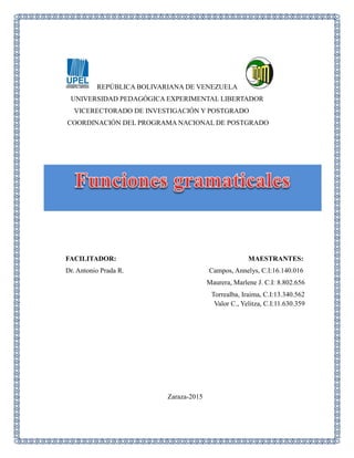 REPÚBLICA BOLIVARIANA DE VENEZUELA
UNIVERSIDAD PEDAGÓGICA EXPERIMENTAL LIBERTADOR
VICERECTORADO DE INVESTIGACIÓN Y POSTGRADO
COORDINACIÓN DEL PROGRAMA NACIONAL DE POSTGRADO
FACILITADOR: MAESTRANTES:
Dr. Antonio Prada R. Campos, Annelys, C.I:16.140.016
Maurera, Marlene J. C.I: 8.802.656
Torrealba, Iraima, C.I:13.340.562
Valor C., Yelitza, C.I:11.630.359
Zaraza-2015
 