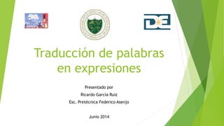 Traducción de palabras
en expresiones
Presentado por
Ricardo García Ruiz
Esc. Pretécnica Federico Asenjo
Junio 2014
 