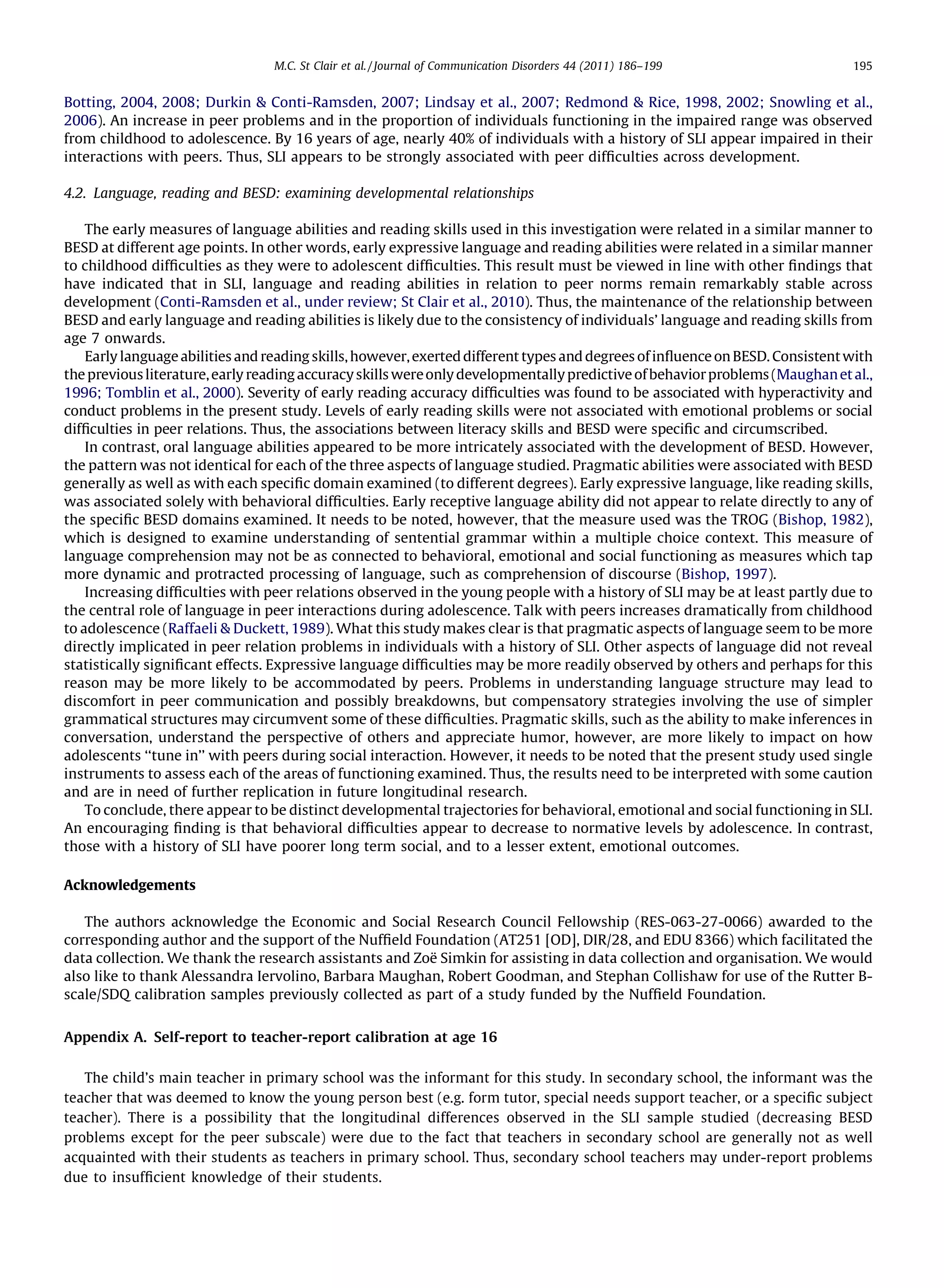 M.C. St Clair et al. / Journal of Communication Disorders 44 (2011) 186–199                  195


Botting, 2004, 2008; Durkin & Conti-Ramsden, 2007; Lindsay et al., 2007; Redmond & Rice, 1998, 2002; Snowling et al.,
2006). An increase in peer problems and in the proportion of individuals functioning in the impaired range was observed
from childhood to adolescence. By 16 years of age, nearly 40% of individuals with a history of SLI appear impaired in their
interactions with peers. Thus, SLI appears to be strongly associated with peer difﬁculties across development.

4.2. Language, reading and BESD: examining developmental relationships

    The early measures of language abilities and reading skills used in this investigation were related in a similar manner to
BESD at different age points. In other words, early expressive language and reading abilities were related in a similar manner
to childhood difﬁculties as they were to adolescent difﬁculties. This result must be viewed in line with other ﬁndings that
have indicated that in SLI, language and reading abilities in relation to peer norms remain remarkably stable across
development (Conti-Ramsden et al., under review; St Clair et al., 2010). Thus, the maintenance of the relationship between
BESD and early language and reading abilities is likely due to the consistency of individuals’ language and reading skills from
age 7 onwards.
    Early language abilities and reading skills, however, exerted different types and degrees of inﬂuence on BESD. Consistent with
the previous literature, early reading accuracy skills were only developmentally predictive of behavior problems (Maughan et al.,
1996; Tomblin et al., 2000). Severity of early reading accuracy difﬁculties was found to be associated with hyperactivity and
conduct problems in the present study. Levels of early reading skills were not associated with emotional problems or social
difﬁculties in peer relations. Thus, the associations between literacy skills and BESD were speciﬁc and circumscribed.
    In contrast, oral language abilities appeared to be more intricately associated with the development of BESD. However,
the pattern was not identical for each of the three aspects of language studied. Pragmatic abilities were associated with BESD
generally as well as with each speciﬁc domain examined (to different degrees). Early expressive language, like reading skills,
was associated solely with behavioral difﬁculties. Early receptive language ability did not appear to relate directly to any of
the speciﬁc BESD domains examined. It needs to be noted, however, that the measure used was the TROG (Bishop, 1982),
which is designed to examine understanding of sentential grammar within a multiple choice context. This measure of
language comprehension may not be as connected to behavioral, emotional and social functioning as measures which tap
more dynamic and protracted processing of language, such as comprehension of discourse (Bishop, 1997).
    Increasing difﬁculties with peer relations observed in the young people with a history of SLI may be at least partly due to
the central role of language in peer interactions during adolescence. Talk with peers increases dramatically from childhood
to adolescence (Raffaeli & Duckett, 1989). What this study makes clear is that pragmatic aspects of language seem to be more
directly implicated in peer relation problems in individuals with a history of SLI. Other aspects of language did not reveal
statistically signiﬁcant effects. Expressive language difﬁculties may be more readily observed by others and perhaps for this
reason may be more likely to be accommodated by peers. Problems in understanding language structure may lead to
discomfort in peer communication and possibly breakdowns, but compensatory strategies involving the use of simpler
grammatical structures may circumvent some of these difﬁculties. Pragmatic skills, such as the ability to make inferences in
conversation, understand the perspective of others and appreciate humor, however, are more likely to impact on how
adolescents ‘‘tune in’’ with peers during social interaction. However, it needs to be noted that the present study used single
instruments to assess each of the areas of functioning examined. Thus, the results need to be interpreted with some caution
and are in need of further replication in future longitudinal research.
    To conclude, there appear to be distinct developmental trajectories for behavioral, emotional and social functioning in SLI.
An encouraging ﬁnding is that behavioral difﬁculties appear to decrease to normative levels by adolescence. In contrast,
those with a history of SLI have poorer long term social, and to a lesser extent, emotional outcomes.

Acknowledgements

   The authors acknowledge the Economic and Social Research Council Fellowship (RES-063-27-0066) awarded to the
corresponding author and the support of the Nufﬁeld Foundation (AT251 [OD], DIR/28, and EDU 8366) which facilitated the
                                                        ¨
data collection. We thank the research assistants and Zoe Simkin for assisting in data collection and organisation. We would
also like to thank Alessandra Iervolino, Barbara Maughan, Robert Goodman, and Stephan Collishaw for use of the Rutter B-
scale/SDQ calibration samples previously collected as part of a study funded by the Nufﬁeld Foundation.


Appendix A. Self-report to teacher-report calibration at age 16

   The child’s main teacher in primary school was the informant for this study. In secondary school, the informant was the
teacher that was deemed to know the young person best (e.g. form tutor, special needs support teacher, or a speciﬁc subject
teacher). There is a possibility that the longitudinal differences observed in the SLI sample studied (decreasing BESD
problems except for the peer subscale) were due to the fact that teachers in secondary school are generally not as well
acquainted with their students as teachers in primary school. Thus, secondary school teachers may under-report problems
due to insufﬁcient knowledge of their students.
 