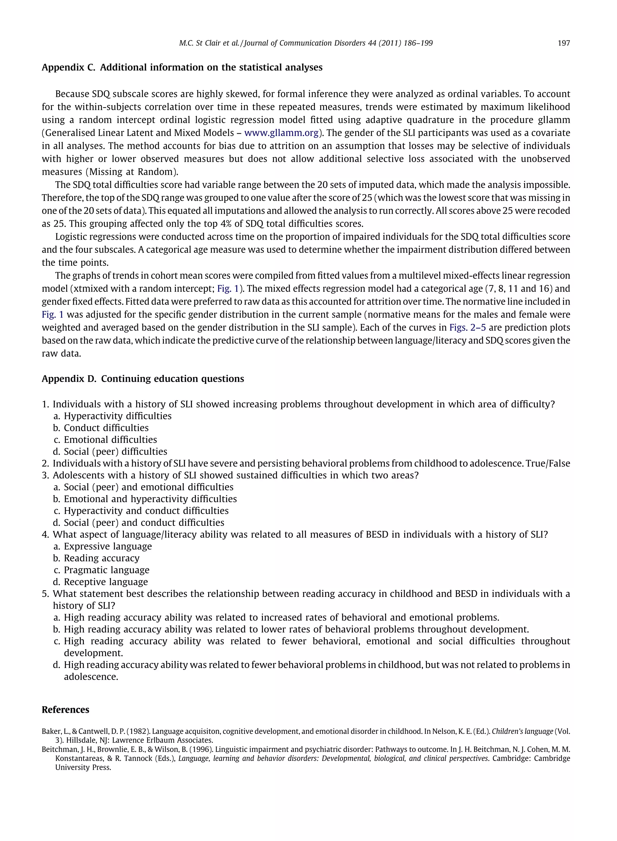 M.C. St Clair et al. / Journal of Communication Disorders 44 (2011) 186–199                                            197


Appendix C. Additional information on the statistical analyses

    Because SDQ subscale scores are highly skewed, for formal inference they were analyzed as ordinal variables. To account
for the within-subjects correlation over time in these repeated measures, trends were estimated by maximum likelihood
using a random intercept ordinal logistic regression model ﬁtted using adaptive quadrature in the procedure gllamm
(Generalised Linear Latent and Mixed Models – www.gllamm.org). The gender of the SLI participants was used as a covariate
in all analyses. The method accounts for bias due to attrition on an assumption that losses may be selective of individuals
with higher or lower observed measures but does not allow additional selective loss associated with the unobserved
measures (Missing at Random).
    The SDQ total difﬁculties score had variable range between the 20 sets of imputed data, which made the analysis impossible.
Therefore, the top of the SDQ range was grouped to one value after the score of 25 (which was the lowest score that was missing in
one of the 20 sets of data). This equated all imputations and allowed the analysis to run correctly. All scores above 25 were recoded
as 25. This grouping affected only the top 4% of SDQ total difﬁculties scores.
    Logistic regressions were conducted across time on the proportion of impaired individuals for the SDQ total difﬁculties score
and the four subscales. A categorical age measure was used to determine whether the impairment distribution differed between
the time points.
    The graphs of trends in cohort mean scores were compiled from ﬁtted values from a multilevel mixed-effects linear regression
model (xtmixed with a random intercept; Fig. 1). The mixed effects regression model had a categorical age (7, 8, 11 and 16) and
gender ﬁxed effects. Fitted data were preferred to raw data as this accounted for attrition over time. The normative line included in
Fig. 1 was adjusted for the speciﬁc gender distribution in the current sample (normative means for the males and female were
weighted and averaged based on the gender distribution in the SLI sample). Each of the curves in Figs. 2–5 are prediction plots
based on the raw data, which indicate the predictive curve of the relationship between language/literacy and SDQ scores given the
raw data.

Appendix D. Continuing education questions

1. Individuals with a history of SLI showed increasing problems throughout development in which area of difﬁculty?
   a. Hyperactivity difﬁculties
   b. Conduct difﬁculties
   c. Emotional difﬁculties
   d. Social (peer) difﬁculties
2. Individuals with a history of SLI have severe and persisting behavioral problems from childhood to adolescence. True/False
3. Adolescents with a history of SLI showed sustained difﬁculties in which two areas?
   a. Social (peer) and emotional difﬁculties
   b. Emotional and hyperactivity difﬁculties
   c. Hyperactivity and conduct difﬁculties
   d. Social (peer) and conduct difﬁculties
4. What aspect of language/literacy ability was related to all measures of BESD in individuals with a history of SLI?
   a. Expressive language
   b. Reading accuracy
   c. Pragmatic language
   d. Receptive language
5. What statement best describes the relationship between reading accuracy in childhood and BESD in individuals with a
   history of SLI?
   a. High reading accuracy ability was related to increased rates of behavioral and emotional problems.
   b. High reading accuracy ability was related to lower rates of behavioral problems throughout development.
   c. High reading accuracy ability was related to fewer behavioral, emotional and social difﬁculties throughout
      development.
   d. High reading accuracy ability was related to fewer behavioral problems in childhood, but was not related to problems in
      adolescence.


References

Baker, L., & Cantwell, D. P. (1982). Language acquisiton, cognitive development, and emotional disorder in childhood. In Nelson, K. E. (Ed.). Children’s language (Vol.
    3). Hillsdale, NJ: Lawrence Erlbaum Associates.
Beitchman, J. H., Brownlie, E. B., & Wilson, B. (1996). Linguistic impairment and psychiatric disorder: Pathways to outcome. In J. H. Beitchman, N. J. Cohen, M. M.
    Konstantareas, & R. Tannock (Eds.), Language, learning and behavior disorders: Developmental, biological, and clinical perspectives. Cambridge: Cambridge
    University Press.
 