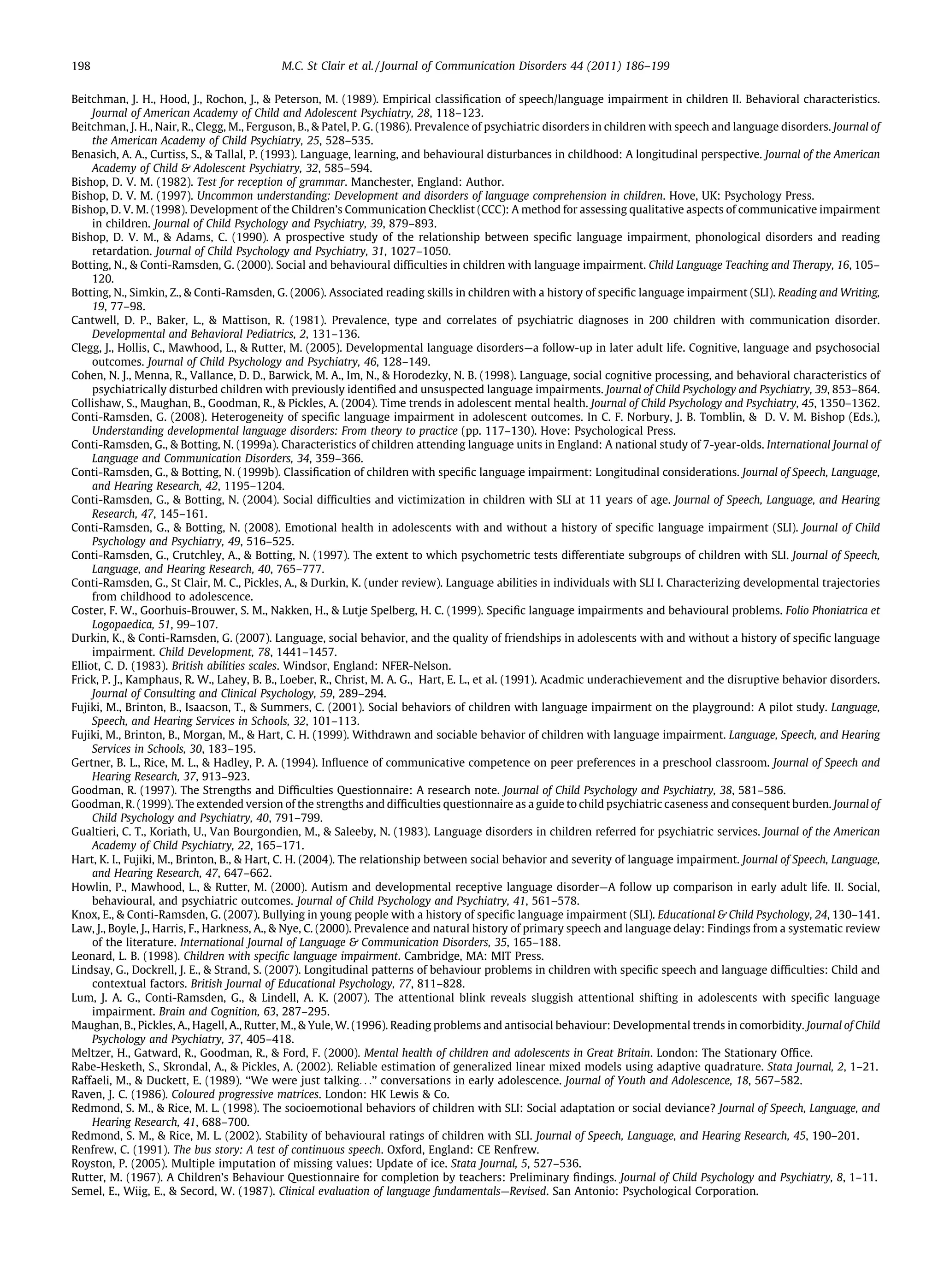 198                                         M.C. St Clair et al. / Journal of Communication Disorders 44 (2011) 186–199

Beitchman, J. H., Hood, J., Rochon, J., & Peterson, M. (1989). Empirical classiﬁcation of speech/language impairment in children II. Behavioral characteristics.
     Journal of American Academy of Child and Adolescent Psychiatry, 28, 118–123.
Beitchman, J. H., Nair, R., Clegg, M., Ferguson, B., & Patel, P. G. (1986). Prevalence of psychiatric disorders in children with speech and language disorders. Journal of
     the American Academy of Child Psychiatry, 25, 528–535.
Benasich, A. A., Curtiss, S., & Tallal, P. (1993). Language, learning, and behavioural disturbances in childhood: A longitudinal perspective. Journal of the American
     Academy of Child & Adolescent Psychiatry, 32, 585–594.
Bishop, D. V. M. (1982). Test for reception of grammar. Manchester, England: Author.
Bishop, D. V. M. (1997). Uncommon understanding: Development and disorders of language comprehension in children. Hove, UK: Psychology Press.
Bishop, D. V. M. (1998). Development of the Children’s Communication Checklist (CCC): A method for assessing qualitative aspects of communicative impairment
     in children. Journal of Child Psychology and Psychiatry, 39, 879–893.
Bishop, D. V. M., & Adams, C. (1990). A prospective study of the relationship between speciﬁc language impairment, phonological disorders and reading
     retardation. Journal of Child Psychology and Psychiatry, 31, 1027–1050.
Botting, N., & Conti-Ramsden, G. (2000). Social and behavioural difﬁculties in children with language impairment. Child Language Teaching and Therapy, 16, 105–
     120.
Botting, N., Simkin, Z., & Conti-Ramsden, G. (2006). Associated reading skills in children with a history of speciﬁc language impairment (SLI). Reading and Writing,
     19, 77–98.
Cantwell, D. P., Baker, L., & Mattison, R. (1981). Prevalence, type and correlates of psychiatric diagnoses in 200 children with communication disorder.
     Developmental and Behavioral Pediatrics, 2, 131–136.
Clegg, J., Hollis, C., Mawhood, L., & Rutter, M. (2005). Developmental language disorders—a follow-up in later adult life. Cognitive, language and psychosocial
     outcomes. Journal of Child Psychology and Psychiatry, 46, 128–149.
Cohen, N. J., Menna, R., Vallance, D. D., Barwick, M. A., Im, N., & Horodezky, N. B. (1998). Language, social cognitive processing, and behavioral characteristics of
     psychiatrically disturbed children with previously identiﬁed and unsuspected language impairments. Journal of Child Psychology and Psychiatry, 39, 853–864.
Collishaw, S., Maughan, B., Goodman, R., & Pickles, A. (2004). Time trends in adolescent mental health. Journal of Child Psychology and Psychiatry, 45, 1350–1362.
Conti-Ramsden, G. (2008). Heterogeneity of speciﬁc language impairment in adolescent outcomes. In C. F. Norbury, J. B. Tomblin, & D. V. M. Bishop (Eds.),
     Understanding developmental language disorders: From theory to practice (pp. 117–130). Hove: Psychological Press.
Conti-Ramsden, G., & Botting, N. (1999a). Characteristics of children attending language units in England: A national study of 7-year-olds. International Journal of
     Language and Communication Disorders, 34, 359–366.
Conti-Ramsden, G., & Botting, N. (1999b). Classiﬁcation of children with speciﬁc language impairment: Longitudinal considerations. Journal of Speech, Language,
     and Hearing Research, 42, 1195–1204.
Conti-Ramsden, G., & Botting, N. (2004). Social difﬁculties and victimization in children with SLI at 11 years of age. Journal of Speech, Language, and Hearing
     Research, 47, 145–161.
Conti-Ramsden, G., & Botting, N. (2008). Emotional health in adolescents with and without a history of speciﬁc language impairment (SLI). Journal of Child
     Psychology and Psychiatry, 49, 516–525.
Conti-Ramsden, G., Crutchley, A., & Botting, N. (1997). The extent to which psychometric tests differentiate subgroups of children with SLI. Journal of Speech,
     Language, and Hearing Research, 40, 765–777.
Conti-Ramsden, G., St Clair, M. C., Pickles, A., & Durkin, K. (under review). Language abilities in individuals with SLI I. Characterizing developmental trajectories
     from childhood to adolescence.
Coster, F. W., Goorhuis-Brouwer, S. M., Nakken, H., & Lutje Spelberg, H. C. (1999). Speciﬁc language impairments and behavioural problems. Folio Phoniatrica et
     Logopaedica, 51, 99–107.
Durkin, K., & Conti-Ramsden, G. (2007). Language, social behavior, and the quality of friendships in adolescents with and without a history of speciﬁc language
     impairment. Child Development, 78, 1441–1457.
Elliot, C. D. (1983). British abilities scales. Windsor, England: NFER-Nelson.
Frick, P. J., Kamphaus, R. W., Lahey, B. B., Loeber, R., Christ, M. A. G., Hart, E. L., et al. (1991). Acadmic underachievement and the disruptive behavior disorders.
     Journal of Consulting and Clinical Psychology, 59, 289–294.
Fujiki, M., Brinton, B., Isaacson, T., & Summers, C. (2001). Social behaviors of children with language impairment on the playground: A pilot study. Language,
     Speech, and Hearing Services in Schools, 32, 101–113.
Fujiki, M., Brinton, B., Morgan, M., & Hart, C. H. (1999). Withdrawn and sociable behavior of children with language impairment. Language, Speech, and Hearing
     Services in Schools, 30, 183–195.
Gertner, B. L., Rice, M. L., & Hadley, P. A. (1994). Inﬂuence of communicative competence on peer preferences in a preschool classroom. Journal of Speech and
     Hearing Research, 37, 913–923.
Goodman, R. (1997). The Strengths and Difﬁculties Questionnaire: A research note. Journal of Child Psychology and Psychiatry, 38, 581–586.
Goodman, R. (1999). The extended version of the strengths and difﬁculties questionnaire as a guide to child psychiatric caseness and consequent burden. Journal of
     Child Psychology and Psychiatry, 40, 791–799.
Gualtieri, C. T., Koriath, U., Van Bourgondien, M., & Saleeby, N. (1983). Language disorders in children referred for psychiatric services. Journal of the American
     Academy of Child Psychiatry, 22, 165–171.
Hart, K. I., Fujiki, M., Brinton, B., & Hart, C. H. (2004). The relationship between social behavior and severity of language impairment. Journal of Speech, Language,
     and Hearing Research, 47, 647–662.
Howlin, P., Mawhood, L., & Rutter, M. (2000). Autism and developmental receptive language disorder—A follow up comparison in early adult life. II. Social,
     behavioural, and psychiatric outcomes. Journal of Child Psychology and Psychiatry, 41, 561–578.
Knox, E., & Conti-Ramsden, G. (2007). Bullying in young people with a history of speciﬁc language impairment (SLI). Educational & Child Psychology, 24, 130–141.
Law, J., Boyle, J., Harris, F., Harkness, A., & Nye, C. (2000). Prevalence and natural history of primary speech and language delay: Findings from a systematic review
     of the literature. International Journal of Language & Communication Disorders, 35, 165–188.
Leonard, L. B. (1998). Children with speciﬁc language impairment. Cambridge, MA: MIT Press.
Lindsay, G., Dockrell, J. E., & Strand, S. (2007). Longitudinal patterns of behaviour problems in children with speciﬁc speech and language difﬁculties: Child and
     contextual factors. British Journal of Educational Psychology, 77, 811–828.
Lum, J. A. G., Conti-Ramsden, G., & Lindell, A. K. (2007). The attentional blink reveals sluggish attentional shifting in adolescents with speciﬁc language
     impairment. Brain and Cognition, 63, 287–295.
Maughan, B., Pickles, A., Hagell, A., Rutter, M., & Yule, W. (1996). Reading problems and antisocial behaviour: Developmental trends in comorbidity. Journal of Child
     Psychology and Psychiatry, 37, 405–418.
Meltzer, H., Gatward, R., Goodman, R., & Ford, F. (2000). Mental health of children and adolescents in Great Britain. London: The Stationary Ofﬁce.
Rabe-Hesketh, S., Skrondal, A., & Pickles, A. (2002). Reliable estimation of generalized linear mixed models using adaptive quadrature. Stata Journal, 2, 1–21.
Raffaeli, M., & Duckett, E. (1989). ‘‘We were just talking. . .’’ conversations in early adolescence. Journal of Youth and Adolescence, 18, 567–582.
Raven, J. C. (1986). Coloured progressive matrices. London: HK Lewis & Co.
Redmond, S. M., & Rice, M. L. (1998). The socioemotional behaviors of children with SLI: Social adaptation or social deviance? Journal of Speech, Language, and
     Hearing Research, 41, 688–700.
Redmond, S. M., & Rice, M. L. (2002). Stability of behavioural ratings of children with SLI. Journal of Speech, Language, and Hearing Research, 45, 190–201.
Renfrew, C. (1991). The bus story: A test of continuous speech. Oxford, England: CE Renfrew.
Royston, P. (2005). Multiple imputation of missing values: Update of ice. Stata Journal, 5, 527–536.
Rutter, M. (1967). A Children’s Behaviour Questionnaire for completion by teachers: Preliminary ﬁndings. Journal of Child Psychology and Psychiatry, 8, 1–11.
Semel, E., Wiig, E., & Secord, W. (1987). Clinical evaluation of language fundamentals—Revised. San Antonio: Psychological Corporation.
 