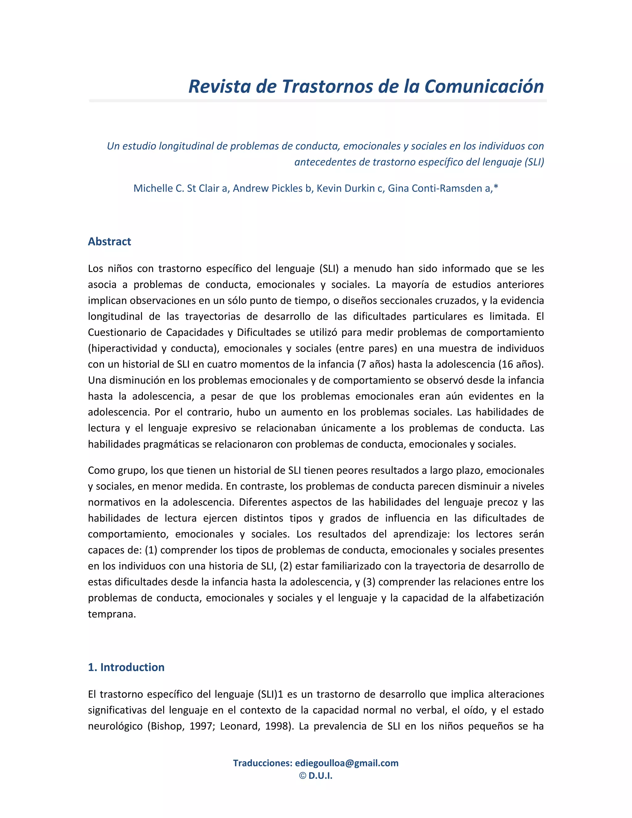 Revista de Trastornos de la Comunicación

    Un estudio longitudinal de problemas de conducta, emocionales y sociales en los individuos con
                                            antecedentes de trastorno específico del lenguaje (SLI)

           Michelle C. St Clair a, Andrew Pickles b, Kevin Durkin c, Gina Conti-Ramsden a,*



Abstract

Los niños con trastorno específico del lenguaje (SLI) a menudo han sido informado que se les
asocia a problemas de conducta, emocionales y sociales. La mayoría de estudios anteriores
implican observaciones en un sólo punto de tiempo, o diseños seccionales cruzados, y la evidencia
longitudinal de las trayectorias de desarrollo de las dificultades particulares es limitada. El
Cuestionario de Capacidades y Dificultades se utilizó para medir problemas de comportamiento
(hiperactividad y conducta), emocionales y sociales (entre pares) en una muestra de individuos
con un historial de SLI en cuatro momentos de la infancia (7 años) hasta la adolescencia (16 años).
Una disminución en los problemas emocionales y de comportamiento se observó desde la infancia
hasta la adolescencia, a pesar de que los problemas emocionales eran aún evidentes en la
adolescencia. Por el contrario, hubo un aumento en los problemas sociales. Las habilidades de
lectura y el lenguaje expresivo se relacionaban únicamente a los problemas de conducta. Las
habilidades pragmáticas se relacionaron con problemas de conducta, emocionales y sociales.

Como grupo, los que tienen un historial de SLI tienen peores resultados a largo plazo, emocionales
y sociales, en menor medida. En contraste, los problemas de conducta parecen disminuir a niveles
normativos en la adolescencia. Diferentes aspectos de las habilidades del lenguaje precoz y las
habilidades de lectura ejercen distintos tipos y grados de influencia en las dificultades de
comportamiento, emocionales y sociales. Los resultados del aprendizaje: los lectores serán
capaces de: (1) comprender los tipos de problemas de conducta, emocionales y sociales presentes
en los individuos con una historia de SLI, (2) estar familiarizado con la trayectoria de desarrollo de
estas dificultades desde la infancia hasta la adolescencia, y (3) comprender las relaciones entre los
problemas de conducta, emocionales y sociales y el lenguaje y la capacidad de la alfabetización
temprana.



1. Introduction

El trastorno específico del lenguaje (SLI)1 es un trastorno de desarrollo que implica alteraciones
significativas del lenguaje en el contexto de la capacidad normal no verbal, el oído, y el estado
neurológico (Bishop, 1997; Leonard, 1998). La prevalencia de SLI en los niños pequeños se ha


                                Traducciones: ediegoulloa@gmail.com
                                               © D.U.I.
 