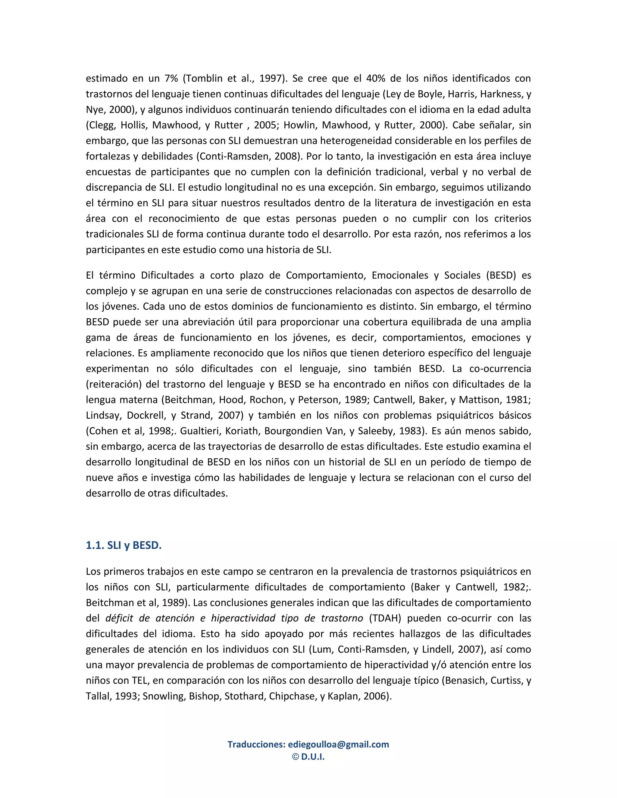 estimado en un 7% (Tomblin et al., 1997). Se cree que el 40% de los niños identificados con
trastornos del lenguaje tienen continuas dificultades del lenguaje (Ley de Boyle, Harris, Harkness, y
Nye, 2000), y algunos individuos continuarán teniendo dificultades con el idioma en la edad adulta
(Clegg, Hollis, Mawhood, y Rutter , 2005; Howlin, Mawhood, y Rutter, 2000). Cabe señalar, sin
embargo, que las personas con SLI demuestran una heterogeneidad considerable en los perfiles de
fortalezas y debilidades (Conti-Ramsden, 2008). Por lo tanto, la investigación en esta área incluye
encuestas de participantes que no cumplen con la definición tradicional, verbal y no verbal de
discrepancia de SLI. El estudio longitudinal no es una excepción. Sin embargo, seguimos utilizando
el término en SLI para situar nuestros resultados dentro de la literatura de investigación en esta
área con el reconocimiento de que estas personas pueden o no cumplir con los criterios
tradicionales SLI de forma continua durante todo el desarrollo. Por esta razón, nos referimos a los
participantes en este estudio como una historia de SLI.

El término Dificultades a corto plazo de Comportamiento, Emocionales y Sociales (BESD) es
complejo y se agrupan en una serie de construcciones relacionadas con aspectos de desarrollo de
los jóvenes. Cada uno de estos dominios de funcionamiento es distinto. Sin embargo, el término
BESD puede ser una abreviación útil para proporcionar una cobertura equilibrada de una amplia
gama de áreas de funcionamiento en los jóvenes, es decir, comportamientos, emociones y
relaciones. Es ampliamente reconocido que los niños que tienen deterioro específico del lenguaje
experimentan no sólo dificultades con el lenguaje, sino también BESD. La co-ocurrencia
(reiteración) del trastorno del lenguaje y BESD se ha encontrado en niños con dificultades de la
lengua materna (Beitchman, Hood, Rochon, y Peterson, 1989; Cantwell, Baker, y Mattison, 1981;
Lindsay, Dockrell, y Strand, 2007) y también en los niños con problemas psiquiátricos básicos
(Cohen et al, 1998;. Gualtieri, Koriath, Bourgondien Van, y Saleeby, 1983). Es aún menos sabido,
sin embargo, acerca de las trayectorias de desarrollo de estas dificultades. Este estudio examina el
desarrollo longitudinal de BESD en los niños con un historial de SLI en un período de tiempo de
nueve años e investiga cómo las habilidades de lenguaje y lectura se relacionan con el curso del
desarrollo de otras dificultades.



1.1. SLI y BESD.

Los primeros trabajos en este campo se centraron en la prevalencia de trastornos psiquiátricos en
los niños con SLI, particularmente dificultades de comportamiento (Baker y Cantwell, 1982;.
Beitchman et al, 1989). Las conclusiones generales indican que las dificultades de comportamiento
del déficit de atención e hiperactividad tipo de trastorno (TDAH) pueden co-ocurrir con las
dificultades del idioma. Esto ha sido apoyado por más recientes hallazgos de las dificultades
generales de atención en los individuos con SLI (Lum, Conti-Ramsden, y Lindell, 2007), así como
una mayor prevalencia de problemas de comportamiento de hiperactividad y/ó atención entre los
niños con TEL, en comparación con los niños con desarrollo del lenguaje típico (Benasich, Curtiss, y
Tallal, 1993; Snowling, Bishop, Stothard, Chipchase, y Kaplan, 2006).



                                Traducciones: ediegoulloa@gmail.com
                                               © D.U.I.
 
