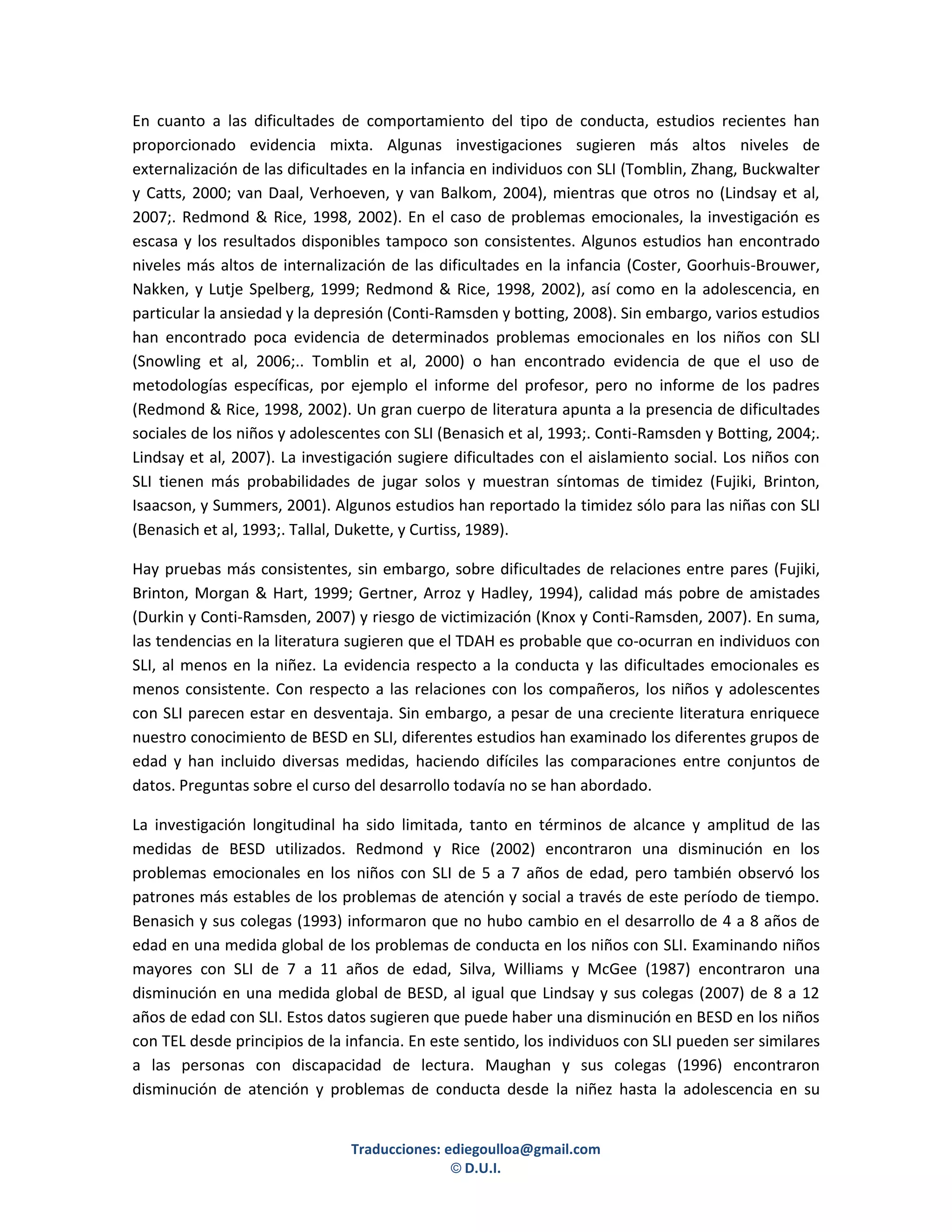En cuanto a las dificultades de comportamiento del tipo de conducta, estudios recientes han
proporcionado evidencia mixta. Algunas investigaciones sugieren más altos niveles de
externalización de las dificultades en la infancia en individuos con SLI (Tomblin, Zhang, Buckwalter
y Catts, 2000; van Daal, Verhoeven, y van Balkom, 2004), mientras que otros no (Lindsay et al,
2007;. Redmond & Rice, 1998, 2002). En el caso de problemas emocionales, la investigación es
escasa y los resultados disponibles tampoco son consistentes. Algunos estudios han encontrado
niveles más altos de internalización de las dificultades en la infancia (Coster, Goorhuis-Brouwer,
Nakken, y Lutje Spelberg, 1999; Redmond & Rice, 1998, 2002), así como en la adolescencia, en
particular la ansiedad y la depresión (Conti-Ramsden y botting, 2008). Sin embargo, varios estudios
han encontrado poca evidencia de determinados problemas emocionales en los niños con SLI
(Snowling et al, 2006;.. Tomblin et al, 2000) o han encontrado evidencia de que el uso de
metodologías específicas, por ejemplo el informe del profesor, pero no informe de los padres
(Redmond & Rice, 1998, 2002). Un gran cuerpo de literatura apunta a la presencia de dificultades
sociales de los niños y adolescentes con SLI (Benasich et al, 1993;. Conti-Ramsden y Botting, 2004;.
Lindsay et al, 2007). La investigación sugiere dificultades con el aislamiento social. Los niños con
SLI tienen más probabilidades de jugar solos y muestran síntomas de timidez (Fujiki, Brinton,
Isaacson, y Summers, 2001). Algunos estudios han reportado la timidez sólo para las niñas con SLI
(Benasich et al, 1993;. Tallal, Dukette, y Curtiss, 1989).

Hay pruebas más consistentes, sin embargo, sobre dificultades de relaciones entre pares (Fujiki,
Brinton, Morgan & Hart, 1999; Gertner, Arroz y Hadley, 1994), calidad más pobre de amistades
(Durkin y Conti-Ramsden, 2007) y riesgo de victimización (Knox y Conti-Ramsden, 2007). En suma,
las tendencias en la literatura sugieren que el TDAH es probable que co-ocurran en individuos con
SLI, al menos en la niñez. La evidencia respecto a la conducta y las dificultades emocionales es
menos consistente. Con respecto a las relaciones con los compañeros, los niños y adolescentes
con SLI parecen estar en desventaja. Sin embargo, a pesar de una creciente literatura enriquece
nuestro conocimiento de BESD en SLI, diferentes estudios han examinado los diferentes grupos de
edad y han incluido diversas medidas, haciendo difíciles las comparaciones entre conjuntos de
datos. Preguntas sobre el curso del desarrollo todavía no se han abordado.

La investigación longitudinal ha sido limitada, tanto en términos de alcance y amplitud de las
medidas de BESD utilizados. Redmond y Rice (2002) encontraron una disminución en los
problemas emocionales en los niños con SLI de 5 a 7 años de edad, pero también observó los
patrones más estables de los problemas de atención y social a través de este período de tiempo.
Benasich y sus colegas (1993) informaron que no hubo cambio en el desarrollo de 4 a 8 años de
edad en una medida global de los problemas de conducta en los niños con SLI. Examinando niños
mayores con SLI de 7 a 11 años de edad, Silva, Williams y McGee (1987) encontraron una
disminución en una medida global de BESD, al igual que Lindsay y sus colegas (2007) de 8 a 12
años de edad con SLI. Estos datos sugieren que puede haber una disminución en BESD en los niños
con TEL desde principios de la infancia. En este sentido, los individuos con SLI pueden ser similares
a las personas con discapacidad de lectura. Maughan y sus colegas (1996) encontraron
disminución de atención y problemas de conducta desde la niñez hasta la adolescencia en su


                                Traducciones: ediegoulloa@gmail.com
                                               © D.U.I.
 