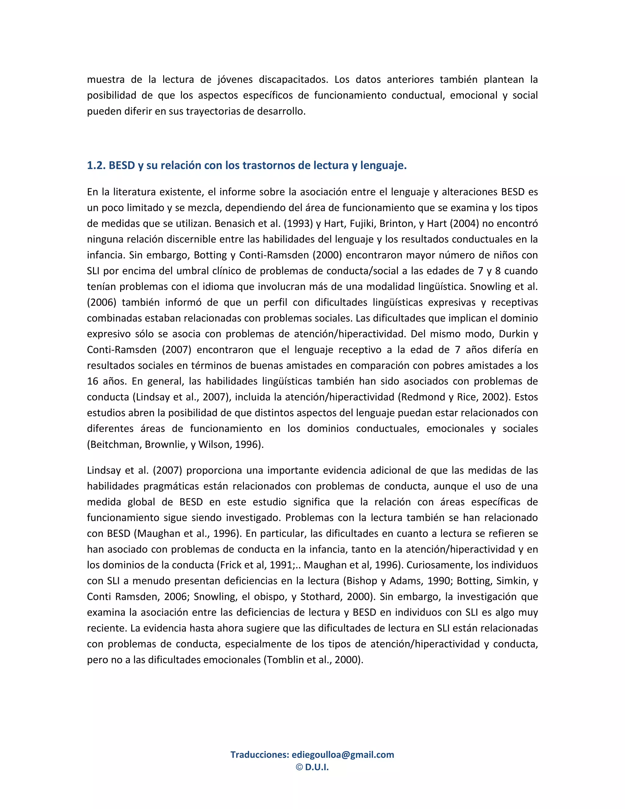 muestra de la lectura de jóvenes discapacitados. Los datos anteriores también plantean la
posibilidad de que los aspectos específicos de funcionamiento conductual, emocional y social
pueden diferir en sus trayectorias de desarrollo.



1.2. BESD y su relación con los trastornos de lectura y lenguaje.

En la literatura existente, el informe sobre la asociación entre el lenguaje y alteraciones BESD es
un poco limitado y se mezcla, dependiendo del área de funcionamiento que se examina y los tipos
de medidas que se utilizan. Benasich et al. (1993) y Hart, Fujiki, Brinton, y Hart (2004) no encontró
ninguna relación discernible entre las habilidades del lenguaje y los resultados conductuales en la
infancia. Sin embargo, Botting y Conti-Ramsden (2000) encontraron mayor número de niños con
SLI por encima del umbral clínico de problemas de conducta/social a las edades de 7 y 8 cuando
tenían problemas con el idioma que involucran más de una modalidad lingüística. Snowling et al.
(2006) también informó de que un perfil con dificultades lingüísticas expresivas y receptivas
combinadas estaban relacionadas con problemas sociales. Las dificultades que implican el dominio
expresivo sólo se asocia con problemas de atención/hiperactividad. Del mismo modo, Durkin y
Conti-Ramsden (2007) encontraron que el lenguaje receptivo a la edad de 7 años difería en
resultados sociales en términos de buenas amistades en comparación con pobres amistades a los
16 años. En general, las habilidades lingüísticas también han sido asociados con problemas de
conducta (Lindsay et al., 2007), incluida la atención/hiperactividad (Redmond y Rice, 2002). Estos
estudios abren la posibilidad de que distintos aspectos del lenguaje puedan estar relacionados con
diferentes áreas de funcionamiento en los dominios conductuales, emocionales y sociales
(Beitchman, Brownlie, y Wilson, 1996).

Lindsay et al. (2007) proporciona una importante evidencia adicional de que las medidas de las
habilidades pragmáticas están relacionados con problemas de conducta, aunque el uso de una
medida global de BESD en este estudio significa que la relación con áreas específicas de
funcionamiento sigue siendo investigado. Problemas con la lectura también se han relacionado
con BESD (Maughan et al., 1996). En particular, las dificultades en cuanto a lectura se refieren se
han asociado con problemas de conducta en la infancia, tanto en la atención/hiperactividad y en
los dominios de la conducta (Frick et al, 1991;.. Maughan et al, 1996). Curiosamente, los individuos
con SLI a menudo presentan deficiencias en la lectura (Bishop y Adams, 1990; Botting, Simkin, y
Conti Ramsden, 2006; Snowling, el obispo, y Stothard, 2000). Sin embargo, la investigación que
examina la asociación entre las deficiencias de lectura y BESD en individuos con SLI es algo muy
reciente. La evidencia hasta ahora sugiere que las dificultades de lectura en SLI están relacionadas
con problemas de conducta, especialmente de los tipos de atención/hiperactividad y conducta,
pero no a las dificultades emocionales (Tomblin et al., 2000).




                                Traducciones: ediegoulloa@gmail.com
                                               © D.U.I.
 