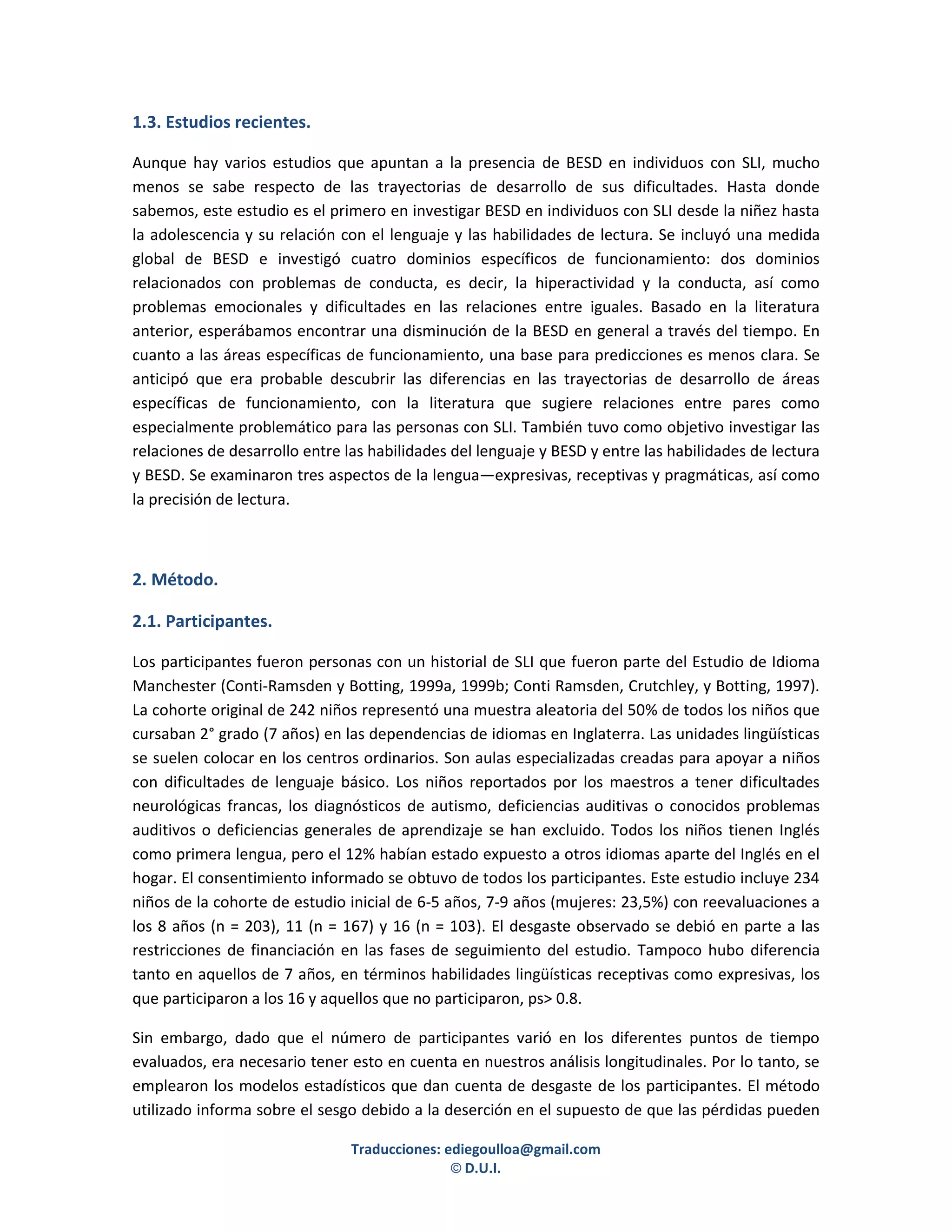1.3. Estudios recientes.

Aunque hay varios estudios que apuntan a la presencia de BESD en individuos con SLI, mucho
menos se sabe respecto de las trayectorias de desarrollo de sus dificultades. Hasta donde
sabemos, este estudio es el primero en investigar BESD en individuos con SLI desde la niñez hasta
la adolescencia y su relación con el lenguaje y las habilidades de lectura. Se incluyó una medida
global de BESD e investigó cuatro dominios específicos de funcionamiento: dos dominios
relacionados con problemas de conducta, es decir, la hiperactividad y la conducta, así como
problemas emocionales y dificultades en las relaciones entre iguales. Basado en la literatura
anterior, esperábamos encontrar una disminución de la BESD en general a través del tiempo. En
cuanto a las áreas específicas de funcionamiento, una base para predicciones es menos clara. Se
anticipó que era probable descubrir las diferencias en las trayectorias de desarrollo de áreas
específicas de funcionamiento, con la literatura que sugiere relaciones entre pares como
especialmente problemático para las personas con SLI. También tuvo como objetivo investigar las
relaciones de desarrollo entre las habilidades del lenguaje y BESD y entre las habilidades de lectura
y BESD. Se examinaron tres aspectos de la lengua—expresivas, receptivas y pragmáticas, así como
la precisión de lectura.



2. Método.

2.1. Participantes.

Los participantes fueron personas con un historial de SLI que fueron parte del Estudio de Idioma
Manchester (Conti-Ramsden y Botting, 1999a, 1999b; Conti Ramsden, Crutchley, y Botting, 1997).
La cohorte original de 242 niños representó una muestra aleatoria del 50% de todos los niños que
cursaban 2° grado (7 años) en las dependencias de idiomas en Inglaterra. Las unidades lingüísticas
se suelen colocar en los centros ordinarios. Son aulas especializadas creadas para apoyar a niños
con dificultades de lenguaje básico. Los niños reportados por los maestros a tener dificultades
neurológicas francas, los diagnósticos de autismo, deficiencias auditivas o conocidos problemas
auditivos o deficiencias generales de aprendizaje se han excluido. Todos los niños tienen Inglés
como primera lengua, pero el 12% habían estado expuesto a otros idiomas aparte del Inglés en el
hogar. El consentimiento informado se obtuvo de todos los participantes. Este estudio incluye 234
niños de la cohorte de estudio inicial de 6-5 años, 7-9 años (mujeres: 23,5%) con reevaluaciones a
los 8 años (n = 203), 11 (n = 167) y 16 (n = 103). El desgaste observado se debió en parte a las
restricciones de financiación en las fases de seguimiento del estudio. Tampoco hubo diferencia
tanto en aquellos de 7 años, en términos habilidades lingüísticas receptivas como expresivas, los
que participaron a los 16 y aquellos que no participaron, ps> 0.8.

Sin embargo, dado que el número de participantes varió en los diferentes puntos de tiempo
evaluados, era necesario tener esto en cuenta en nuestros análisis longitudinales. Por lo tanto, se
emplearon los modelos estadísticos que dan cuenta de desgaste de los participantes. El método
utilizado informa sobre el sesgo debido a la deserción en el supuesto de que las pérdidas pueden

                                Traducciones: ediegoulloa@gmail.com
                                               © D.U.I.
 