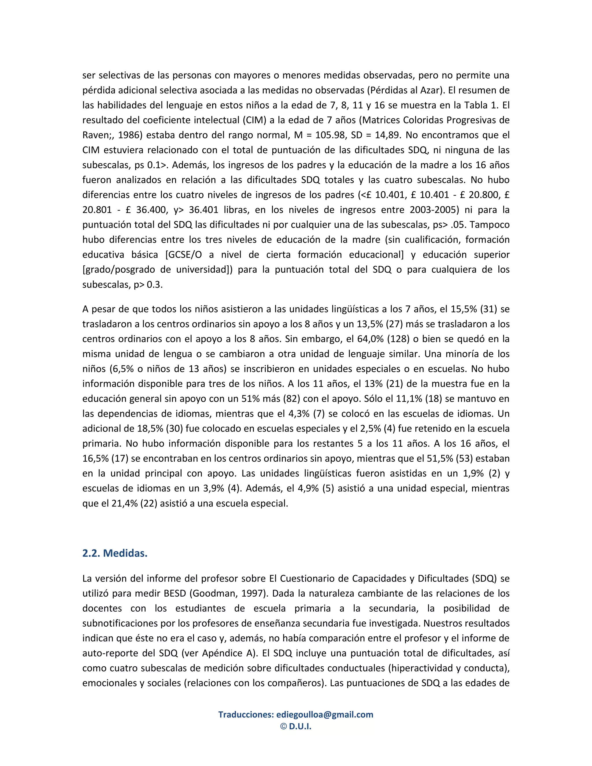 ser selectivas de las personas con mayores o menores medidas observadas, pero no permite una
pérdida adicional selectiva asociada a las medidas no observadas (Pérdidas al Azar). El resumen de
las habilidades del lenguaje en estos niños a la edad de 7, 8, 11 y 16 se muestra en la Tabla 1. El
resultado del coeficiente intelectual (CIM) a la edad de 7 años (Matrices Coloridas Progresivas de
Raven;, 1986) estaba dentro del rango normal, M = 105.98, SD = 14,89. No encontramos que el
CIM estuviera relacionado con el total de puntuación de las dificultades SDQ, ni ninguna de las
subescalas, ps 0.1>. Además, los ingresos de los padres y la educación de la madre a los 16 años
fueron analizados en relación a las dificultades SDQ totales y las cuatro subescalas. No hubo
diferencias entre los cuatro niveles de ingresos de los padres (<£ 10.401, £ 10.401 - £ 20.800, £
20.801 - £ 36.400, y> 36.401 libras, en los niveles de ingresos entre 2003-2005) ni para la
puntuación total del SDQ las dificultades ni por cualquier una de las subescalas, ps> .05. Tampoco
hubo diferencias entre los tres niveles de educación de la madre (sin cualificación, formación
educativa básica [GCSE/O a nivel de cierta formación educacional] y educación superior
[grado/posgrado de universidad]) para la puntuación total del SDQ o para cualquiera de los
subescalas, p> 0.3.

A pesar de que todos los niños asistieron a las unidades lingüísticas a los 7 años, el 15,5% (31) se
trasladaron a los centros ordinarios sin apoyo a los 8 años y un 13,5% (27) más se trasladaron a los
centros ordinarios con el apoyo a los 8 años. Sin embargo, el 64,0% (128) o bien se quedó en la
misma unidad de lengua o se cambiaron a otra unidad de lenguaje similar. Una minoría de los
niños (6,5% o niños de 13 años) se inscribieron en unidades especiales o en escuelas. No hubo
información disponible para tres de los niños. A los 11 años, el 13% (21) de la muestra fue en la
educación general sin apoyo con un 51% más (82) con el apoyo. Sólo el 11,1% (18) se mantuvo en
las dependencias de idiomas, mientras que el 4,3% (7) se colocó en las escuelas de idiomas. Un
adicional de 18,5% (30) fue colocado en escuelas especiales y el 2,5% (4) fue retenido en la escuela
primaria. No hubo información disponible para los restantes 5 a los 11 años. A los 16 años, el
16,5% (17) se encontraban en los centros ordinarios sin apoyo, mientras que el 51,5% (53) estaban
en la unidad principal con apoyo. Las unidades lingüísticas fueron asistidas en un 1,9% (2) y
escuelas de idiomas en un 3,9% (4). Además, el 4,9% (5) asistió a una unidad especial, mientras
que el 21,4% (22) asistió a una escuela especial.



2.2. Medidas.

La versión del informe del profesor sobre El Cuestionario de Capacidades y Dificultades (SDQ) se
utilizó para medir BESD (Goodman, 1997). Dada la naturaleza cambiante de las relaciones de los
docentes con los estudiantes de escuela primaria a la secundaria, la posibilidad de
subnotificaciones por los profesores de enseñanza secundaria fue investigada. Nuestros resultados
indican que éste no era el caso y, además, no había comparación entre el profesor y el informe de
auto-reporte del SDQ (ver Apéndice A). El SDQ incluye una puntuación total de dificultades, así
como cuatro subescalas de medición sobre dificultades conductuales (hiperactividad y conducta),
emocionales y sociales (relaciones con los compañeros). Las puntuaciones de SDQ a las edades de

                               Traducciones: ediegoulloa@gmail.com
                                              © D.U.I.
 
