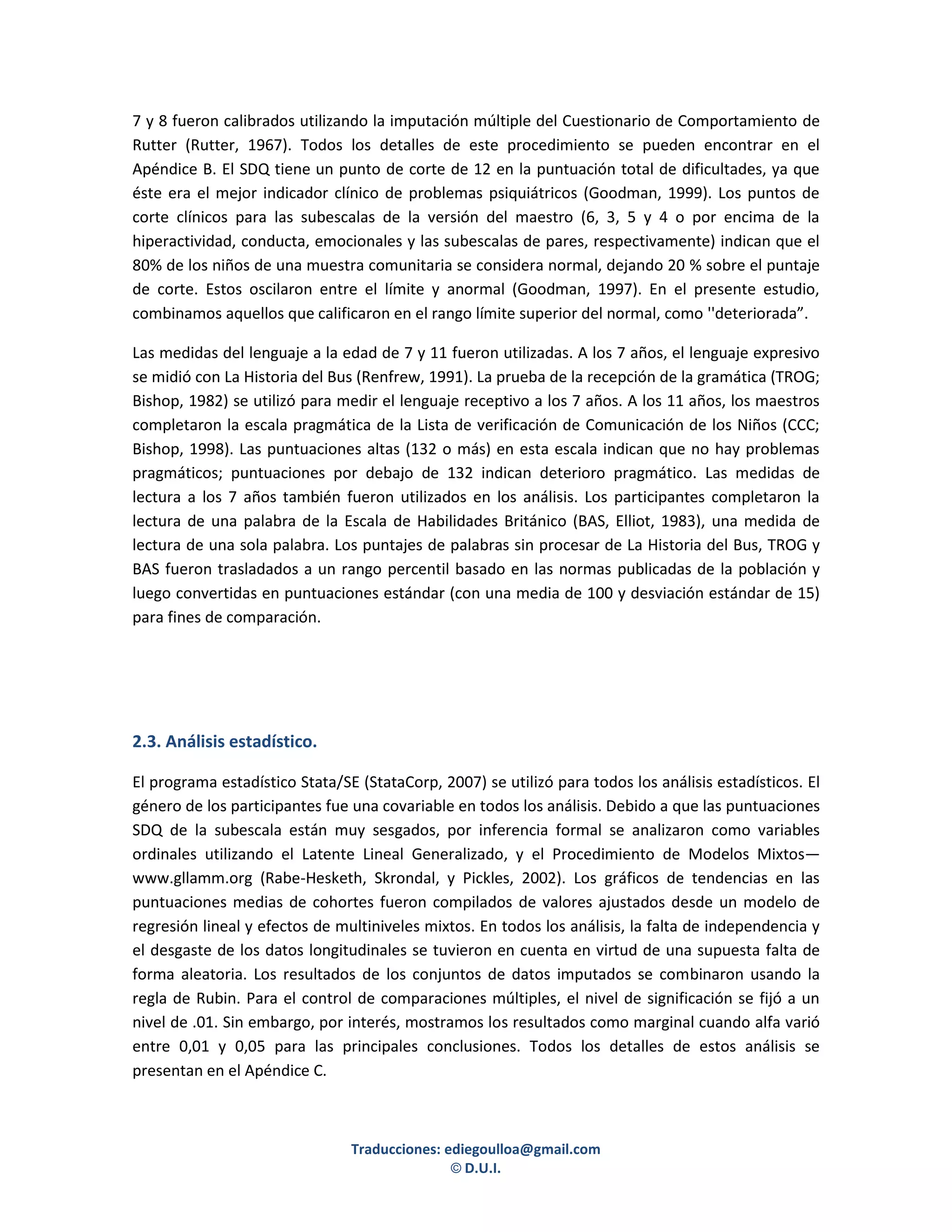 7 y 8 fueron calibrados utilizando la imputación múltiple del Cuestionario de Comportamiento de
Rutter (Rutter, 1967). Todos los detalles de este procedimiento se pueden encontrar en el
Apéndice B. El SDQ tiene un punto de corte de 12 en la puntuación total de dificultades, ya que
éste era el mejor indicador clínico de problemas psiquiátricos (Goodman, 1999). Los puntos de
corte clínicos para las subescalas de la versión del maestro (6, 3, 5 y 4 o por encima de la
hiperactividad, conducta, emocionales y las subescalas de pares, respectivamente) indican que el
80% de los niños de una muestra comunitaria se considera normal, dejando 20 % sobre el puntaje
de corte. Estos oscilaron entre el límite y anormal (Goodman, 1997). En el presente estudio,
combinamos aquellos que calificaron en el rango límite superior del normal, como ''deteriorada”.

Las medidas del lenguaje a la edad de 7 y 11 fueron utilizadas. A los 7 años, el lenguaje expresivo
se midió con La Historia del Bus (Renfrew, 1991). La prueba de la recepción de la gramática (TROG;
Bishop, 1982) se utilizó para medir el lenguaje receptivo a los 7 años. A los 11 años, los maestros
completaron la escala pragmática de la Lista de verificación de Comunicación de los Niños (CCC;
Bishop, 1998). Las puntuaciones altas (132 o más) en esta escala indican que no hay problemas
pragmáticos; puntuaciones por debajo de 132 indican deterioro pragmático. Las medidas de
lectura a los 7 años también fueron utilizados en los análisis. Los participantes completaron la
lectura de una palabra de la Escala de Habilidades Británico (BAS, Elliot, 1983), una medida de
lectura de una sola palabra. Los puntajes de palabras sin procesar de La Historia del Bus, TROG y
BAS fueron trasladados a un rango percentil basado en las normas publicadas de la población y
luego convertidas en puntuaciones estándar (con una media de 100 y desviación estándar de 15)
para fines de comparación.




2.3. Análisis estadístico.

El programa estadístico Stata/SE (StataCorp, 2007) se utilizó para todos los análisis estadísticos. El
género de los participantes fue una covariable en todos los análisis. Debido a que las puntuaciones
SDQ de la subescala están muy sesgados, por inferencia formal se analizaron como variables
ordinales utilizando el Latente Lineal Generalizado, y el Procedimiento de Modelos Mixtos—
www.gllamm.org (Rabe-Hesketh, Skrondal, y Pickles, 2002). Los gráficos de tendencias en las
puntuaciones medias de cohortes fueron compilados de valores ajustados desde un modelo de
regresión lineal y efectos de multiniveles mixtos. En todos los análisis, la falta de independencia y
el desgaste de los datos longitudinales se tuvieron en cuenta en virtud de una supuesta falta de
forma aleatoria. Los resultados de los conjuntos de datos imputados se combinaron usando la
regla de Rubin. Para el control de comparaciones múltiples, el nivel de significación se fijó a un
nivel de .01. Sin embargo, por interés, mostramos los resultados como marginal cuando alfa varió
entre 0,01 y 0,05 para las principales conclusiones. Todos los detalles de estos análisis se
presentan en el Apéndice C.



                                Traducciones: ediegoulloa@gmail.com
                                               © D.U.I.
 