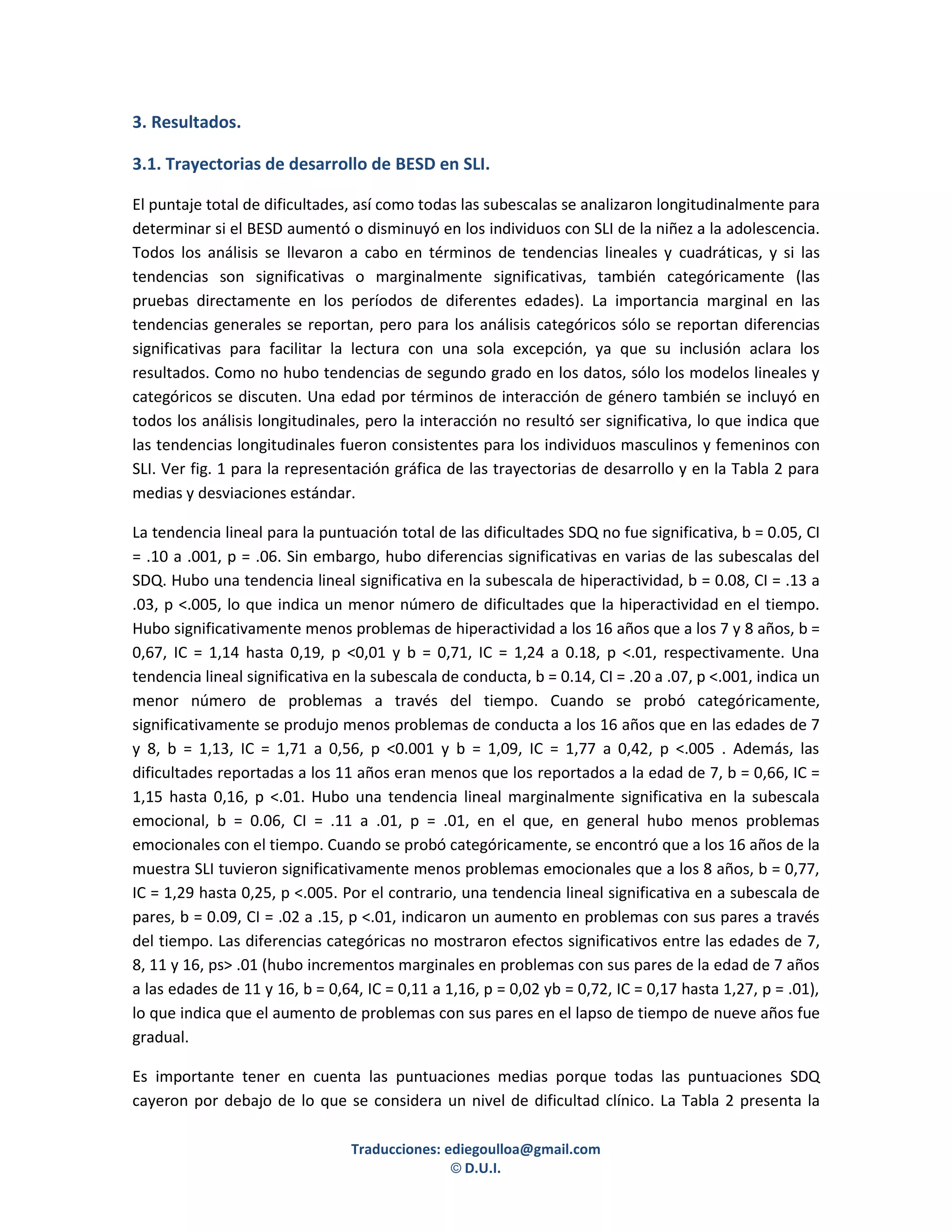 3. Resultados.

3.1. Trayectorias de desarrollo de BESD en SLI.

El puntaje total de dificultades, así como todas las subescalas se analizaron longitudinalmente para
determinar si el BESD aumentó o disminuyó en los individuos con SLI de la niñez a la adolescencia.
Todos los análisis se llevaron a cabo en términos de tendencias lineales y cuadráticas, y si las
tendencias son significativas o marginalmente significativas, también categóricamente (las
pruebas directamente en los períodos de diferentes edades). La importancia marginal en las
tendencias generales se reportan, pero para los análisis categóricos sólo se reportan diferencias
significativas para facilitar la lectura con una sola excepción, ya que su inclusión aclara los
resultados. Como no hubo tendencias de segundo grado en los datos, sólo los modelos lineales y
categóricos se discuten. Una edad por términos de interacción de género también se incluyó en
todos los análisis longitudinales, pero la interacción no resultó ser significativa, lo que indica que
las tendencias longitudinales fueron consistentes para los individuos masculinos y femeninos con
SLI. Ver fig. 1 para la representación gráfica de las trayectorias de desarrollo y en la Tabla 2 para
medias y desviaciones estándar.

La tendencia lineal para la puntuación total de las dificultades SDQ no fue significativa, b = 0.05, CI
= .10 a .001, p = .06. Sin embargo, hubo diferencias significativas en varias de las subescalas del
SDQ. Hubo una tendencia lineal significativa en la subescala de hiperactividad, b = 0.08, CI = .13 a
.03, p <.005, lo que indica un menor número de dificultades que la hiperactividad en el tiempo.
Hubo significativamente menos problemas de hiperactividad a los 16 años que a los 7 y 8 años, b =
0,67, IC = 1,14 hasta 0,19, p <0,01 y b = 0,71, IC = 1,24 a 0.18, p <.01, respectivamente. Una
tendencia lineal significativa en la subescala de conducta, b = 0.14, CI = .20 a .07, p <.001, indica un
menor número de problemas a través del tiempo. Cuando se probó categóricamente,
significativamente se produjo menos problemas de conducta a los 16 años que en las edades de 7
y 8, b = 1,13, IC = 1,71 a 0,56, p <0.001 y b = 1,09, IC = 1,77 a 0,42, p <.005 . Además, las
dificultades reportadas a los 11 años eran menos que los reportados a la edad de 7, b = 0,66, IC =
1,15 hasta 0,16, p <.01. Hubo una tendencia lineal marginalmente significativa en la subescala
emocional, b = 0.06, CI = .11 a .01, p = .01, en el que, en general hubo menos problemas
emocionales con el tiempo. Cuando se probó categóricamente, se encontró que a los 16 años de la
muestra SLI tuvieron significativamente menos problemas emocionales que a los 8 años, b = 0,77,
IC = 1,29 hasta 0,25, p <.005. Por el contrario, una tendencia lineal significativa en a subescala de
pares, b = 0.09, CI = .02 a .15, p <.01, indicaron un aumento en problemas con sus pares a través
del tiempo. Las diferencias categóricas no mostraron efectos significativos entre las edades de 7,
8, 11 y 16, ps> .01 (hubo incrementos marginales en problemas con sus pares de la edad de 7 años
a las edades de 11 y 16, b = 0,64, IC = 0,11 a 1,16, p = 0,02 yb = 0,72, IC = 0,17 hasta 1,27, p = .01),
lo que indica que el aumento de problemas con sus pares en el lapso de tiempo de nueve años fue
gradual.

Es importante tener en cuenta las puntuaciones medias porque todas las puntuaciones SDQ
cayeron por debajo de lo que se considera un nivel de dificultad clínico. La Tabla 2 presenta la

                                 Traducciones: ediegoulloa@gmail.com
                                                © D.U.I.
 