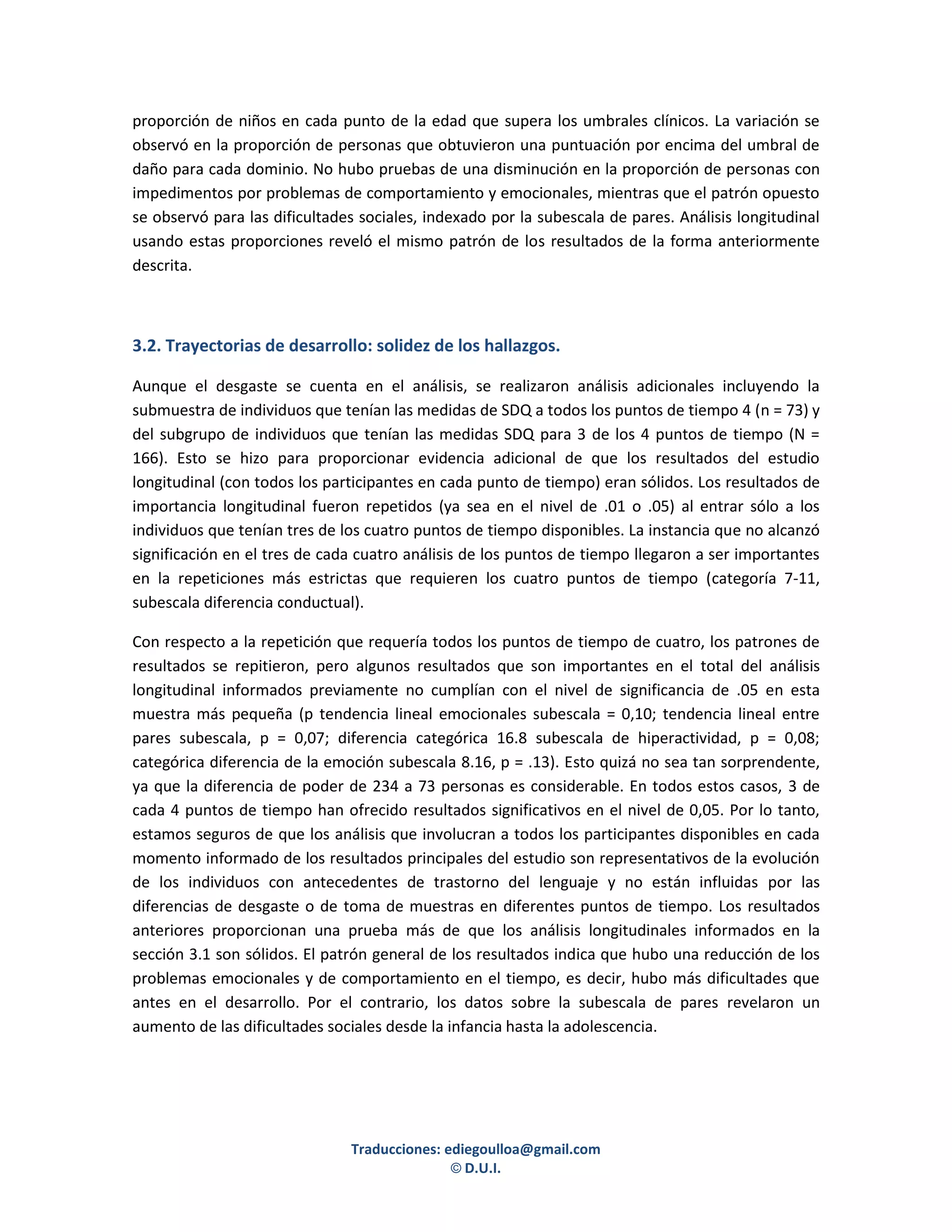 proporción de niños en cada punto de la edad que supera los umbrales clínicos. La variación se
observó en la proporción de personas que obtuvieron una puntuación por encima del umbral de
daño para cada dominio. No hubo pruebas de una disminución en la proporción de personas con
impedimentos por problemas de comportamiento y emocionales, mientras que el patrón opuesto
se observó para las dificultades sociales, indexado por la subescala de pares. Análisis longitudinal
usando estas proporciones reveló el mismo patrón de los resultados de la forma anteriormente
descrita.



3.2. Trayectorias de desarrollo: solidez de los hallazgos.

Aunque el desgaste se cuenta en el análisis, se realizaron análisis adicionales incluyendo la
submuestra de individuos que tenían las medidas de SDQ a todos los puntos de tiempo 4 (n = 73) y
del subgrupo de individuos que tenían las medidas SDQ para 3 de los 4 puntos de tiempo (N =
166). Esto se hizo para proporcionar evidencia adicional de que los resultados del estudio
longitudinal (con todos los participantes en cada punto de tiempo) eran sólidos. Los resultados de
importancia longitudinal fueron repetidos (ya sea en el nivel de .01 o .05) al entrar sólo a los
individuos que tenían tres de los cuatro puntos de tiempo disponibles. La instancia que no alcanzó
significación en el tres de cada cuatro análisis de los puntos de tiempo llegaron a ser importantes
en la repeticiones más estrictas que requieren los cuatro puntos de tiempo (categoría 7-11,
subescala diferencia conductual).

Con respecto a la repetición que requería todos los puntos de tiempo de cuatro, los patrones de
resultados se repitieron, pero algunos resultados que son importantes en el total del análisis
longitudinal informados previamente no cumplían con el nivel de significancia de .05 en esta
muestra más pequeña (p tendencia lineal emocionales subescala = 0,10; tendencia lineal entre
pares subescala, p = 0,07; diferencia categórica 16.8 subescala de hiperactividad, p = 0,08;
categórica diferencia de la emoción subescala 8.16, p = .13). Esto quizá no sea tan sorprendente,
ya que la diferencia de poder de 234 a 73 personas es considerable. En todos estos casos, 3 de
cada 4 puntos de tiempo han ofrecido resultados significativos en el nivel de 0,05. Por lo tanto,
estamos seguros de que los análisis que involucran a todos los participantes disponibles en cada
momento informado de los resultados principales del estudio son representativos de la evolución
de los individuos con antecedentes de trastorno del lenguaje y no están influidas por las
diferencias de desgaste o de toma de muestras en diferentes puntos de tiempo. Los resultados
anteriores proporcionan una prueba más de que los análisis longitudinales informados en la
sección 3.1 son sólidos. El patrón general de los resultados indica que hubo una reducción de los
problemas emocionales y de comportamiento en el tiempo, es decir, hubo más dificultades que
antes en el desarrollo. Por el contrario, los datos sobre la subescala de pares revelaron un
aumento de las dificultades sociales desde la infancia hasta la adolescencia.




                               Traducciones: ediegoulloa@gmail.com
                                              © D.U.I.
 