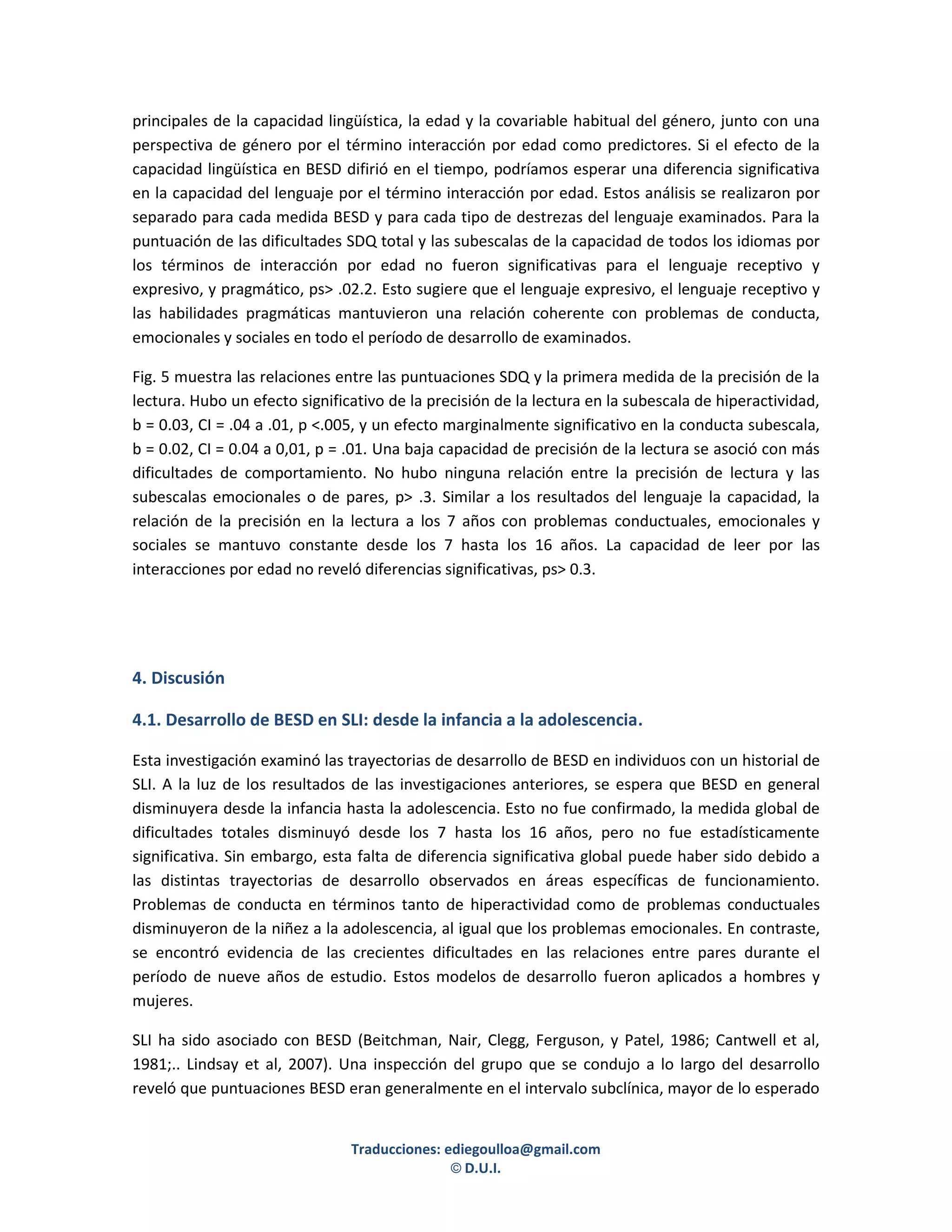 principales de la capacidad lingüística, la edad y la covariable habitual del género, junto con una
perspectiva de género por el término interacción por edad como predictores. Si el efecto de la
capacidad lingüística en BESD difirió en el tiempo, podríamos esperar una diferencia significativa
en la capacidad del lenguaje por el término interacción por edad. Estos análisis se realizaron por
separado para cada medida BESD y para cada tipo de destrezas del lenguaje examinados. Para la
puntuación de las dificultades SDQ total y las subescalas de la capacidad de todos los idiomas por
los términos de interacción por edad no fueron significativas para el lenguaje receptivo y
expresivo, y pragmático, ps> .02.2. Esto sugiere que el lenguaje expresivo, el lenguaje receptivo y
las habilidades pragmáticas mantuvieron una relación coherente con problemas de conducta,
emocionales y sociales en todo el período de desarrollo de examinados.

Fig. 5 muestra las relaciones entre las puntuaciones SDQ y la primera medida de la precisión de la
lectura. Hubo un efecto significativo de la precisión de la lectura en la subescala de hiperactividad,
b = 0.03, CI = .04 a .01, p <.005, y un efecto marginalmente significativo en la conducta subescala,
b = 0.02, CI = 0.04 a 0,01, p = .01. Una baja capacidad de precisión de la lectura se asoció con más
dificultades de comportamiento. No hubo ninguna relación entre la precisión de lectura y las
subescalas emocionales o de pares, p> .3. Similar a los resultados del lenguaje la capacidad, la
relación de la precisión en la lectura a los 7 años con problemas conductuales, emocionales y
sociales se mantuvo constante desde los 7 hasta los 16 años. La capacidad de leer por las
interacciones por edad no reveló diferencias significativas, ps> 0.3.




4. Discusión

4.1. Desarrollo de BESD en SLI: desde la infancia a la adolescencia.

Esta investigación examinó las trayectorias de desarrollo de BESD en individuos con un historial de
SLI. A la luz de los resultados de las investigaciones anteriores, se espera que BESD en general
disminuyera desde la infancia hasta la adolescencia. Esto no fue confirmado, la medida global de
dificultades totales disminuyó desde los 7 hasta los 16 años, pero no fue estadísticamente
significativa. Sin embargo, esta falta de diferencia significativa global puede haber sido debido a
las distintas trayectorias de desarrollo observados en áreas específicas de funcionamiento.
Problemas de conducta en términos tanto de hiperactividad como de problemas conductuales
disminuyeron de la niñez a la adolescencia, al igual que los problemas emocionales. En contraste,
se encontró evidencia de las crecientes dificultades en las relaciones entre pares durante el
período de nueve años de estudio. Estos modelos de desarrollo fueron aplicados a hombres y
mujeres.

SLI ha sido asociado con BESD (Beitchman, Nair, Clegg, Ferguson, y Patel, 1986; Cantwell et al,
1981;.. Lindsay et al, 2007). Una inspección del grupo que se condujo a lo largo del desarrollo
reveló que puntuaciones BESD eran generalmente en el intervalo subclínica, mayor de lo esperado


                                Traducciones: ediegoulloa@gmail.com
                                               © D.U.I.
 