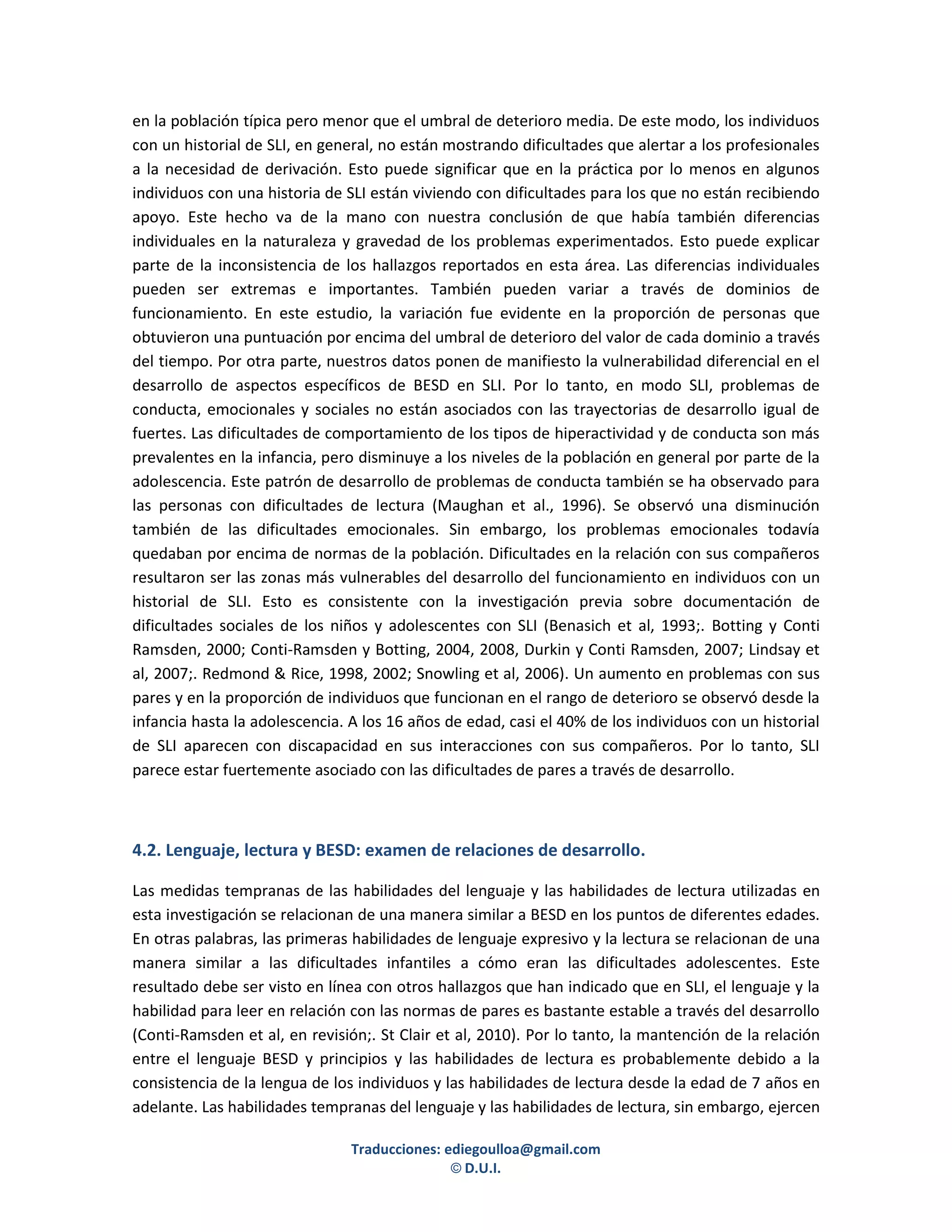 en la población típica pero menor que el umbral de deterioro media. De este modo, los individuos
con un historial de SLI, en general, no están mostrando dificultades que alertar a los profesionales
a la necesidad de derivación. Esto puede significar que en la práctica por lo menos en algunos
individuos con una historia de SLI están viviendo con dificultades para los que no están recibiendo
apoyo. Este hecho va de la mano con nuestra conclusión de que había también diferencias
individuales en la naturaleza y gravedad de los problemas experimentados. Esto puede explicar
parte de la inconsistencia de los hallazgos reportados en esta área. Las diferencias individuales
pueden ser extremas e importantes. También pueden variar a través de dominios de
funcionamiento. En este estudio, la variación fue evidente en la proporción de personas que
obtuvieron una puntuación por encima del umbral de deterioro del valor de cada dominio a través
del tiempo. Por otra parte, nuestros datos ponen de manifiesto la vulnerabilidad diferencial en el
desarrollo de aspectos específicos de BESD en SLI. Por lo tanto, en modo SLI, problemas de
conducta, emocionales y sociales no están asociados con las trayectorias de desarrollo igual de
fuertes. Las dificultades de comportamiento de los tipos de hiperactividad y de conducta son más
prevalentes en la infancia, pero disminuye a los niveles de la población en general por parte de la
adolescencia. Este patrón de desarrollo de problemas de conducta también se ha observado para
las personas con dificultades de lectura (Maughan et al., 1996). Se observó una disminución
también de las dificultades emocionales. Sin embargo, los problemas emocionales todavía
quedaban por encima de normas de la población. Dificultades en la relación con sus compañeros
resultaron ser las zonas más vulnerables del desarrollo del funcionamiento en individuos con un
historial de SLI. Esto es consistente con la investigación previa sobre documentación de
dificultades sociales de los niños y adolescentes con SLI (Benasich et al, 1993;. Botting y Conti
Ramsden, 2000; Conti-Ramsden y Botting, 2004, 2008, Durkin y Conti Ramsden, 2007; Lindsay et
al, 2007;. Redmond & Rice, 1998, 2002; Snowling et al, 2006). Un aumento en problemas con sus
pares y en la proporción de individuos que funcionan en el rango de deterioro se observó desde la
infancia hasta la adolescencia. A los 16 años de edad, casi el 40% de los individuos con un historial
de SLI aparecen con discapacidad en sus interacciones con sus compañeros. Por lo tanto, SLI
parece estar fuertemente asociado con las dificultades de pares a través de desarrollo.



4.2. Lenguaje, lectura y BESD: examen de relaciones de desarrollo.

Las medidas tempranas de las habilidades del lenguaje y las habilidades de lectura utilizadas en
esta investigación se relacionan de una manera similar a BESD en los puntos de diferentes edades.
En otras palabras, las primeras habilidades de lenguaje expresivo y la lectura se relacionan de una
manera similar a las dificultades infantiles a cómo eran las dificultades adolescentes. Este
resultado debe ser visto en línea con otros hallazgos que han indicado que en SLI, el lenguaje y la
habilidad para leer en relación con las normas de pares es bastante estable a través del desarrollo
(Conti-Ramsden et al, en revisión;. St Clair et al, 2010). Por lo tanto, la mantención de la relación
entre el lenguaje BESD y principios y las habilidades de lectura es probablemente debido a la
consistencia de la lengua de los individuos y las habilidades de lectura desde la edad de 7 años en
adelante. Las habilidades tempranas del lenguaje y las habilidades de lectura, sin embargo, ejercen

                                Traducciones: ediegoulloa@gmail.com
                                               © D.U.I.
 