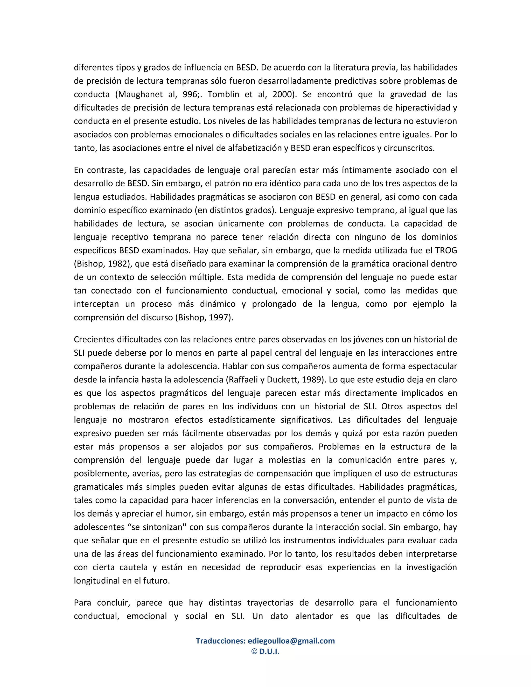 diferentes tipos y grados de influencia en BESD. De acuerdo con la literatura previa, las habilidades
de precisión de lectura tempranas sólo fueron desarrolladamente predictivas sobre problemas de
conducta (Maughanet al, 996;. Tomblin et al, 2000). Se encontró que la gravedad de las
dificultades de precisión de lectura tempranas está relacionada con problemas de hiperactividad y
conducta en el presente estudio. Los niveles de las habilidades tempranas de lectura no estuvieron
asociados con problemas emocionales o dificultades sociales en las relaciones entre iguales. Por lo
tanto, las asociaciones entre el nivel de alfabetización y BESD eran específicos y circunscritos.

En contraste, las capacidades de lenguaje oral parecían estar más íntimamente asociado con el
desarrollo de BESD. Sin embargo, el patrón no era idéntico para cada uno de los tres aspectos de la
lengua estudiados. Habilidades pragmáticas se asociaron con BESD en general, así como con cada
dominio específico examinado (en distintos grados). Lenguaje expresivo temprano, al igual que las
habilidades de lectura, se asocian únicamente con problemas de conducta. La capacidad de
lenguaje receptivo temprana no parece tener relación directa con ninguno de los dominios
específicos BESD examinados. Hay que señalar, sin embargo, que la medida utilizada fue el TROG
(Bishop, 1982), que está diseñado para examinar la comprensión de la gramática oracional dentro
de un contexto de selección múltiple. Esta medida de comprensión del lenguaje no puede estar
tan conectado con el funcionamiento conductual, emocional y social, como las medidas que
interceptan un proceso más dinámico y prolongado de la lengua, como por ejemplo la
comprensión del discurso (Bishop, 1997).

Crecientes dificultades con las relaciones entre pares observadas en los jóvenes con un historial de
SLI puede deberse por lo menos en parte al papel central del lenguaje en las interacciones entre
compañeros durante la adolescencia. Hablar con sus compañeros aumenta de forma espectacular
desde la infancia hasta la adolescencia (Raffaeli y Duckett, 1989). Lo que este estudio deja en claro
es que los aspectos pragmáticos del lenguaje parecen estar más directamente implicados en
problemas de relación de pares en los individuos con un historial de SLI. Otros aspectos del
lenguaje no mostraron efectos estadísticamente significativos. Las dificultades del lenguaje
expresivo pueden ser más fácilmente observadas por los demás y quizá por esta razón pueden
estar más propensos a ser alojados por sus compañeros. Problemas en la estructura de la
comprensión del lenguaje puede dar lugar a molestias en la comunicación entre pares y,
posiblemente, averías, pero las estrategias de compensación que impliquen el uso de estructuras
gramaticales más simples pueden evitar algunas de estas dificultades. Habilidades pragmáticas,
tales como la capacidad para hacer inferencias en la conversación, entender el punto de vista de
los demás y apreciar el humor, sin embargo, están más propensos a tener un impacto en cómo los
adolescentes “se sintonizan'' con sus compañeros durante la interacción social. Sin embargo, hay
que señalar que en el presente estudio se utilizó los instrumentos individuales para evaluar cada
una de las áreas del funcionamiento examinado. Por lo tanto, los resultados deben interpretarse
con cierta cautela y están en necesidad de reproducir esas experiencias en la investigación
longitudinal en el futuro.

Para concluir, parece que hay distintas trayectorias de desarrollo para el funcionamiento
conductual, emocional y social en SLI. Un dato alentador es que las dificultades de

                                Traducciones: ediegoulloa@gmail.com
                                               © D.U.I.
 
