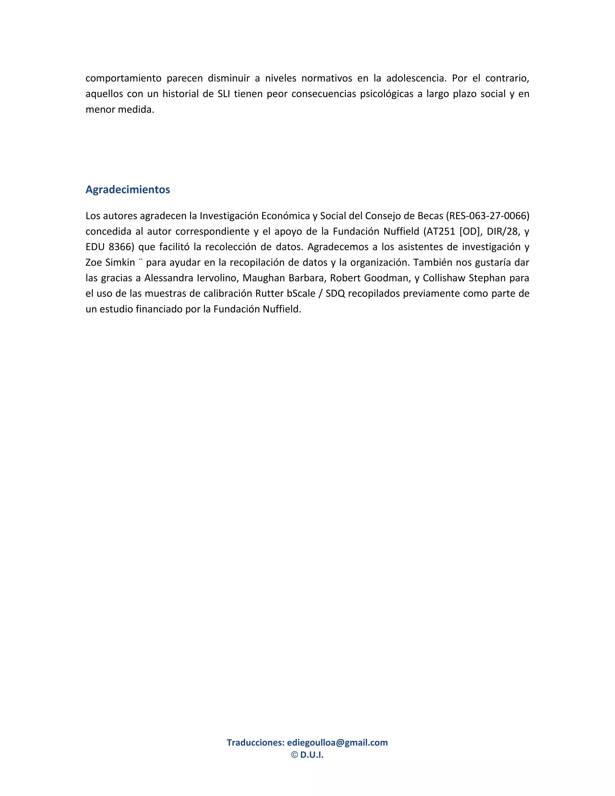 comportamiento parecen disminuir a niveles normativos en la adolescencia. Por el contrario,
aquellos con un historial de SLI tienen peor consecuencias psicológicas a largo plazo social y en
menor medida.




Agradecimientos

Los autores agradecen la Investigación Económica y Social del Consejo de Becas (RES-063-27-0066)
concedida al autor correspondiente y el apoyo de la Fundación Nuffield (AT251 [OD], DIR/28, y
EDU 8366) que facilitó la recolección de datos. Agradecemos a los asistentes de investigación y
Zoe Simkin ¨ para ayudar en la recopilación de datos y la organización. También nos gustaría dar
las gracias a Alessandra Iervolino, Maughan Barbara, Robert Goodman, y Collishaw Stephan para
el uso de las muestras de calibración Rutter bScale / SDQ recopilados previamente como parte de
un estudio financiado por la Fundación Nuffield.




                              Traducciones: ediegoulloa@gmail.com
                                             © D.U.I.
 