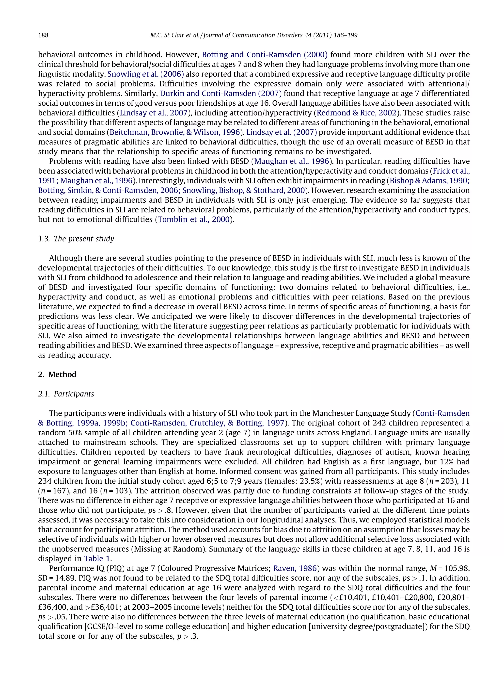 188                              M.C. St Clair et al. / Journal of Communication Disorders 44 (2011) 186–199


behavioral outcomes in childhood. However, Botting and Conti-Ramsden (2000) found more children with SLI over the
clinical threshold for behavioral/social difﬁculties at ages 7 and 8 when they had language problems involving more than one
linguistic modality. Snowling et al. (2006) also reported that a combined expressive and receptive language difﬁculty proﬁle
was related to social problems. Difﬁculties involving the expressive domain only were associated with attentional/
hyperactivity problems. Similarly, Durkin and Conti-Ramsden (2007) found that receptive language at age 7 differentiated
social outcomes in terms of good versus poor friendships at age 16. Overall language abilities have also been associated with
behavioral difﬁculties (Lindsay et al., 2007), including attention/hyperactivity (Redmond & Rice, 2002). These studies raise
the possibility that different aspects of language may be related to different areas of functioning in the behavioral, emotional
and social domains (Beitchman, Brownlie, & Wilson, 1996). Lindsay et al. (2007) provide important additional evidence that
measures of pragmatic abilities are linked to behavioral difﬁculties, though the use of an overall measure of BESD in that
study means that the relationship to speciﬁc areas of functioning remains to be investigated.
    Problems with reading have also been linked with BESD (Maughan et al., 1996). In particular, reading difﬁculties have
been associated with behavioral problems in childhood in both the attention/hyperactivity and conduct domains (Frick et al.,
1991; Maughan et al., 1996). Interestingly, individuals with SLI often exhibit impairments in reading (Bishop & Adams, 1990;
Botting, Simkin, & Conti-Ramsden, 2006; Snowling, Bishop, & Stothard, 2000). However, research examining the association
between reading impairments and BESD in individuals with SLI is only just emerging. The evidence so far suggests that
reading difﬁculties in SLI are related to behavioral problems, particularly of the attention/hyperactivity and conduct types,
but not to emotional difﬁculties (Tomblin et al., 2000).

1.3. The present study

    Although there are several studies pointing to the presence of BESD in individuals with SLI, much less is known of the
developmental trajectories of their difﬁculties. To our knowledge, this study is the ﬁrst to investigate BESD in individuals
with SLI from childhood to adolescence and their relation to language and reading abilities. We included a global measure
of BESD and investigated four speciﬁc domains of functioning: two domains related to behavioral difﬁculties, i.e.,
hyperactivity and conduct, as well as emotional problems and difﬁculties with peer relations. Based on the previous
literature, we expected to ﬁnd a decrease in overall BESD across time. In terms of speciﬁc areas of functioning, a basis for
predictions was less clear. We anticipated we were likely to discover differences in the developmental trajectories of
speciﬁc areas of functioning, with the literature suggesting peer relations as particularly problematic for individuals with
SLI. We also aimed to investigate the developmental relationships between language abilities and BESD and between
reading abilities and BESD. We examined three aspects of language – expressive, receptive and pragmatic abilities – as well
as reading accuracy.

2. Method

2.1. Participants

    The participants were individuals with a history of SLI who took part in the Manchester Language Study (Conti-Ramsden
& Botting, 1999a, 1999b; Conti-Ramsden, Crutchley, & Botting, 1997). The original cohort of 242 children represented a
random 50% sample of all children attending year 2 (age 7) in language units across England. Language units are usually
attached to mainstream schools. They are specialized classrooms set up to support children with primary language
difﬁculties. Children reported by teachers to have frank neurological difﬁculties, diagnoses of autism, known hearing
impairment or general learning impairments were excluded. All children had English as a ﬁrst language, but 12% had
exposure to languages other than English at home. Informed consent was gained from all participants. This study includes
234 children from the initial study cohort aged 6;5 to 7;9 years (females: 23.5%) with reassessments at age 8 (n = 203), 11
(n = 167), and 16 (n = 103). The attrition observed was partly due to funding constraints at follow-up stages of the study.
There was no difference in either age 7 receptive or expressive language abilities between those who participated at 16 and
those who did not participate, ps > .8. However, given that the number of participants varied at the different time points
assessed, it was necessary to take this into consideration in our longitudinal analyses. Thus, we employed statistical models
that account for participant attrition. The method used accounts for bias due to attrition on an assumption that losses may be
selective of individuals with higher or lower observed measures but does not allow additional selective loss associated with
the unobserved measures (Missing at Random). Summary of the language skills in these children at age 7, 8, 11, and 16 is
displayed in Table 1.
    Performance IQ (PIQ) at age 7 (Coloured Progressive Matrices; Raven, 1986) was within the normal range, M = 105.98,
SD = 14.89. PIQ was not found to be related to the SDQ total difﬁculties score, nor any of the subscales, ps > .1. In addition,
parental income and maternal education at age 16 were analyzed with regard to the SDQ total difﬁculties and the four
subscales. There were no differences between the four levels of parental income (<£10,401, £10,401–£20,800, £20,801–
£36,400, and >£36,401; at 2003–2005 income levels) neither for the SDQ total difﬁculties score nor for any of the subscales,
ps > .05. There were also no differences between the three levels of maternal education (no qualiﬁcation, basic educational
qualiﬁcation [GCSE/O-level to some college education] and higher education [university degree/postgraduate]) for the SDQ
total score or for any of the subscales, p > .3.
 
