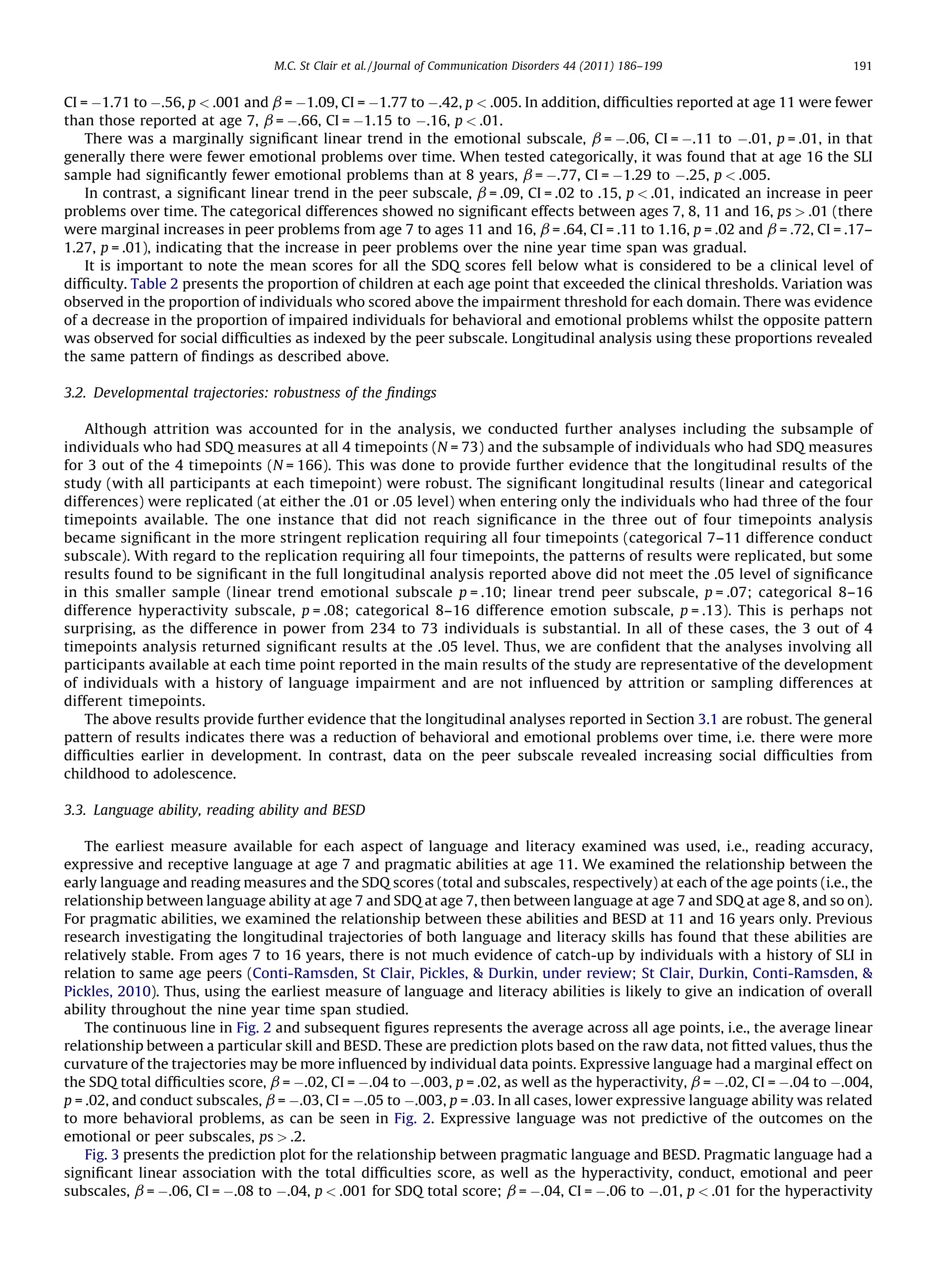 M.C. St Clair et al. / Journal of Communication Disorders 44 (2011) 186–199                  191


CI = À1.71 to À.56, p < .001 and b = À1.09, CI = À1.77 to À.42, p < .005. In addition, difﬁculties reported at age 11 were fewer
than those reported at age 7, b = À.66, CI = À1.15 to À.16, p < .01.
    There was a marginally signiﬁcant linear trend in the emotional subscale, b = À.06, CI = À.11 to À.01, p = .01, in that
generally there were fewer emotional problems over time. When tested categorically, it was found that at age 16 the SLI
sample had signiﬁcantly fewer emotional problems than at 8 years, b = À.77, CI = À1.29 to À.25, p < .005.
    In contrast, a signiﬁcant linear trend in the peer subscale, b = .09, CI = .02 to .15, p < .01, indicated an increase in peer
problems over time. The categorical differences showed no signiﬁcant effects between ages 7, 8, 11 and 16, ps > .01 (there
were marginal increases in peer problems from age 7 to ages 11 and 16, b = .64, CI = .11 to 1.16, p = .02 and b = .72, CI = .17–
1.27, p = .01), indicating that the increase in peer problems over the nine year time span was gradual.
    It is important to note the mean scores for all the SDQ scores fell below what is considered to be a clinical level of
difﬁculty. Table 2 presents the proportion of children at each age point that exceeded the clinical thresholds. Variation was
observed in the proportion of individuals who scored above the impairment threshold for each domain. There was evidence
of a decrease in the proportion of impaired individuals for behavioral and emotional problems whilst the opposite pattern
was observed for social difﬁculties as indexed by the peer subscale. Longitudinal analysis using these proportions revealed
the same pattern of ﬁndings as described above.

3.2. Developmental trajectories: robustness of the ﬁndings

    Although attrition was accounted for in the analysis, we conducted further analyses including the subsample of
individuals who had SDQ measures at all 4 timepoints (N = 73) and the subsample of individuals who had SDQ measures
for 3 out of the 4 timepoints (N = 166). This was done to provide further evidence that the longitudinal results of the
study (with all participants at each timepoint) were robust. The signiﬁcant longitudinal results (linear and categorical
differences) were replicated (at either the .01 or .05 level) when entering only the individuals who had three of the four
timepoints available. The one instance that did not reach signiﬁcance in the three out of four timepoints analysis
became signiﬁcant in the more stringent replication requiring all four timepoints (categorical 7–11 difference conduct
subscale). With regard to the replication requiring all four timepoints, the patterns of results were replicated, but some
results found to be signiﬁcant in the full longitudinal analysis reported above did not meet the .05 level of signiﬁcance
in this smaller sample (linear trend emotional subscale p = .10; linear trend peer subscale, p = .07; categorical 8–16
difference hyperactivity subscale, p = .08; categorical 8–16 difference emotion subscale, p = .13). This is perhaps not
surprising, as the difference in power from 234 to 73 individuals is substantial. In all of these cases, the 3 out of 4
timepoints analysis returned signiﬁcant results at the .05 level. Thus, we are conﬁdent that the analyses involving all
participants available at each time point reported in the main results of the study are representative of the development
of individuals with a history of language impairment and are not inﬂuenced by attrition or sampling differences at
different timepoints.
    The above results provide further evidence that the longitudinal analyses reported in Section 3.1 are robust. The general
pattern of results indicates there was a reduction of behavioral and emotional problems over time, i.e. there were more
difﬁculties earlier in development. In contrast, data on the peer subscale revealed increasing social difﬁculties from
childhood to adolescence.

3.3. Language ability, reading ability and BESD

    The earliest measure available for each aspect of language and literacy examined was used, i.e., reading accuracy,
expressive and receptive language at age 7 and pragmatic abilities at age 11. We examined the relationship between the
early language and reading measures and the SDQ scores (total and subscales, respectively) at each of the age points (i.e., the
relationship between language ability at age 7 and SDQ at age 7, then between language at age 7 and SDQ at age 8, and so on).
For pragmatic abilities, we examined the relationship between these abilities and BESD at 11 and 16 years only. Previous
research investigating the longitudinal trajectories of both language and literacy skills has found that these abilities are
relatively stable. From ages 7 to 16 years, there is not much evidence of catch-up by individuals with a history of SLI in
relation to same age peers (Conti-Ramsden, St Clair, Pickles, & Durkin, under review; St Clair, Durkin, Conti-Ramsden, &
Pickles, 2010). Thus, using the earliest measure of language and literacy abilities is likely to give an indication of overall
ability throughout the nine year time span studied.
    The continuous line in Fig. 2 and subsequent ﬁgures represents the average across all age points, i.e., the average linear
relationship between a particular skill and BESD. These are prediction plots based on the raw data, not ﬁtted values, thus the
curvature of the trajectories may be more inﬂuenced by individual data points. Expressive language had a marginal effect on
the SDQ total difﬁculties score, b = À.02, CI = À.04 to À.003, p = .02, as well as the hyperactivity, b = À.02, CI = À.04 to À.004,
p = .02, and conduct subscales, b = À.03, CI = À.05 to À.003, p = .03. In all cases, lower expressive language ability was related
to more behavioral problems, as can be seen in Fig. 2. Expressive language was not predictive of the outcomes on the
emotional or peer subscales, ps > .2.
    Fig. 3 presents the prediction plot for the relationship between pragmatic language and BESD. Pragmatic language had a
signiﬁcant linear association with the total difﬁculties score, as well as the hyperactivity, conduct, emotional and peer
subscales, b = À.06, CI = À.08 to À.04, p < .001 for SDQ total score; b = À.04, CI = À.06 to À.01, p < .01 for the hyperactivity
 