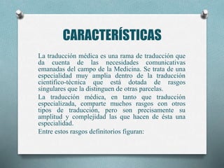 CARACTERÍSTICAS
La traducción médica es una rama de traducción que
da cuenta de las necesidades comunicativas
emanadas del campo de la Medicina. Se trata de una
especialidad muy amplia dentro de la traducción
científico-técnica que está dotada de rasgos
singulares que la distinguen de otras parcelas.
La traducción médica, en tanto que traducción
especializada, comparte muchos rasgos con otros
tipos de traducción, pero son precisamente su
amplitud y complejidad las que hacen de ésta una
especialidad.
Entre estos rasgos definitorios figuran:
 