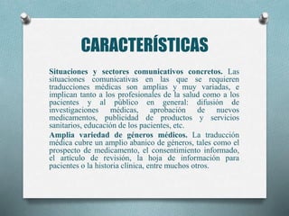 CARACTERÍSTICAS
Situaciones y sectores comunicativos concretos. Las
situaciones comunicativas en las que se requieren
traducciones médicas son amplias y muy variadas, e
implican tanto a los profesionales de la salud como a los
pacientes y al público en general: difusión de
investigaciones médicas, aprobación de nuevos
medicamentos, publicidad de productos y servicios
sanitarios, educación de los pacientes, etc.
Amplia variedad de géneros médicos. La traducción
médica cubre un amplio abanico de géneros, tales como el
prospecto de medicamento, el consentimiento informado,
el artículo de revisión, la hoja de información para
pacientes o la historia clínica, entre muchos otros.
 