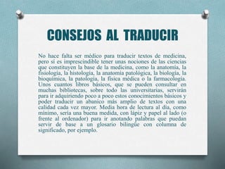 CONSEJOS AL TRADUCIR
No hace falta ser médico para traducir textos de medicina,
pero sí es imprescindible tener unas nociones de las ciencias
que constituyen la base de la medicina, como la anatomía, la
fisiología, la histología, la anatomía patológica, la biología, la
bioquímica, la patología, la física médica o la farmacología.
Unos cuantos libros básicos, que se pueden consultar en
muchas bibliotecas, sobre todo las universitarias, servirán
para ir adquiriendo poco a poco estos conocimientos básicos y
poder traducir un abanico más amplio de textos con una
calidad cada vez mayor. Media hora de lectura al día, como
mínimo, sería una buena medida, con lápiz y papel al lado (o
frente al ordenador) para ir anotando palabras que puedan
servir de base a un glosario bilingüe con columna de
significado, por ejemplo.
 