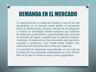 DEMANDA EN EL MERCADO
La especialización en traducción médica es una de las más
demandadas en el mercado actual debido al incremento
diario de publicaciones, ensayos, artículos de investigación
y avances en tecnologías médico-sanitarias que requieren
de traductores profesionales experimentados para trasvasar
el contenido de inglés a español para la audiencia hispana.
Asimismo, la traducción de documentación para pacientes,
manuales y prospectos viene siendo desde siempre muy
solicitada tanto por particulares como por empresas.
La necesidad de traductores especializados en esta rama de
la traducción ha aumentado notablemente en estos últimos
años en los que la ciencia avanza a pasos agigantados.
 
