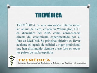 TREMÉDICA
TREMÉDICA es una asociación internacional,
sin ánimo de lucro, creada en Washington, D.C.
en diciembre del 2005 como consecuencia
directa del crecimiento experimentado por el
foro de MedTrad. Su principal objetivo es llevar
adelante el legado de calidad y rigor profesional
que han distinguido siempre a ese foro en todos
los países de habla española.
 